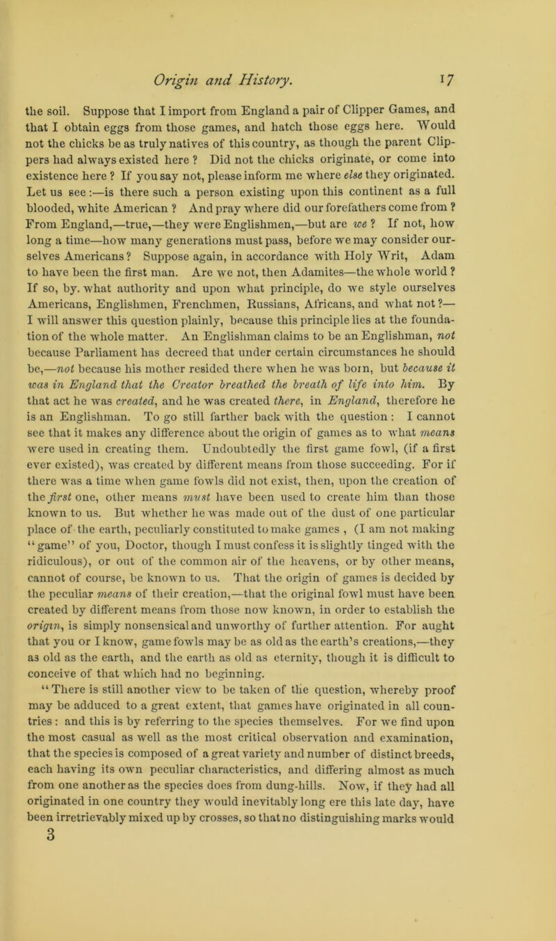 the soil. Suppose that I import from England a pair of Clipper Games, and that I obtain eggs from those games, and hatch those eggs here. Would not the chicks be as truly natives of this country, as though the parent Clip- pers had always existed here ? Did not the chicks originate, or come into existence here ? If you say not, please inform me w'here else they originated. Let us see;—is there such a person existing upon this continent as a full blooded, white American ? And pray where did our forefathers come from ? From England,—true,—they were Englishmen,—but are we ? If not, how long a time—how many generations must pass, before we may consider our- selves Americans? Suppose again, in accordance with Holy Writ, Adam to have been the first man. Are we not, then Adamites—the whole world ? If so, by. what authority and upon what principle, do we style ourselves Americans, Englishmen, Frenchmen, Russians, Africans, and what not ?— I will answer this question plainly, because this principle lies at the founda- tion of the whole matter. An Englishman claims to be an Englishman, not because Parliament has decreed that under certain circumstances he should be,—not because his mother resided there when he was boin, but because it was in England that the Creator breathed the breath of life into him. By that act he was created., and he was created there, in England, therefore he is an Englishman. To go still farther back with the question : I cannot see that it makes any difference about the origin of games as to what means were used in creating them. Undoubtedly the first game fowl, (if a first ever existed), was created by different means from those succeeding. For if there was a time Avhen game fowls did not exist, then, upon the creation of theyirsi one, other means must have been used to create him than those known to us. But whether he was made out of the dust of one particular place of the earth, peculiarly constituted to make games , (I am not making “game” of you. Doctor, though I must confess it is slightly tinged with the ridiculous), or out of the common air of the heavens, or by other means, cannot of course, be known to us. That the origin of games is decided by the peculiar means of their creation,—tliat the original fowl must have been created by different means from those now known, in order to establish the origin, is simply nonsensical and unworthy of further attention. For aught that you or I know, game fowls maybe as old as the earth’s creations,—they as old as the earth, and the earth as old as eternity, though it is difficult to conceive of that which had no beginning. “There is still another view to be taken of the question, whereby proof may be adduced to a great extent, tliat games have originated in all coun- tries ; and this is by referring to the species themselves. For we find upon the most casual as wmll as the most critical observation and examination, that the species is composed of a great variety and number of distinct breeds, each having its own peculiar characteristics, and differing almost as much from one another as the species docs from dung-hills. Now, if they had all originated in one country they would inevitably long ere this late day, have been irretrievably mixed up by crosses, so that no distinguishing marks would 3