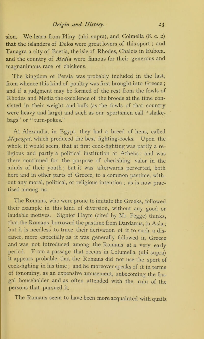 sion. We learn from Pliny (ubi supra), and Colmella (8. c. 2) that the islanders of Delos were great lovers of this sport ; and Tanagra a city of Boetia, the isle of Rhodes, Chalcis in Euboea, and the country of Media were famous for their generous and magnanimous race of chickens. The kingdom of Persia was probably included in the last, from whence this kind of poultry was first brought into Greece ; and if a judgment may be formed of the rest from the fowls of Rhodes and Media the excellence of the broods at the time con- sisted in their weight and bulk (as the fowls of that country were heavy and large) and such as our sportsmen call “ shake- bags” or “ turn-pokes.” At Alexandia, in Egypt, they had a breed of hens, called Moyoogot, which produced the best fighting-cocks. Upon the whole it would seem, that at first cock-fighting was partly a re- ligious and partly a political institution at Athens ; and was there continued for the purpose of cherishing valor in the minds of their youth ; but it was afterwards perverted, both here and in other parts of Greece, to a common pastime, with- out any moral, political, or religious intention ; as is now prac- tised among us. The Romans, who were prone to imitate the Greeks, followed their example in this kind of diversion, without any good or laudable motives. Signior Haym (cited by Mr. Pegge) thinks, that the Romans borrowed the pastime from Dardanus, in Asia; but it is needless to trace their derivation of it to such a dis- tance, more especially as it was generally followed in Greece and was not introduced among the Romans at a very early period. From a passage that occurs in Columella (ubi supra) it appears probable that the Romans did not use the sport of cock-fighing in his time ; and he moreover speaks of it in terms of ignominy, as an expensive amusement, unbecoming the fru- gal householder and as often attended with the ruin of the persons that pursued it. The Romans seem to have been more acquainted with quails