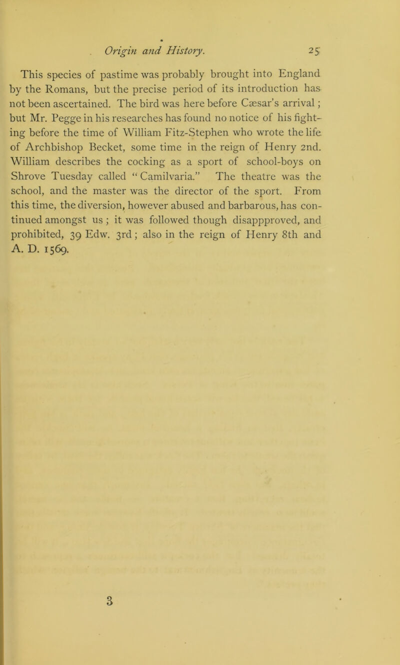 This species of pastime was probably brought into England by the Romans, but the precise period of its introduction has not been ascertained. The bird was here before Caesar’s arrival; but Mr, Pegge in his researches has found no notice of his fight- ing before the time of William Fitz-Stephen who wrote the life of Archbishop Becket, some time in the reign of Henry 2nd. William describes the cocking as a sport of school-boys on Shrove Tuesday called “ Camilvaria.” The theatre was the school, and the master was the director of the sport. From this time, the diversion, however abused and barbarous, has con- tinued amongst us ; it was followed though disappproved, and prohibited, 39 Edw. 3rd; also in the reign of Henry 8th and A. D. 1569. 3