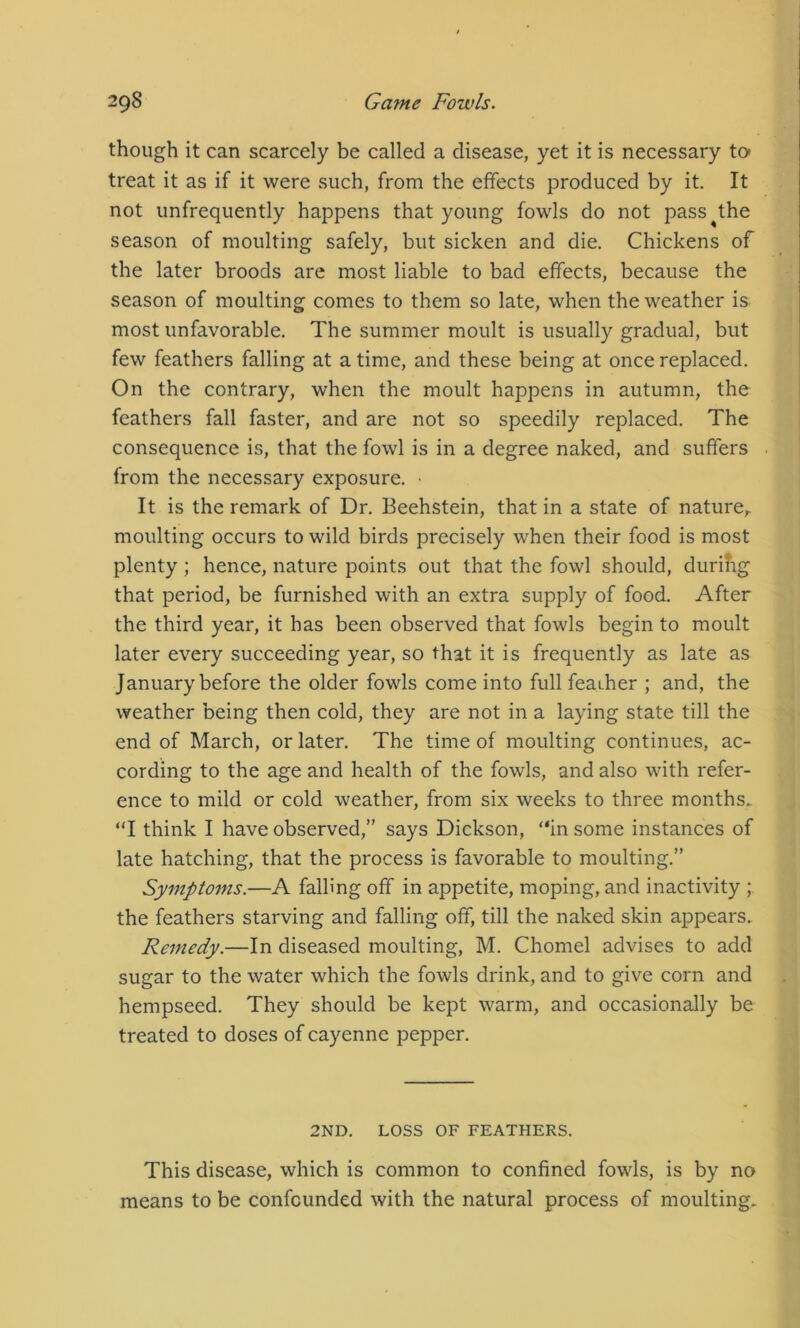 though it can scarcely be called a disease, yet it is necessary to» treat it as if it were such, from the effects produced by it. It not unfrequently happens that young fowls do not pass^the season of moulting safely, but sicken and die. Chickens of the later broods are most liable to bad effects, because the season of moulting comes to them so late, when the weather is most unfavorable. The summer moult is usually gradual, but few feathers falling at a time, and these being at once replaced. On the contrary, when the moult happens in autumn, the feathers fall faster, and are not so speedily replaced. The consequence is, that the fowl is in a degree naked, and suffers from the necessary exposure. • It is the remark of Dr. Beehstein, that in a state of nature,, moulting occurs to wild birds precisely when their food is most plenty ; hence, nature points out that the fowl should, durilig that period, be furnished with an extra supply of food. After the third year, it has been observed that fowls begin to moult later every succeeding year, so that it is frequently as late as January before the older fowls come into full feaiher ; and, the weather being then cold, they are not in a laying state till the end of March, or later. The time of moulting continues, ac- cording to the age and health of the fowls, and also with refer- ence to mild or cold weather, from six weeks to three months. “I think I have observed,” says Dickson, “in some instances of late hatching, that the process is favorable to moulting.” Symptoms.—A falling off in appetite, moping, and inactivity ; the feathers starving and falling off, till the naked skin appears. Remedy.—In diseased moulting, M. Chomel advises to add sugar to the water which the fowls drink, and to give corn and hempseed. They should be kept warm, and occasionally be treated to doses of cayenne pepper. 2ND. LOSS OF FEATHERS. This disease, which is common to confined fowls, is by no means to be confounded with the natural process of moulting.