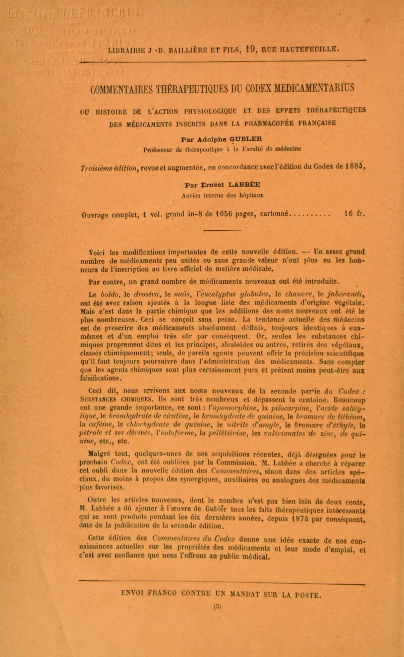 y/ i/i) U i''> i f l'a J. . , LIBRAIRIE J -D. BAILLIÈRE ET FILS, 19, RUE HAÜTEFEUILLE. ij ') :» ' — —7 .') IJ ^ i ' ; . I; - COMMENTAIRES THÉRAPEUTIQUES DU CODEX MEDICAMENTARIUS ou HISTOIRE DE L’ACTION PHYSIOLOGIQUE ET, DES EFFETS THÉRAPEUTIQUES DES MÉDICAMENTS INSCRITS DANS LA PHARMACOPÉE FRANÇAISE Par Adolphe GUBLER Professeur de Uiérapeutique à la Faculté de médecine Troisième édition, re\ue et augmentée, en concordance avecl’édition du Codex de 1884, Par Ernest LABBËE Ancien interne des hôpitaux Ouvrage complet, 1 vol. grand in-8 de 1056 pages, cartonné 16 fr. Voici les modifications importantes de cette nouvelle édition. — Un assez grand nombre de médicaments peu usités ou sans grande valeur n’ont plus eu les hon- neurs de l’inscription au livre officiel de matière médicale. Par contre, un grand nombre de médicaments nouveaux ont été introduits. Le boldo, le droséra, le 7naïs, l'eucalyptus globulus, le chanvre, le jaborandi, ont été avec raison ajoutés à la longue liste des mjédicaments d’origine végétale. Mais c’est dans la partie chimique que les additions des noms nouveaux ont été le plus nombreuses. Ceci se conçoit sans peine. La tendance actuelle des médecins est de prescrire des médicaments absolument définis, toujours identiques à eux- mêmes et d’un emploi très sûr par conséquent. Or, seules les substances chi- miques proprement dites et les principes, alcaloïdes ou autres, retirés des végétaux, classés chimiquement; seuls, de pareils agents peuvent offrir la précision scientifique qu’il faut toujours poursuivre dans l’administration des médicaments. Sans compter que les agents chimiques sont plus certainement purs et prêtent moins peut-être aux falsifications. Ceci dit, nous arrivons aux noms nouveaux de la seconde par'ie du Codex : Substances chimiques. Ils sont très nombreux et dépassent la centaine. Beaucoup ont une grande importance, ce sont : Vapomoi'phme, la pilocarpine, l'acide salicy~ lique, le bt'omhydrote de cicutine, le bromfnydrate de quinine, le bromure de lithium, la caféine, le chlorhydrate de quinine, le niti'ite cVamyle, le bromui'e d’éthyle, le pétrole et ses dérivés, l'iodoforme, la pellétiéi'ine, les vulérianates de zinc, de qui~ nine, etc., etc. Malgré tout, quelques-unes de nos acquisitions récentes, déjà désignées pour le prochain Codex, ont été oubliées par la Commission. M. Labbée a cherché à réparer cet oubli dans la nouvelle édition des Commentaires, sinon dans des articles spé- ciaux, du moins à propos des synergiques, auxiliaires ou analogues des médicaments plus favorisés. Outre les articles nouveaux, dont le nombre n’est pas bien loin de deux cents, M. Labbée a dû ajouter à 1 œuvre de Gublêr tous les faits thérapeutiques intéressants qui se sont produits pendant les dix dernières années, depuis 1874 par conséquent, date de la publication de la seconde édition. ’ Cette édition des Commeiüaires du Codex donne une idée exacte de nos con- ' naissances actuelles sur les propriétés des médicaments et leur mode d’emploi et c’est avec confiance que nous l’offrons au public médical. ^ ’ ENVOI FRANCO CONTRE UN MANDAT SUR LA POSTE. (3)