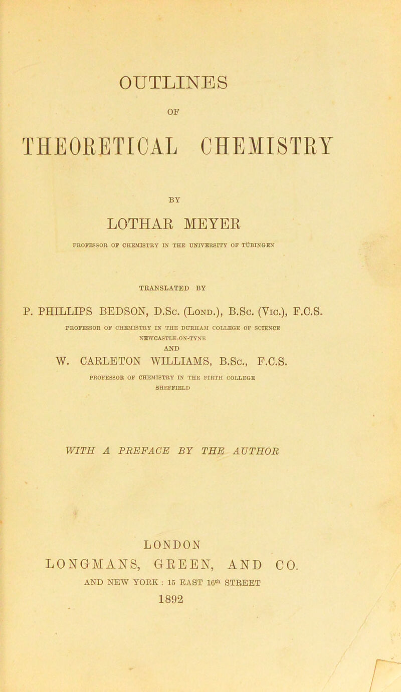 OF THEORETICAL CHEMISTRY BY LOTHAR MEYER PBOFESSOR OF CHEMISTRY IX THE UXIVERSITY OP TUBIXGKX TRANSLATED BY P. PHILLIPS BEDSON, D.Sc. (Lond.), B.Sc. (Vic.), F.C.S. PROFESSOR OP CHEMISTRY IX THE DURHAM COLLEGE OP SCIEXCE XBWCASTLE-OX-TYX K AND W. CARLETON WILLIAMS, B.Sc., F.C.S. professor op CHEMISTRY IX THE FIRTH COLLEGE SHEFFIELD WITH A PEE FACE BY THE AUTHOR LONDON LONGMANS, GREEN, AND CO. AND NEW YORK : 15 EAST 10“' STREET 1892