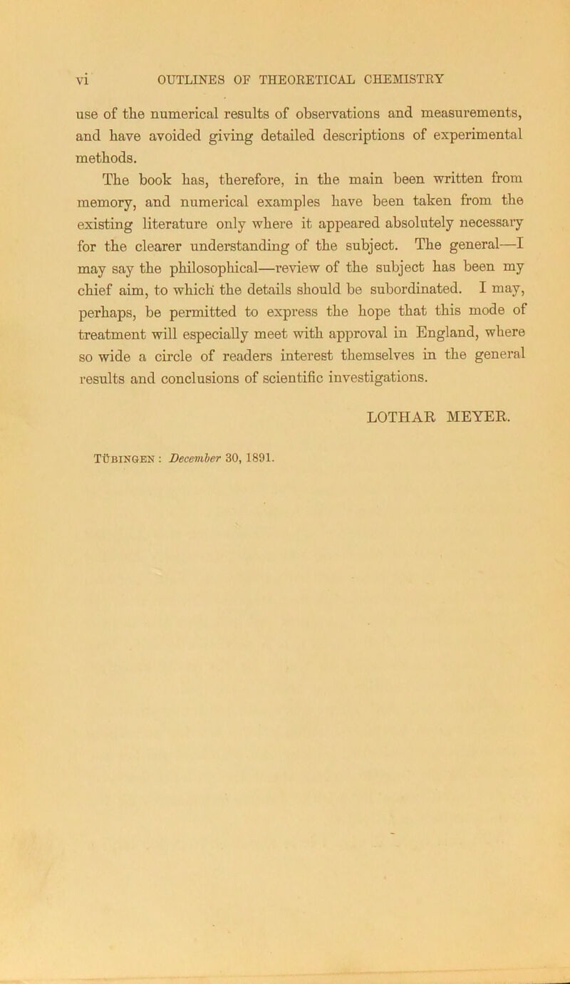 use of the numerical results of observations and measurements, and have avoided giving detailed descriptions of experimental methods. The book has, therefore, in the main been written from memory, and numerical examples have been taken from the existing literature only where it appeared absolutely necessary for the clearer understanding of the subject. The general—I may say the philosophical—review of the subject has been my chief aim, to which the details should be subordinated. I may, perhaps, be permitted to express the hope that this mode of treatment will especially meet with approval in England, where so wide a circle of readers interest themselves in the general results and conclusions of scientific investigations. LOTHAR MEYER. TUBINGEN : December 30, 1891.