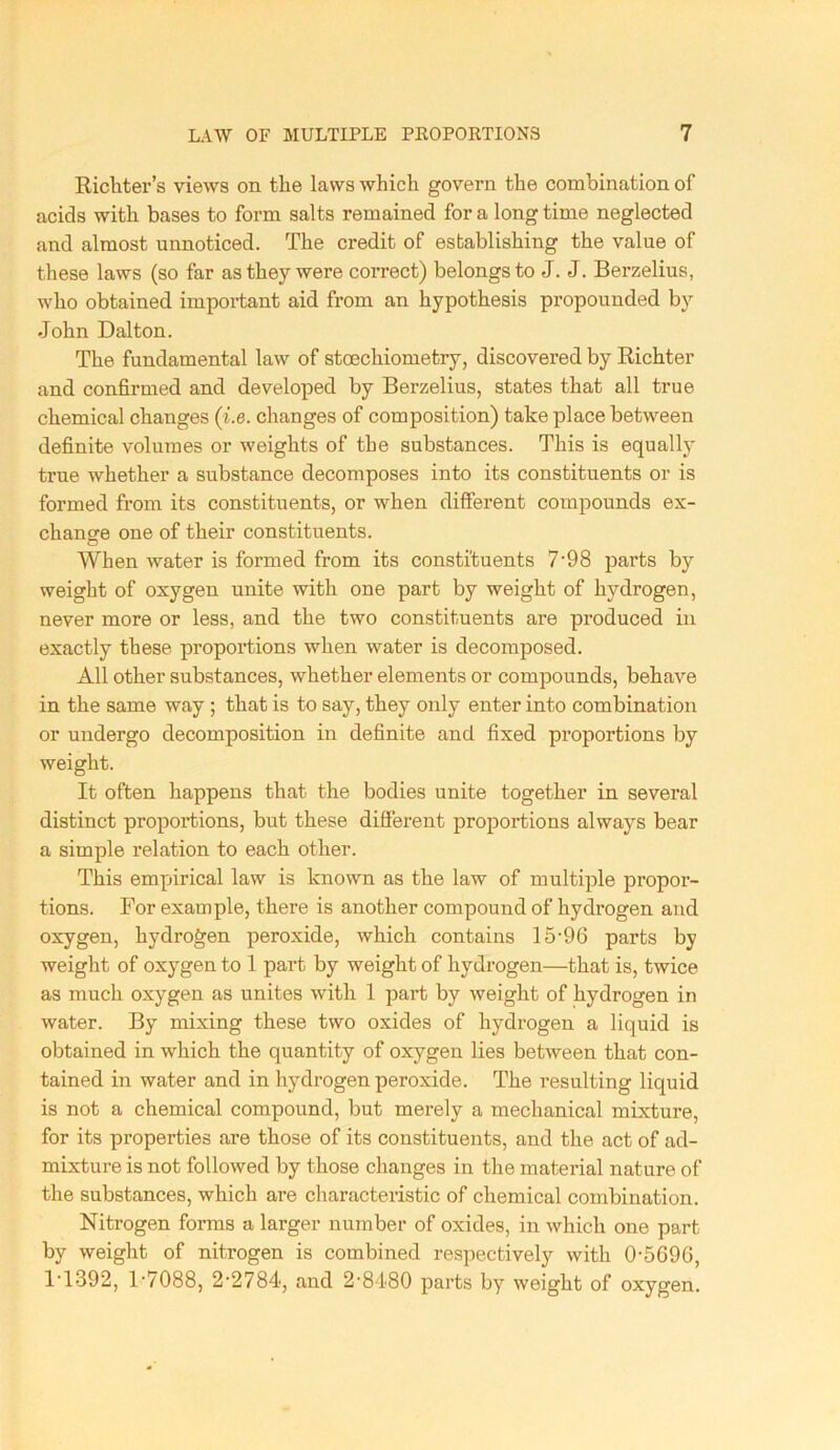 Richter’s views on the laws which govern the combination of acids with bases to form salts remained for a long time neglected and almost unnoticed. The credit of establishing the value of these laws (so far as they were correct) belongs to J. J. Berzelius, who obtained important aid from an hypothesis propounded by John Dalton. The fundamental law of stoechiometry, discovered by Richter and confirmed and developed by Berzelius, states that all true chemical changes (i.e. changes of composition) take place between definite volumes or weights of the substances. This is equally true whether a substance decomposes into its constituents or is formed from its constituents, or when different compounds ex- chancre one of their constituents. O When water is formed from its constituents 7'98 parts by weight of oxygen unite with one part by weight of hydrogen, never more or less, and the two constituents are produced in exactly these proportions when water is decomposed. All other substances, whether elements or compounds, behave in the same way ; that is to say, they only enter into combination or undergo decomposition in definite and fixed proportions by weight. It often happens that the bodies unite together in several distinct proportions, but these different proportions always bear a simple relation to each other. This empirical law is known as the law of multiple propor- tions. For example, there is another compound of hydrogen and oxygen, hydrogen peroxide, which contains 15'96 parts by weight of oxygen to 1 part by weight of hydrogen—that is, twice as much oxygen as unites with 1 part by weight of hydrogen in water. By mixing these two oxides of hydrogen a liquid is obtained in which the quantity of oxygen lies between that con- tained in water and in hydrogen peroxide. The resulting liquid is not a chemical compound, but merely a mechanical mixture, for its properties are those of its constituents, and the act of ad- mixture is not followed by those changes in the material nature of the substances, which are characteristic of chemical combination. Nitrogen forms a larger number of oxides, in which one part by weight of nitrogen is combined respectively with 0-5696, 1-1392, 1-7088, 2-2784, and 2-84-80 parts by weight of oxygen.