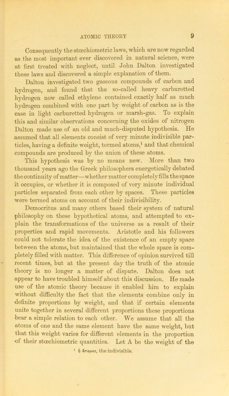 Consequently the sto3chiometric laws, which are now regarded a,s the most important ever discovered in natural science, were at first treated with neglect, until John Dalton investigated these laws and discovered a simple explanation of them. Dalton investigated two gaseous compounds of carbon and hydrogen, and found that the so-called heavy carburetted hydrogen now called ethylene contained exactly half as much hydrogen combined with one part by weight of cai'bon as is the case in light carburetted hydrogen or marsh-gas. To explain this and similar observations concerning the oxides of nitrogen Dalton made use of an old and much-disputed hypothesis. He assumed that all elements consist of very minute indivisible par- ticles, having a definite weight, termed atoms,' and that chemical ■compounds are produced by the union of these atoms. This hypothesis was by no means new. More than two thousand years ago the Greek philosophers energetically debated the continuity of matter—whether matter completely fills the space it occupies, or whether it is composed of very minute individual particles separated from each other by spaces. These particles were termed atoms on account of their indivisibility. Democritus and many others based their system of natural philosophy on these hyjDothetical atoms, and attempted to ex- plain the transfonnations of the universe as a result of their properties and rapid movements. Aristotle and his followers could not tolerate the idea of the existence of an empty space between the atoms, but maintained that the whole space is com- pletely filled with matter. This difference of opinion survived till recent times, but at the present day the truth of the atomic theory is no longer a matter of dispute. Dalton does not appear to have troubled himself about this discussion. He made use of the atomic theory because it enabled him to explain without difficulty the fact that the elements combine only in definite proportions by weight, and that if certain elements unite together in several diSerent proportions these proportions bear a simple relation to each other. We assume that all the atoms of one and the same element have the same weight, but that this weight varies for different elements in the proportion of their stoechiometric quantities. Let A be the weight of the ' V &rofxos, the indivisible.