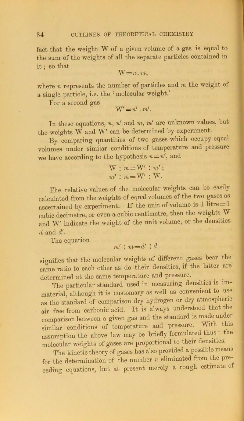 fact that the weight W of a given volume of a gas is equal to the sum of the weights of all the separate particles contained in it; so that W=?i. VI, where n represents the number of particles and vi the weight of a single particle, i.e. the ‘ molecular weight.’ For a second gas W' = ?i'. to'. .! In these equations, n, ?i' and to, to' are unknown values, but the weights W and W' can be determined by experiment. i By comparing quantities of two gases which occupy equal volumes under similar conditions of temperature and pressure ? we have according to the hypothesis n—n , and ^ W : TO=W' : to'; ' to' : vi='W' I W. ) The relative values of the molecular weights can be easily ' calculated from the weights of equal volumes of the two gases as * ascertained by experiment. If the unit of volume is 1 litre=1 ; cubic decimetre, or even a cubic centimetre, then the weights W . and W' indicate the weight of the unit volume, or the densities | d and d'. j The equation j to' : vi=d' d I signifies that the molecular weights of different gases bear the | same ratio to each other as do their densities, if the latter are | determined at the same temperature and pressure. _ _ _ \ The particular standard used in measuring densities is im- ( material, although it is customary as well as convenient to use | as the standard of comparison dry hydrogen or dry atmospheric , air free from carbonic acid. It is always understood that the j comparison between a given gas and the standard is made under , similar conditions of temperature and pressure. With this ; assumption the above law may be briefly formulated thus : the ! molecular weights of gases are proportional to their densities. The kinetic theory of gases has also provided a possible means for the determination of the number n eliminated from the pre- ceding equations, but at present merely a rough estimate o