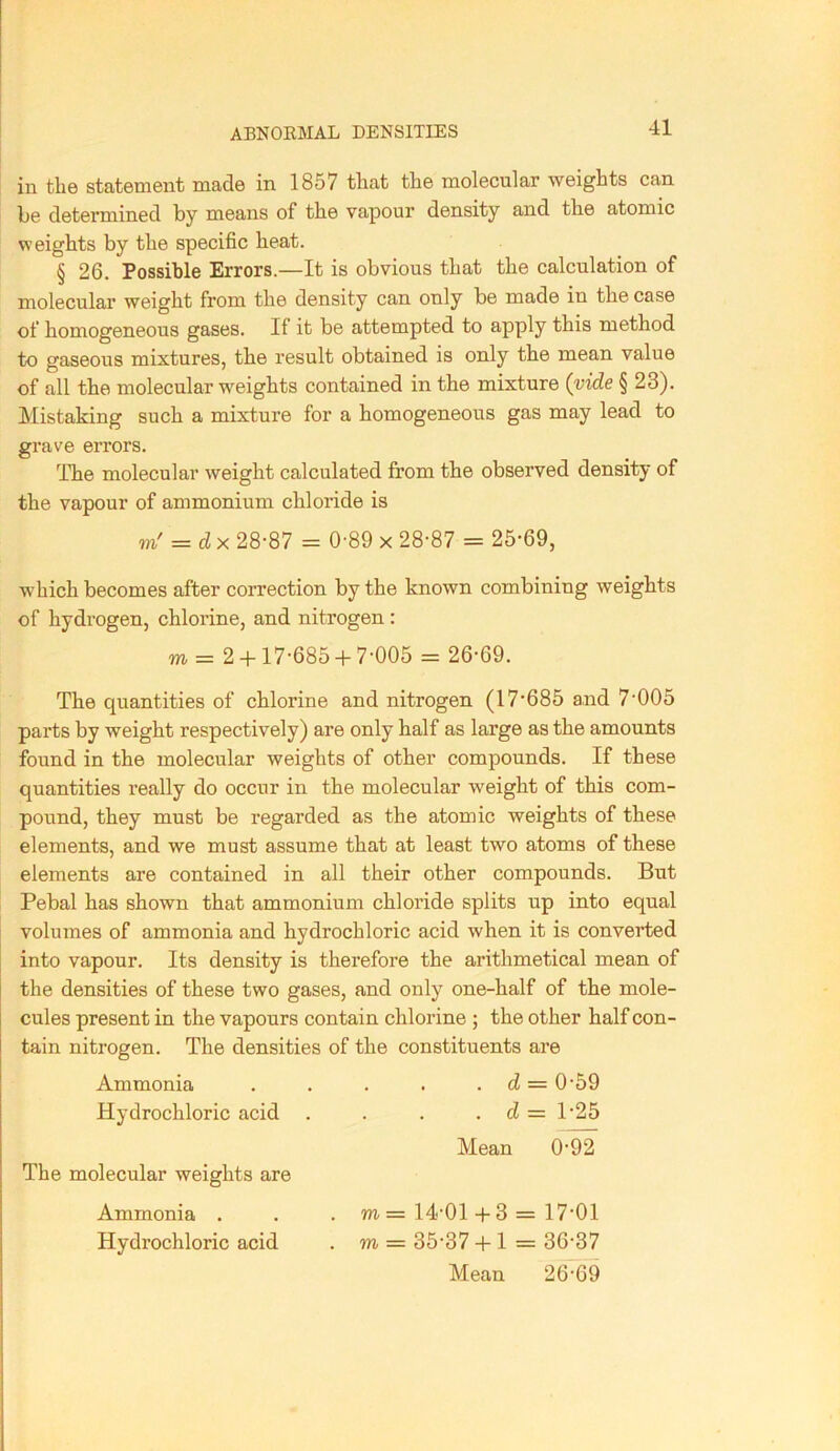 ABNOEMAL DENSITIES in the statement made in 1857 tliat the molecular weights can be determined by means of the vapour density and the atomic VF eights by the specific heat. § 26. Possible Errors.—It is obvious that the calculation of molecular weight from the density can only be made in the case of homogeneous gases. If it be attempted to apply this method to gaseous mixtures, the result obtained is only the mean value of all the molecular weights contained in the mixture (vide § 23). Mistaking such a mixture for a homogeneous gas may lead to grave errors. The molecular weight calculated from the observed density of the vapour of ammonium chloride is m' = dx 28-87 = 0-89 x 28-87 = 25-69, which becomes after correction by the known combining weights of hydrogen, chlorine, and nitrogen : m = 2 +17-685 + 7-005 = 26-69. The quantities of chlorine and nitrogen (17-685 and 7-005 parts by weight respectively) are only half as large as the amounts found in the molecular weights of other compounds. If these quantities really do occur in the molecular weight of this com- pound, they must be regarded as the atomic weights of these elements, and we must assume that at least two atoms of these elements are contained in all their other compounds. But Pebal has shown that ammonium chloride splits up into equal volumes of ammonia and hydrochloric acid when it is converted into vapour. Its density is therefore the arithmetical mean of the densities of these two gases, and only one-half of the mole- cules present in the vapours contain chlorine ; the other half con- tain nitrogen. The densities of the constituents are Ammonia . . . . . d = 0-59 Hydrochloric acid . . . . d = T25 Mean 0-92 The molecular weights are Ammonia . . . m = 14-01 + 3 = 17-01 Hydrochloric acid . m = 35-37 + 1 = 36-37 Mean 26-69