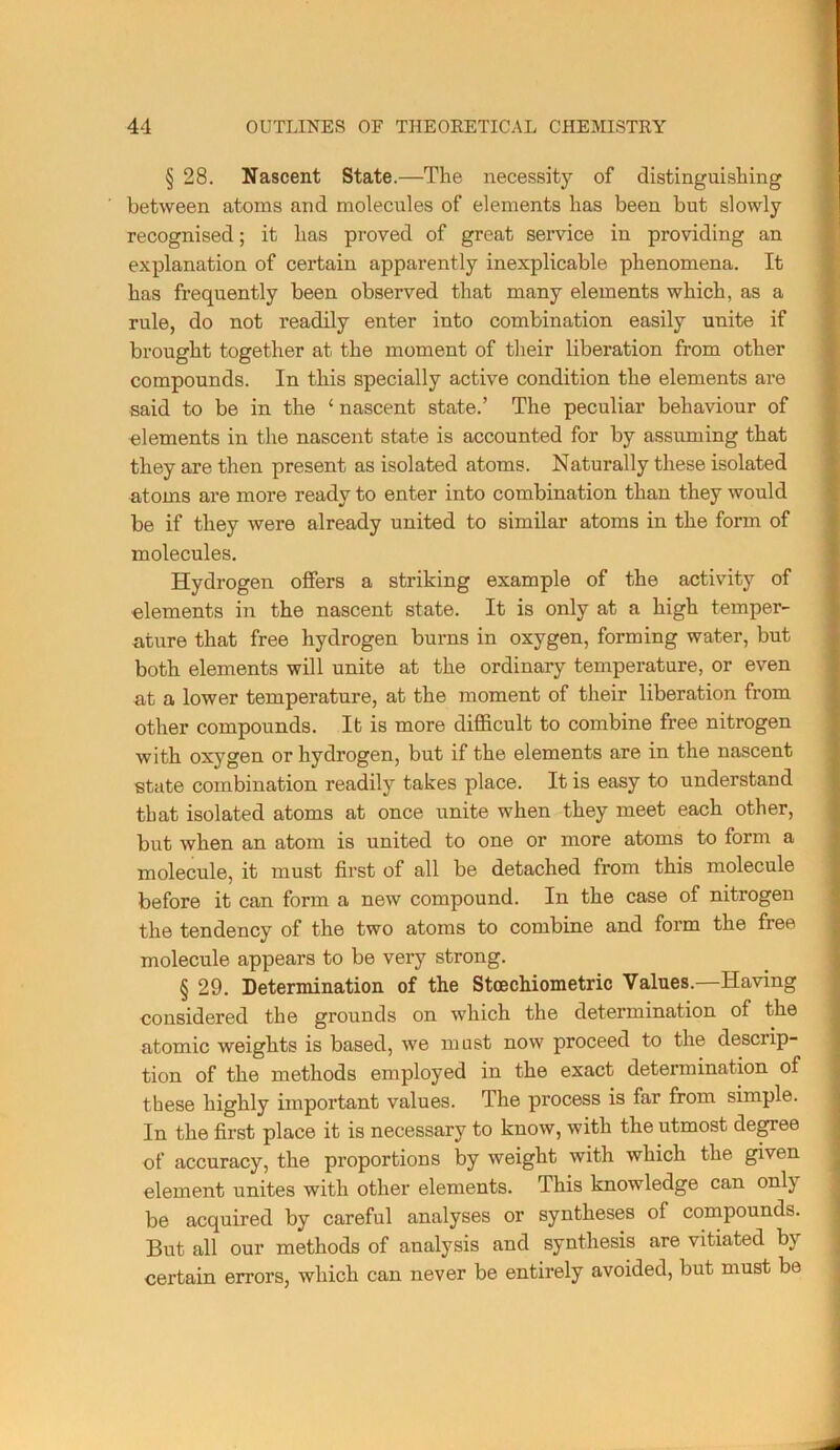 § 28. Nascent State.—The necessity of distinguishing between atoms and molecules of elements has been but slowly recognised; it has proved of great service in providing an explanation of certain apparently inexplicable phenomena. It has frequently been observed that many elements which, as a rule, do not readily enter into combination easily unite if brought together at the moment of their liberation from other compounds. In this specially active condition the elements are said to be in the ‘ nascent state.’ The peculiar behaviour of elements in the nascent state is accounted for by assuming that they are then present as isolated atoms. Naturally these isolated atoms are more ready to enter into combination than they would be if they were already united to similar atoms in the form of molecules. Hydrogen offers a striking example of the activity of elements in the nascent state. It is only at a high temper- ature that free hydrogen burns in oxygen, forming water, but both elements will unite at the ordinary temperature, or even at a lower temperature, at the moment of their liberation from other compounds. It is more difficult to combine free nitrogen with oxygen or hydrogen, but if the elements are in the nascent state combination readily takes place. It is easy to understand that isolated atoms at once unite when they meet each other, but when an atom is united to one or more atoms to form a molecule, it must first of all be detached from this molecule before it can form a new compound. In the case of nitrogen the tendency of the two atoms to combine and form the free molecule appears to be very strong. § 29. Determination of the Stcechiometric Values.—Having considered the grounds on which the determination of the atomic weights is based, we must now proceed to the descrip- tion of the methods employed in the exact determination of these highly important values. The process is far from simple. In the first place it is necessary to know, with the utmost degree of accuracy, the proportions by weight with which the given element unites with other elements. This knowledge can only be acquired by careful analyses or syntheses of compounds. But all our methods of analysis and synthesis are vitiated by certain errors, which can never be entirely avoided, but must be