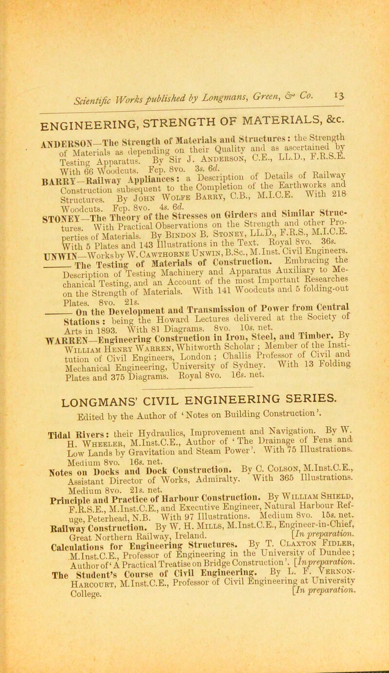 engineering, strength of materials, &c. a\hFRSON The Streiifftli of Malerials aiul Structures: the Strength >lep».Ung o« «.=it Quality au.l Testing Apparatus. By Sir J._ Anderson, C.E., LL.D., F.R.b.E. With 66 Woodcuts. Fcp. 8vo. 3s. 6a. , r -i BARUY—Railway Appliances: a Description of Details of Railwaj Structures. By John Wolfe Barry, C.B., M.I.C.E. With SToItYJli^eory of the Stresses on Girders and Simihu* Striic- ^tures. With Practical Observations on the Strength and other Pro- perties of Materials. By Bindon B. Stoney% LL.R, F.R.S., ^DLC.E. With 5 Plates and 143 Illustrations in the Te.xt. Rojal 8vo. 36s. TTjf’^VIX—Worksbv W.Cawthorne Unwin, B.Sc., M.Inst. Civil Engineers. The Testing of Materials of Construction. Embracing the Description of Testing Machinery and Apparatus Auxiliary to Me- chanical Testing, and an Account of the most Important Researches on the Strength of Materials. With 141 M oodcuts and o folding-out the'^lievelopment and Transmission of Power from Central Stations : being the Howard Lectures delivered at the Societj ot Arts in 1893. W'ith 81 Diagrams. 8vo. 10s. net. _ WARREN—Engineering Construction in Iron, Steel, and Tunher. By William Henry Warren, Whitworth Scholar ; Member ot D?e Insti- tution of Civil Engineers, London ; Gtiallis Mechanical Engineering, University ot Sydney. M ith 13 Folding Plates and 375 Diagrams. Royal 8vo. 16s. net. LONGMANS’ CIVIL ENGINEERING SERIES. Edited by the Author of ‘Notes on Building Construction’. Tidal Rivers: their Hydraulics, Improvement and Navigation. By W. H Wheeler, M.InstC.E., Author of ‘The Drainage ot hens and Low Lands by Gravitation and Steam Power’. With 75 Illustrations., Medium 8vo. 16s. net. n n nr t * mr Notes ou Docks and Dock Construction. By G. Colson, M.InstC.E., Assistant Director of Works, Admiralty. With 365 Illustrations. Medium 8vo. 21s. net. nr o Principle and Practice of Harbour Construction. By William Shield, F R S E M.lnst.C.E., and Executive Engineer, Natural Harbour Ret- uge,’Peterhead, N.B. With 97 Illustrations. Medium 8vo. .IS^ net- Railway Construction. By W. H. Mills, M.Inst.C.E., En^neer-in-Chief, Great Northern Railway, Ireland. [In preparatwn. Calculations for Engineering Structures. By T. Glaxton Fidler, MlnstCE, Professor of Engineering in the University ot Dundee; Author of ‘ A Practical Treatise on Bridge Construction ’. [Inpreparatmi. The Student’s Course of Civil Engineei-ing. By L. F. Vernon- Harcourt, M.Inst.C.E., Professor of Civil Engineering at University College preparation.