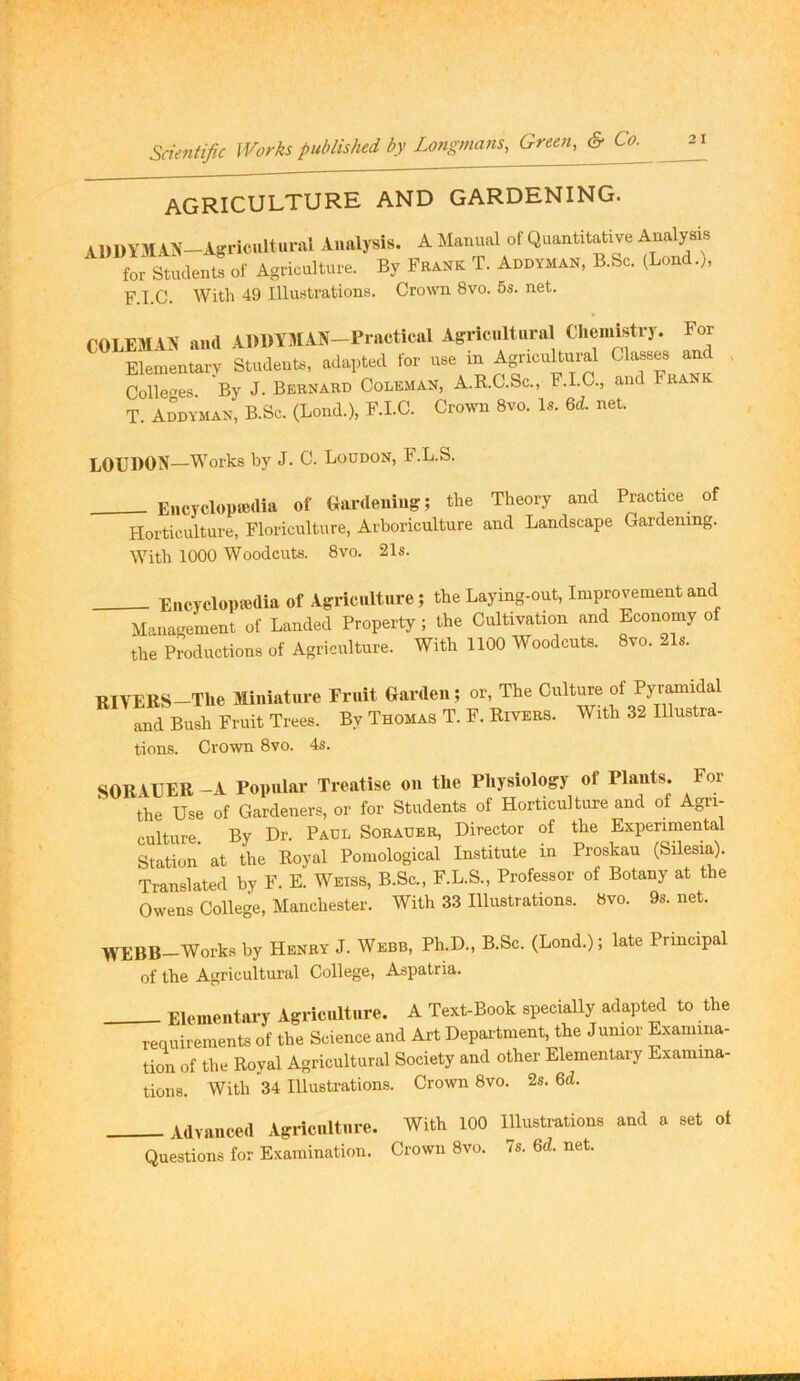 AGRICULTURE AND GARDENING. ADDYMIN-Agricultural Analysis. A Manual of Quantitative for Students of Agriculture. By Frank T. Addyman, B.Sc. (Bond.), F.I.C. With 49 Illustrations. Crowni 8vo. 5s. net. COLEMAX and ADDYJIAN-Practkal Agricnltnral Clieinistry. For Elementary Students, adapted for use m Agricultural “ Colle<^es By J. Bernard Coleman, A.R.C.Sc., F.I.C., and Frank T Addyman, B.Sc. (Bond.), F.I.C. Crown 8vo. Is. U. net. LOUDON—Works by J. C. Boddon, F.B.S. Encyclopedia of Gardening; the Theory and Practice of Horticulture, Floriculture, Arboriculture and Bandscape Gardening. With 1000 Woodcuts. 8vo. 21s. _ Encyclopedia of Agriculture; the Baymg-out, Improvement and Management of Banded Property ; the Cultivation and Economy of the Productions of Agriculture. With 1100 Woodcuts. 8vo. 21s. RIVERS—The Miniature and Bush Fruit Trees. Fruit Garden; or. The Culture of Pyramidal By Thomas T. F. Rivers. With 32 Illustra- tions. Crown 8vo. 4s. SORVUER-A Popular Treatise on the Physiology of Plants. For the Use of Gardeners, or for Students of Horticulture and of Agri- culture. By Dr. Paul Sorader, Director of the Experimental Station at the Royal Pomological Institute in Proskau (Silesia). Translated by F. E. Weiss, B.Sc., F.B.S., Professor of Botany at the Owens College, Manchester. With 33 Illustrations. 8vo. 9s.net. WEBB-Works by Henry J. Webb, Ph.D., B.Sc. (Bond.); late Principal of the Agricultural College, Aspatria. Elementary Agriculture. A Text-Book specially adapted to the requirements of the Science and Art Department, the Junior Examma- tion of the Royal Agricultural Society and other Elementary Examina- tions. With 34 Illustrations. Crown 8vo. 2s. 6d. Advanced Agriculture. With 100 Illustrations and a set ot Questions for Examination. Crown 8vo. 7s. 6d. net.