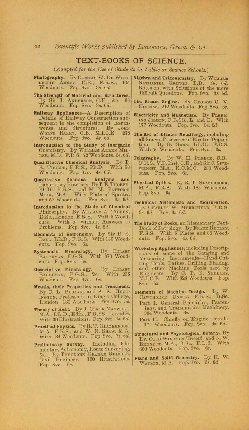 TEXT-BOOKS OF SCIENCE. {Adapted for the Use of Students in /^ablic or Science Schools. Photography. By Obtain W. De Wive- LESLiE Abney, C.B., F.E.S., 105 Woodcuts. Fop. 8vo. 3». 6d. The Strength of Material and Structures. By Sir J. Anderson, C.E., &c. 66 Woodcuts. Fcp. 8vo. 3s. 6<Z. Hallway Appliances—A Description of Details of Bailway Construction sub- sequent to the completion of Earth- works and Structures. By John Wolfe B.yrry, C.B., M.I.C.E. 218 Woodcuts. Fcp. 8vo. 4s. 6d. Introduction to the Study of Inorganic Chemistry. By William Allen Mil- ler, M.D., F.R.S. 72 Woodcuts. 3s. 6d. Quantitative Chemical Analysis. By T. E. Thorpe, F.R.S., Ph.D. With 88 Woodcuts. Fcp. 8vo. 4s. 6d. Qualitative Chemical Analysis and Laboratory Practice. ByT. E. Thorpe, Ph.D., F.Il.S., and M. M. Pattison Muir, M.A. With Plate of Spectra and 67 Woodcuts. Fcp. 8vo. 3s. Gd. Introduction to the Study of Chemical Philosophj'. By William A. Tilden, D.Sc., London, F.R. S. With 6 Wood- cuTS. With or without Answers to Problems. Fcp. 8vo. 4s. Gd. Elements of Astronomy. By Sir R. S. Ball, LL.D., F.R.S. With 136 Wood- cuts. Fcp. 8vo. 6s. Systematic Mineralogy. By Hilary Bauerman, F.G.S. With 373 Wood- cuts. Fcp. 8vo. 6s. Descriptive Mineralogy. By Hilary Bauerman, F.G.S., &c. With 236 Woodcuts. Fcp. 8vo. 6s. Metals, their Properties and Treatment. By C. L. Bloxam, and A. K. Hunt- ington, Professors in King’s College, London. 130 Woodcuts. Fcp. 8vo. 5s. Theory of Heat. By J. Clerk Maxwell M.A., LL.D.,Bdi‘u., F.R.SS., L. andE. With 38 Illustrations. Fcp.8vo. 4s. Gd. Practical Physics. By B. T. Glazebrook M.A., F.R.S., and W. N. Shaw, M.A. With 134 Woodcuts. Fcp. 8vo. 7s. Gd. Preliminary Survey. Including Ele- mentarj'Astronomy, Route Surveying, &c. By Theodore Graham Gribble, Civil Engineer. 130 Illustrations. Fcp. 8vo. 6s. Algebra and Trigonometry, By William Nathaniel Griffin, B.D. 3s. Gd. Notes on, with Solutions of the more difficult Questions. Fcp. 8vo. 3s. Gd. The Steam Engine. By George C. V. Holmes. 212 Woodcuts. Fcp. 8vo. 6s. Electricity and Magnetism. B5’ Fleem- iNG Jenkin, F.R.SS., L. and E. With 177 Woodcuts. Fcp. 8vo. 3s. Gd. The Art of Electro-Metallurgy, including all known Processes of Electro-Deposi- tion. By G. Gore, LL.D., F.R.S. With 66 Woodcuts. Fcp. 8vo. 6s. Telegraphy. By W. H. Preece, C.B. F.R.S., V.P.Inst. C.E., and SirJ. Sive- wright, M.A., K.C.M.G. 258 Wood- cuts. Fcp. 8vo. 6s. Physical Optics. By R. T. Glazebrook, M.A., F.R.S. With 183 Woodcuts. Fcp. 8vo. 6s. Technical Arithmetic and Mensuration. By Charles W. Merrifield, F.R.S. 3s. Gd. Key, 3s. Gd. The Study of Rocks, an Elementary Text- Book of Petrology. By Frank Rutley, F.G.S. With 6 Plates and 88 Wood- cuts. Fcp. 8vo. 4s. Gd. Workshop Appliances, including Descrip- tions of some of the Gauging and Measuring Instruments—Hand-Cut- ting Tools, Lathes, Drilling, Planing, and other Machine Tools used by Engineei's. By C. P. B. Shelley, M.I.C.E. With 323 Woodcuts. Fcp. 8vo. 6s. Elements of Machine Design. By W. Cawthorne Unwn, F.R.S., B.Sc. Part I. General Principles, Fasten- ings, and Transmissive Machinery. 304 Woodcuts. 6s. Part II. Chiefly on 'Engine Details. 174 Woodcuts. Fcp. 3vo. 4s. Gd. Structural and Physiological Botany. By Dr. Otto Wilhelm Thom£, and A. W. Bennett, M.A., B.Sc., F.L.S. With 600 Woodcuts. Fcp. 8vo. 6s. Plano and Solid Geometry. By H. W. Watson, M.A. Fcp. 8vo. 3s. Gd.