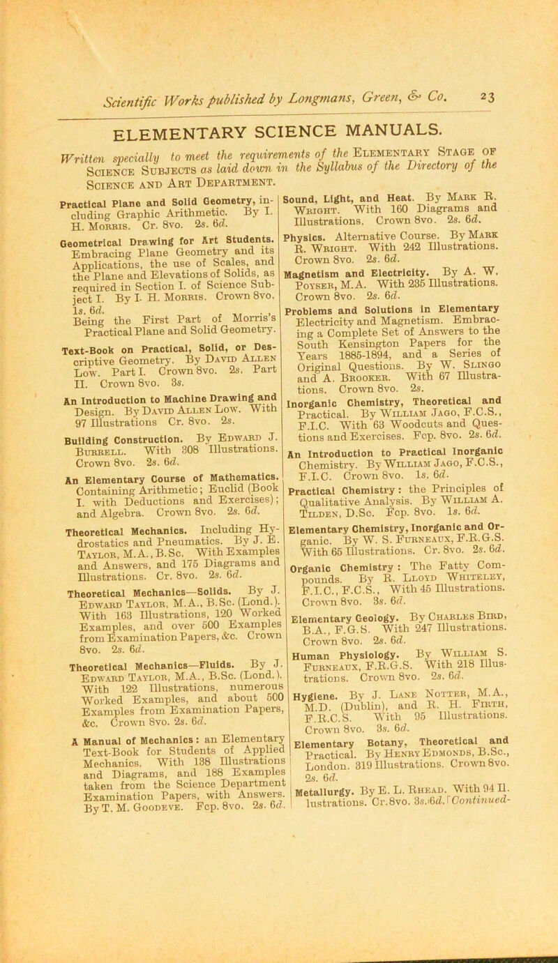 ELEMENTARY SCIENCE MANUALS. Writtm specially to meet the requirements of the f,! Science Subjects as laid dorm in the hyllabus of the Directory of the Science and Art Department. Practical Plane and Solid Geometry, in- cluding Graphic Arithmetic. By I. H. Mobbis. Cr. 8vo. 2s. 6d. Geometrical Drawing for Art Students. Embracing Plane Geometry and its Applications, the use of Scales, and the Plane and Elevations of Solids, as required in Section I. of Science Sub- ject I. By I- H. Mobbis. CrowTi 8vo. Is. 6d. . -.1, ■ , Being the First Part of Morris s Practical Plane and Solid Geometry. Text-Book on Practical, Solid, or Des- criptive Geometry. By David A^en Low. Part I. Crown 8vo. 2s. Part II. Crown 8vo. 3s. An Introduction to Machine Drawing and Design. By David Allen Low. With 97 Illustrations Cr. 8vo. 2s. Building Construction. By Edwabd J. Bubbell. With 308 Illustrations. Crown 8vo. 2s. 6d. An Elementary Course of Mathematics. Containing Arithmetic; Euclid (Book I. with Deductions and Exercises); and Algebra. Crown 8vo. 2s. 6d. Sound, Light, and Heat. By Mabk E. Wbioht. With 160 Diagrams and Illustrations. Crown 8vo. 2s. &d. Physics. Alternative Course. By Mabk R. Wbight. With 242 Illustrations. Crown 8vo. 2s. 6d. Magnetism and Electricity. By A. W. PoYSEB, M. A. With 236 Illustrations. Crown 8vo. 2s. 6d. Problems and Solutions In Elementary Electricity and Magnetism. Embrac- ing a Complete Set of Answers to the South Kensington Papers for the Tears 1885-1894, and a Series of Original Questions. By W. Slingo and A. Bbookeb. With 67 lUustra- tions. Crown 8vo. 2s. Inorganic Chemistry, Theoretical and Practical. By W'illiam .Tago, F.C.S.. F.I.C. With 63 Woodcuts and Ques- tions and Exercises. Fop. 8vo. 2s. &d. An Introduction to Practical Inorganic Chemistry. By William Jago, F.C.S., F.I.C. Crown 8vo. Is. 6d. Practical Chemistry: the Principles of Qualitative Analysis. By William A. Tilden, D.Sc. Fop. 8vo. Is. 6d. Theoretical Mechanics. Including Hy- drostatics and Pneumatics. ByJ. E. Tavlob, M. a. , B. Sc. With Examples and Answers, and 176 Diagi’ams and Illustrations. Cr. 8vo. 2s. 6d. Theoretical Mechanics—Solids. By J. Edwjibd Tavlob, M.A., B.Sc. (Lond.)^ With 163 Illustrations, 120 Workea Examples, and over 500 Examples from Examination Papers, &c. Crown 8vo. 2s. 6t/. Theoretical Mechanics—Fluids. By J- Edwabd Tavlob, M.A., B.Sc. (Lond.). Elementary Chemistry, Inorganic and Or- ganic. By W. S. Fubneaux, F.E.G.S. With 65 illustrations. Cr. 8vo. 2s. 6d. Organic Chemistry : The Fatty Com- pounds. By E. Llovd Whitelev, F.I.C., F.C.S., With46 Illustrations. Crown 8vo. 3s. 6d. Elementary Geology. By Charles Bibd, B.A., F.G.S. With 247 Illustrations. Crown 8vo. 2s. Gd. Human Physiology. By William S. Fubneaux, F.E.G.S. With 218 Ulus- 8vo. 2s. Gd. A With 122 Illustrations, numerous Worked Examples, and about 600 Examples from Examination Papers, &c. Crown 8vo. 2s. Gd. Manual of Mechanics: an Elementary Text-Book for Students of Applied Mechanics. With 138 Illustrations and Diagrams, and 188 Examples taken from the Science Department Examination Papers, with Answers. By T. M. Goodevt:. Fcp. 8vo. 2s. Gd. Hygiene. By J. Lane Notteb, M.A., M.D. (Dublin), and E. H. FniTH, F.E.C.S. With 95 Illustrations. Prnwn 8vO. 3s. Gd. Elementary Botany, Theoretical and Practical. By HenbyEdmonds, B.Sc., London. 819 illustrations. Crown 8vo. 2s. Metallurgy* ]3y E. L. Rhead. With 9411. lustrations. Cr.8vo. ds.'Gd.Woniintied-