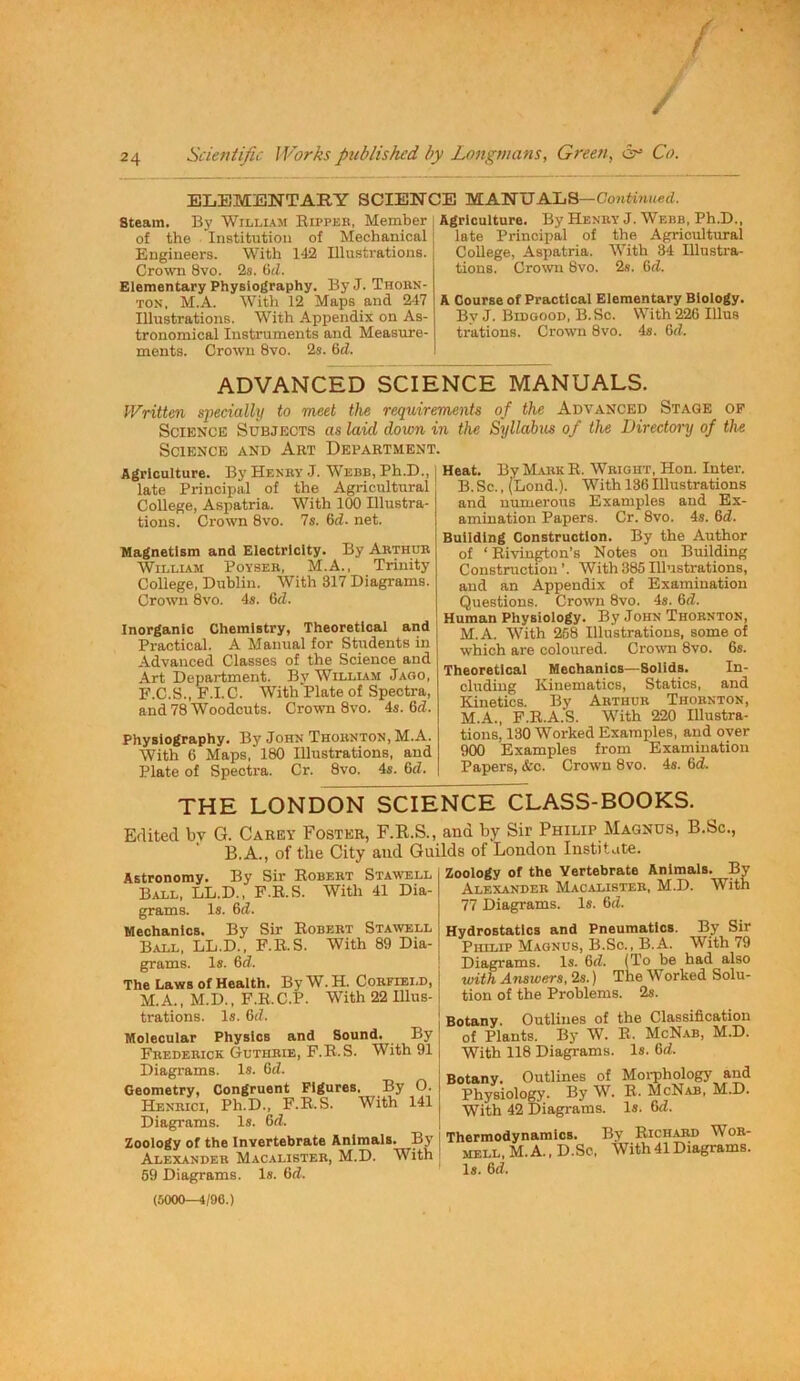 ELEMENTARY SCIENCE MANUALS—Contoii<«rf. Steam. By William Eii’peb, Member j of the Institution of Mechanical j Engineers. With 142 Illustrations. | Crown 8vo. 2s. Hd. Elementary Physiography. ByJ. Thobn- TON, M.A. With 12 Maps and 247 Illustrations. With Appendix on As- tronomical Instruments and Measure- ments. Crown 8vo. 2s. 6«Z. Agriculture. By Henry J. Webb, Ph.D., late Principal of the Agricultural College, Aspatria. With 34 Illustra- tions. Crown 8vo. 2s. 6tZ. A Course of Practical Elementary Biology. ByJ. Bidgood, B.Sc. With 226 Illus trations. Crown 8vo. 4s. 6d. ADVANCED SCIENCE MANUALS. Written specially to meet the requirements of the Advanced Stage op Science Subjects as laid down in the Syllabus of the Directony of the Science and Art Department. Agriculture. By Henby J. Webb, Ph.D., late Principal of the Agricultural College, Aspatria. With 100 Illustra- tions. Crown 8vo. 7s. 6d. net. Magnetism and Electricity. By Arthur AVilliam Poyser, M.A., Trinity College, Dublin. With 317 Diagrams. Crown 8vo. 4s. 6d. Inorganic Chemistry, Theoretical and Practical. A Manual for Students in Advanced Classes of the Science and Art Department. By Willlam Jago, F.C.S., F.I.C. AVith Plate of Spectra, and 78 Woodcuts. Crown 8vo. 4s. 6d. Physiography. By John Thornton, M.A. AA'ith 6 Maps, 180 Illustrations, and Plate of Spectra. Cr. 8vo. 4s. M. Heat. By MAiiK R. Wright, Hon. Inter. B. Sc., (Bond.). With 136 Illustrations and numerous Examples and Ex- amination Papers. Cr. 8vo. 4s. 6d. Building Construction. By the Author of ‘Eivington’s Notes on Building Construction ’. With 385 Illustrations, and an Appendix of Examination Questions. Crown 8vo. 4s. 6<7. Human Physiology. By John Thornton, M.A. AATth 268 Illustrations, some of which are coloured. CroAvn 8vo. 6s. Theoretical Mechanics—Solids. In- cluding Kinematics, Statics, and Kinetics. By Arthur Thornton, M.A., F.E.A.S. With 220 Illustra- tions, 130 Worked Examples, and over 900 Examples from Examination Papers, &o. Crown 8vo. 4s. 6d THE LONDON SCIENCE CLASS-BOOKS. Edited bv G. Carey Foster, F.R.S., and by Sir Philip Magnus, B.Sc., ‘ B.A., of the City and Guilds of London Institute. Zoology of the Afertebrate Animals. By Alexanbeb Macalisteb, M.D. With Astronomy. By Sir Robert Stam'ell Ball, LL.D., F.E.S. With 41 Dia- grams. Is. 6d. Mechanics. By Sir Egbert Stawell Ball, LL.D., F.E.S. With 89 Dia- grams. Is. 6(7. The Laws of Health. By W. H. Corfield, M.A., M.D., F.E.C.P. With 22 Illus- trations. Is. 6(7. Molecular Physics and Sound. By Frederick Guthrie, F.E.S. With 91 Diagrams. Is. 6(7. Geometry, Congruent Figures. By O. Henrici, Ph.D., F.E.S. With 141 Diagrams. Is. 6(7. Zoology of the Invertebrate Animals. By Alexander Macalister, M.D. With 59 Diagrams. Is. 6(7. (5000—4/96.) 77 Diagrams. Is. 6(7. Hydrostatics and Pneumatics. By Sir Philip Magnus, B.Sc., B.A. With 79 Diagrams. Is. 6(7. (To be had also with Answers, 2s.) The Worked Solu- tion of the Problems. 2s. Botany. Outlines of the Classification of Plants. By W. E. McNab, M.D. With 118 Diagrams. Is. 6(7. Botany. Outlines of Moiphologj' and Physiology. By McNab, M.D. With 42 Diagrams. Is. 6(7. Thermodynamics. By Eichard Wor- mell,M.A.,D.Sc. With41 Diagrams. Is. 6(7.