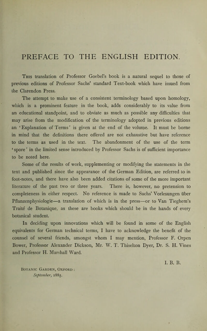 PREFACE TO THE ENGLISH EDITION. This translation of Professor Goebel’s book is a natural sequel to those of previous editions of Professor Sachs’ standard Text-book which have issued from the Clarendon Press. The attempt to make use of a consistent terminology based upon homology, which is a prominent feature in the book, adds considerably to its value from an educational standpoint, and to obviate as much as possible any difficulties that may arise from the modification of the terminology adopted in previous editions an ‘Explanation of Terms’ is given at the end of the volume. It must be borne in mind that the definitions there offered are not exhaustive but have reference to the terms as used in the text. The abandonment of the use of the term ‘ spore ’ in the limited sense introduced by Professor Sachs is of sufficient importance to be noted here. Some of the results of work, supplementing or modifying the statements in the text and published since the appearance of the German Edition, are referred to in foot-notes, and there have also been added citations of some of the more important literature of the past two or three years. There is, however, no pretension to completeness in either respect. No reference is made to Sachs’ Vorlesungen fiber Pflanzenphysiologie—a translation of which is in the press—or to Van Tieghem’s Traiffi de Botanique, as these are books which should be in the hands of every botanical student. In deciding upon innovations which will be found in some of the English equivalents for German technical terms, I have to acknowledge the benefit of the counsel of several friends, amongst whom I may mention, Professor F. Orpen Bower, Professor Alexander Dickson, Mr. W. T. Tbiselton Dyer, Dr. S. H. Vines and Professor H. Marshall Ward. I. B. B. Botanic Garden, Oxford : September, 1885.