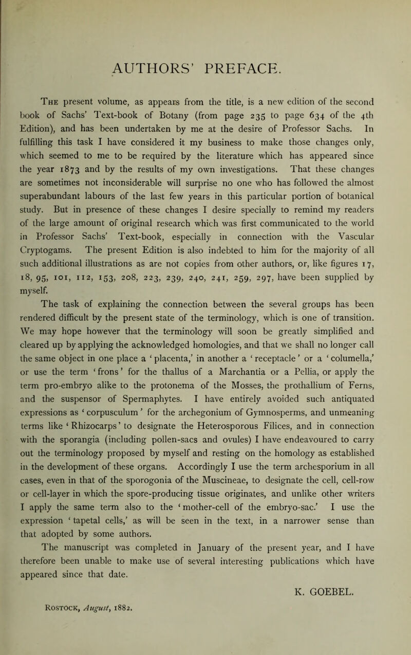 AUTHORS’ PREFACE. The present volume, as appears from the title, is a new edition of the second book of Sachs’ Text-book of Botany (from page 235 to page 634 of the 4th Edition), and has been undertaken by me at the desire of Professor Sachs. In fulfilling this task I have considered it my business to make those changes only, which seemed to me to be required by the literature which has appeared since the year 1873 and by the results of my own investigations. That these changes are sometimes not inconsiderable will surprise no one who has followed the almost superabundant labours of the last few years in this particular portion of botanical study. But in presence of these changes I desire specially to remind my readers of the large amount of original research which was first communicated to the world in Professor Sachs’ Text-book, especially in connection with the Vascular Cryptogams. The present Edition is also indebted to him for the majority of all such additional illustrations as are not copies from other authors, or, like figures 17, 18, 95, iox, 112, 153, 208, 223, 239, 240, 241, 259, 297, have been supplied by myself. The task of explaining the connection between the several groups has been rendered difficult by the present state of the terminology, which is one of transition. We may hope however that the terminology will soon be greatly simplified and cleared up by applying the acknowledged homologies, and that we shall no longer call the same object in one place a ‘ placenta,’ in another a ‘ receptacle ’ or a 1 columella,’ or use the term ‘ frons ’ for the thallus of a Marchantia or a Pellia, or apply the term pro-embryo alike to the protonema of the Mosses, the prothallium of Ferns, and the suspensor of Spermaphytes. I have entirely avoided such antiquated expressions as ‘ corpusculum ’ for the archegonium of Gymnosperms, and unmeaning terms like ‘Rhizocarps’ to designate the Heterosporous Filices, and in connection with the sporangia (including pollen-sacs and ovules) I have endeavoured to carry out the terminology proposed by myself and resting on the homology as established in the development of these organs. Accordingly I use the term archesporium in all cases, even in that of the sporogonia of the Muscineae, to designate the cell, cell-row or cell-layer in which the spore-producing tissue originates, and unlike other writers I apply the same term also to the ‘ mother-cell of the embryo-sac.’ I use the expression ‘ tapetal cells,’ as will be seen in the text, in a narrower sense than that adopted by some authors. The manuscript was completed in January of the present year, and I have therefore been unable to make use of several interesting publications which have appeared since that date. K. GOEBEL. Rostock, August, 1882.