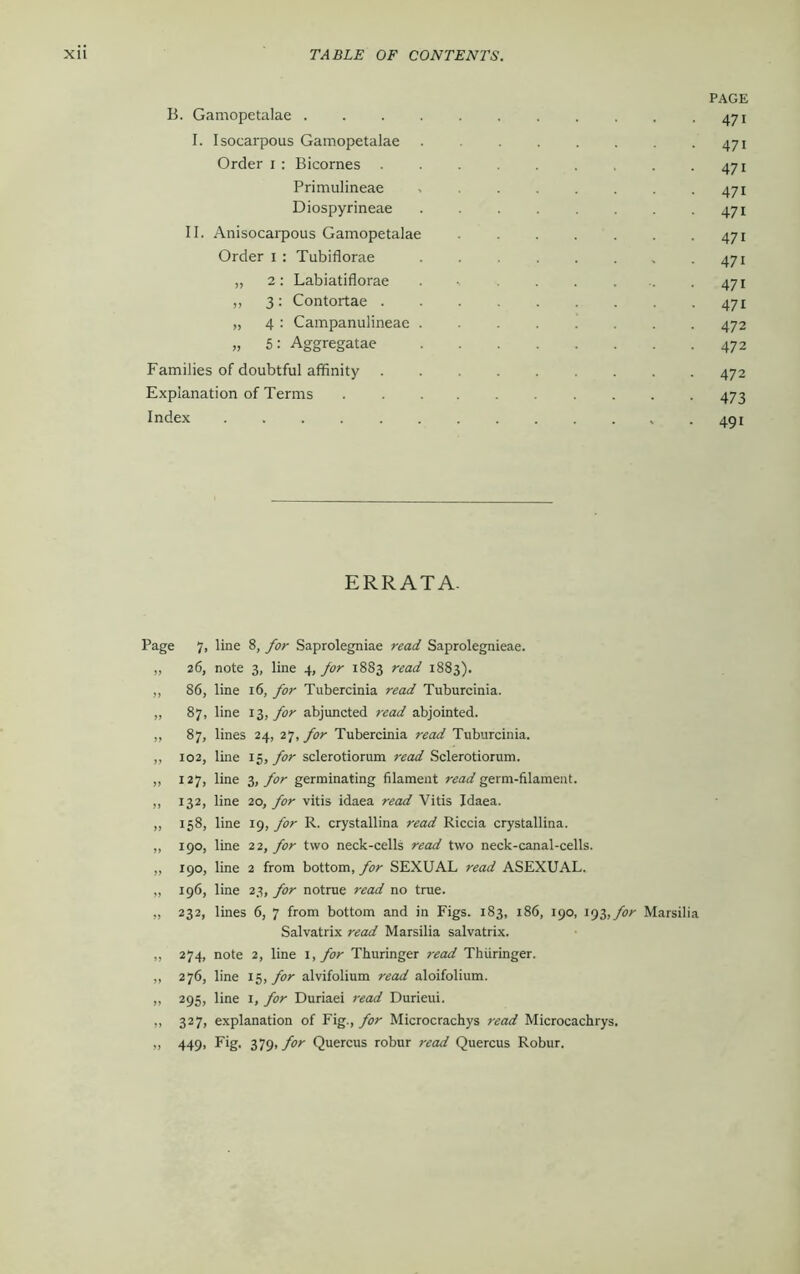 B. Gamopetalae . I. Isocarpous Gamopetalae Order i : Bicornes . Primulineae Diospyrineae II. Anisocarpous Gamopetalae Order i : Tubiflorae „ 2: Labiatiflorae „ 3 : Contortae . „ 4 : Campanulineae . „ 5: Aggregatae Families of doubtful affinity Explanation of Terms Index ERRATA- Page 7, line 8, for Saprolegniae read Saprolegnieae. „ 26, note 3, line 4, for 1883 read 1883). ,, 86, line 16, for Tubercinia read Tuburcinia. „ 87, line 13, for abjuncted read abjointed. ,, 87, lines 24, 27,yw Tubercinia read Tuburcinia. „ 102, line 15, for sclerotiorum read Sclerotiorum. „ 127, line 3, for germinating filament read germ-filament. ,, 132, line 20, for vitis idaea read Vitis Idaea. „ 158, line 19, for R. crystallina read Riccia crystallina. „ 190, line 22, for two neck-cells read two neck-canal-cells. „ 190, line 2 from bottom, for SEXUAL read ASEXUAL. „ 196, line 23, for notrue read no true. „ 232, lines 6, 7 from bottom and in Figs. 183, 186, 190, 193,for Marsilia Salvatrix read Marsilia salvatrix. ,, 274, note 2, line 1, for Thuringer read Thiiringer. ,, 276, line 15, for alvifolium read aloifolium. „ 295, line 1, for Duriaei read Durieui. ,, 327, explanation of Fig., for Microcrachys read Microcachrys. „ 449, Fig. 379 .for Quercus robur read Quercus Robur. PAGE 471 471 471 471 471 471 471 471 471 472 472 472 473 491