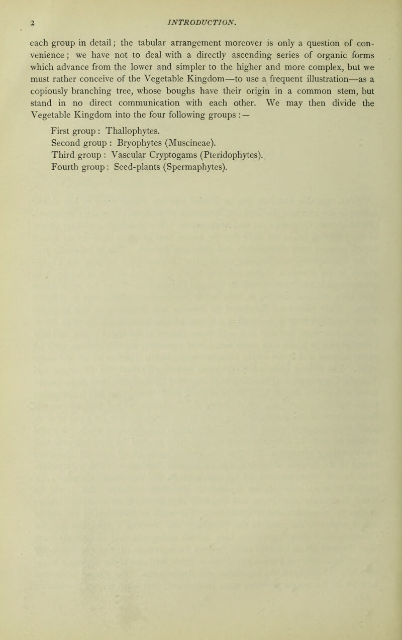 each group in detail; the tabular arrangement moreover is only a question of con- venience ; we have not to deal with a directly ascending series of organic forms which advance from the lower and simpler to the higher and more complex, but we must rather conceive of the Vegetable Kingdom—to use a frequent illustration—as a copiously branching tree, whose boughs have their origin in a common stem, but stand in no direct communication with each other. We may then divide the Vegetable Kingdom into the four following groups : — First group: Thallophytes. Second group : Bryophytes (Muscineae). Third group : Vascular Cryptogams (Pteridophytes). Fourth group : Seed-plants (Spermaphytes).