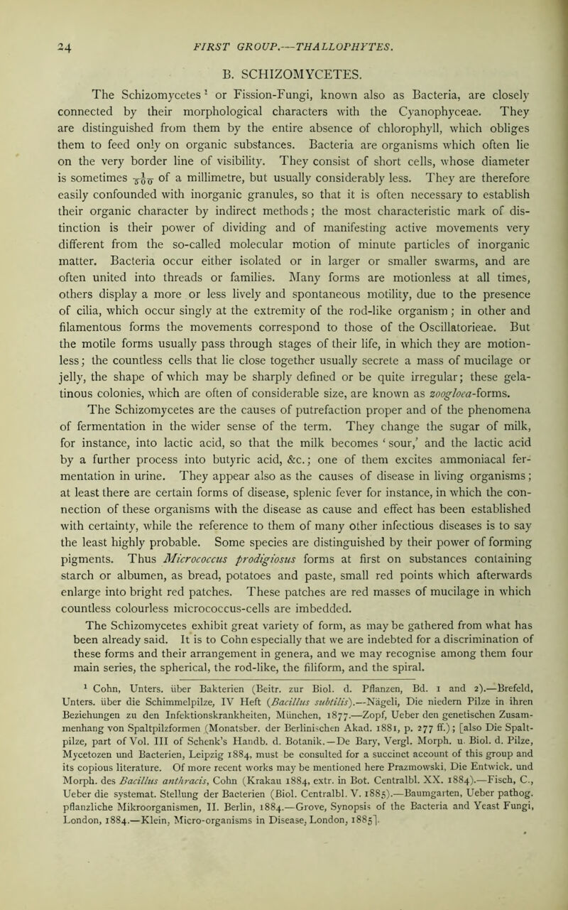 B. SCHIZOMYCETES. The Schizomycetes1 or Fission-Fungi, known also as Bacteria, are closely connected by their morphological characters with the Cyanophyceae. They are distinguished from them by the entire absence of chlorophyll, which obliges them to feed only on organic substances. Bacteria are organisms which often lie on the very border line of visibility. They consist of short cells, whose diameter is sometimes of a millimetre, but usually considerably less. They are therefore easily confounded with inorganic granules, so that it is often necessary to establish their organic character by indirect methods; the most characteristic mark of dis- tinction is their power of dividing and of manifesting active movements very different from the so-called molecular motion of minute particles of inorganic matter. Bacteria occur either isolated or in larger or smaller swarms, and are often united into threads or families. Many forms are motionless at all times, others display a more or less lively and spontaneous motility, due to the presence of cilia, which occur singly at the extremity of the rod-like organism; in other and filamentous forms the movements correspond to those of the Oscillatorieae. But the motile forms usually pass through stages of their life, in which they are motion- less ; the countless cells that lie close together usually secrete a mass of mucilage or jelly, the shape of which may be sharply defined or be quite irregular; these gela- tinous colonies, which are often of considerable size, are known as zoogloea-forms. The Schizomycetes are the causes of putrefaction proper and of the phenomena of fermentation in the wider sense of the term. They change the sugar of milk, for instance, into lactic acid, so that the milk becomes ‘ sour/ and the lactic acid by a further process into butyric acid, &c.; one of them excites ammoniacal fer- mentation in urine. They appear also as the causes of disease in living organisms; at least there are certain forms of disease, splenic fever for instance, in which the con- nection of these organisms with the disease as cause and effect has been established with certainty, while the reference to them of many other infectious diseases is to say the least highly probable. Some species are distinguished by their power of forming pigments. Thus Micrococcus prodigiosns forms at first on substances containing starch or albumen, as bread, potatoes and paste, small red points which afterwards enlarge into bright red patches. These patches are red masses of mucilage in which countless colourless micrococcus-cells are imbedded. The Schizomycetes exhibit great variety of form, as may be gathered from what has been already said. It is to Cohn especially that we are indebted for a discrimination of these forms and their arrangement in genera, and we may recognise among them four main series, the spherical, the rod-like, the filiform, and the spiral. 1 Cohn, Unters. liber Bakterien (Beitr. zur Biol. d. Pflanzen, Bd. i and 2).—Brefeld, Unters. fiber die Schimmelpilze, IV Heft {Bacillus subtilis).—Nageli, Die niedem Filze in ihren Beziehungen zu den Infektionskrankheiten, Miinchen, 1877.—Zopf, Ueber den genetischen Zusam- menhang von Spaltpilzformen (Monatsber. der Berlinbchen Akad. 1881, p. 277 ff.); [also Die Spalt- pilze, part of Vol. Ill of Schenk’s Handb. d. Botanik.—De Bary, Vergl. Morph, u. Biol. d. Filze, Mycetozen und Bacterien, Leipzig 1884, must be consulted for a succinct account of this group and its copious literature. Of more recent works may be mentioned here Prazmowski, Die Entwick. und Morph, des Bacillus anthracis, Cohn (Krakau 1884, extr. in Bot. Centralbl. XX. 1884).—Fisch, C., Ueber die systemat. Stellung der Bacterien (Biol. Centralbl. V. 1885).—Baumgarten, Ueber pathog. pflanzliche Mikroorganismen, II. Berlin, 1884.—Grove, Synopsis of the Bacteria and Yeast Fungi, London, 1884.—Klein. Micro-organisms in Disease, London, 1885].