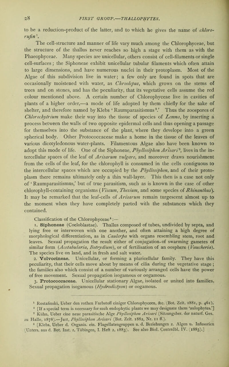 to be a reduction-product of the latter, and to which he gives the name of chloro- rufin \ The cell-structure and manner of life vary much among the Chlorophyceae, but the structure of the thallus never reaches so high a stage with them as with the Phaeophyceae. Many species are unicellular, others consist of cell-filaments or single cell-surfaces; the Siphoneae exhibit unicellular tubular filaments which often attain to large dimensions, and have numerous nuclei in their protoplasm. Most of the Algae of this subdivision live in water; a few only are found in spots that are occasionally moistened with water, as Chroolepus, which grows on the stems of trees and on stones, and has the peculiarity, that its vegetative cells assume the red colour mentioned above. A certain number of Chlorophyceae live in cavities of plants of a higher order,—a mode of life adopted by them chiefly for the sake of shelter, and therefore named by Klebs ‘ Raumparasitismus V Thus the zoospores of Chlorochylrium make their way into the tissue of species of Lemna, by inserting a process between the walls of two opposite epidermal cells and thus opening a passage for themselves into the substance of the plant, where they develope into a green spherical body. Other Protococcaceae make a home in the tissue of the leaves of various dicotyledonous water-plants. Filamentous Algae also have been known to adopt this mode of life. One of the Siphoneae, Phyllosiphon Arisari1 2 3, lives in the in- tercellular spaces of the leaf of Arisarum vulgare, and moreover draws nourishment from the cells of the leaf, for the chlorophyll is consumed in the cells contiguous to the intercellular spaces which are occupied by the Phyllosiphon, and of their proto- plasm there remains ultimately only a thin wall-layer. This then is a case not only of ‘ Raumparasitismus/ but of true parasitism, such as is known in the case of other chlorophyll-containing organisms (Viscum, Thesium, and some species of Rhinanthus). It may be remarked that the leaf-cells of Arisarum remain turgescent almost up to the moment when they have completely parted with the substances which they contained. Classification of the Chlorophyceae4:— 1. Siphoneae (Coeloblastae). Thallus composed of tubes, undivided by septa, and lying free or interwoven with one another, and often attaining a high degree of morphological differentiation, as in Caulerpa with organs resembling stem, root and leaves. Sexual propagation the result either of conjugation-of swarming gametes of similar form (Acetabularia, Bo/rydium), or of fertilisation of an oosphere (Vaucheria). The species live on land, and in fresh and salt water. 2. Volvocineae. Unicellular, or forming a pluricellular family. They have this peculiarity, that their cells move about by means of cilia during the vegetative stage ; the families also which consist of a number of variously arranged cells have the power of free movement. Sexual propagation isogamous or oogamous. 3. Protococcaceae. Unicellular stationary Algae, isolated or united into families. Sexual propagation isogamous {Hydrodictyon) or oogamous. 1 Rostafinski, Ueber den rothen Farbstoff einiger Chlorophyceen, &c. (Bot. Zeit. 1881, p. 461). 2 [If a special term is necessary for such endophytic plants we may designate them ‘aulophytes.’] 3 Klihn, Ueber eine neue parasitische Alge Phyllosiphoti Arisari (Sitzungsber. der naturf. Ges. zu Halle, 1878).—Just, Phyllosiphon Arisari (Bot. Zeit. 1882, Nr. n ff.). 4 [Klebs, Ueber d. Organis. ein. Flagellatengruppen u. d. Beziehungen z. Algen u. Infusorien (Unters. aus d. Bot. Inst. z. Tubingen, I. Heft 2, 1883). See also Biol. Centralbl. IV. (1883).]