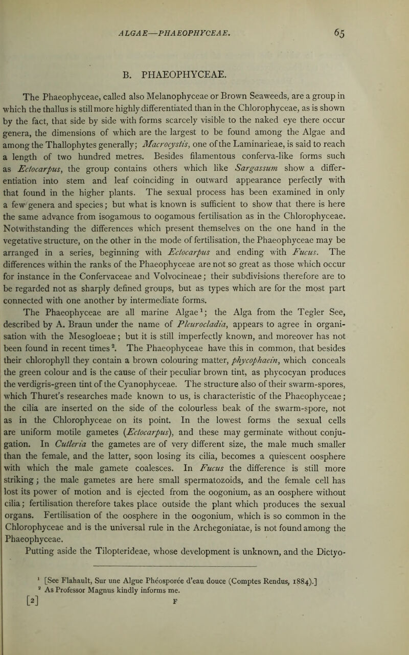 B. PHAEOPHYCEAE. The Phaeophyceae, called also Melanophyceae or Brown Seaweeds, are a group in which the thallus is still more highly differentiated than in the Chlorophyceae, as is shown by the fact, that side by side with forms scarcely visible to the naked eye there occur genera, the dimensions of which are the largest to be found among the Algae and among the Thallophytes generally; Macrocystis, one of the Laminarieae, is said to reach a length of two hundred metres. Besides filamentous conferva-like forms such as Ectocarpus, the group contains others which like Sargassum show a differ- entiation into stem and leaf coinciding in outward appearance perfectly with that found in the higher plants. The sexual process has been examined in only a few genera and species; but what is known is sufficient to show that there is here the same advance from isogamous to oogamous fertilisation as in the Chlorophyceae. Notwithstanding the differences which present themselves on the one hand in the vegetative structure, on the other in the mode of fertilisation, the Phaeophyceae may be arranged in a series, beginning with Ectocarpus and ending with Fucus. The differences within the ranks of the Phaeophyceae are not sc great as those which occur for instance in the Confervaceae and Volvocineae; their subdivisions therefore are to be regarded not as sharply defined groups, but as types which are for the most part connected with one another by intermediate forms. The Phaeophyceae are all marine Algae1; the Alga from the Tegler See, described by A. Braun under the name of Pleurocladia, appears to agree in organi- sation with the Mesogloeae ; but it is still imperfectly known, and moreover has not been found in recent times2. The Phaeophyceae have this in common, that besides their chlorophyll they contain a brown colouring matter, phycophaein, which conceals the green colour and is the cause of their peculiar brown tint, as phycocyan produces the verdigris-green tint of the Cyanophyceae. The structure also of their swarm-spores, which Thuret’s researches made known to us, is characteristic of the Phaeophyceae; the cilia are inserted on the side of the colourless beak of the swarm-spore, not as in the Chlorophyceae on its point. In the lowest forms the sexual cells are uniform motile gametes (Ectocarpus), and these may germinate without conju- gation. In Cutleria the gametes are of very different size, the male much smaller than the female, and the latter, SQon losing its cilia, becomes a quiescent oosphere with which the male gamete coalesces. In Fucus the difference is still more striking; the male gametes are here small spermatozoids, and the female cell has lost its power of motion and is ejected from the oogonium, as an oosphere without cilia; fertilisation therefore takes place outside the plant which produces the sexual organs. Fertilisation of the oosphere in the oogonium, which is so common in the Chlorophyceae and is the universal rule in the Archegoniatae, is not found among the Phaeophyceae. Putting aside the Tilopterideae, whose development is unknown, and the Dictyo- 1 [See Flahault, Sur une Algue Pheosporee d’eau douce (Comptes Rendus, 1884).] 2 As Professor Magnus kindly informs me. [2]