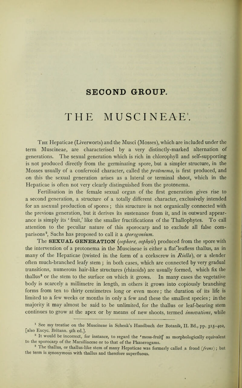 SECOND GROUP. THE MUSCINEAE'. The Hepaticae (Liverworts) and the Musci (Mosses), which are included under the term Muscineae, are characterised by a very distinctly-marked alternation of generations. The sexual generation which is rich in chlorophyll and self-supporting is not produced directly from the germinating spore, but a simpler structure, in the Mosses usually of a confervoid character, called the prolonema, is first produced, and on this the sexual generation arises as a lateral or terminal shoot, which in the Hepaticae is often not very clearly distinguished from the protonema. Fertilisation in the female sexual organ of the first generation gives rise to a second generation, a structure of a totally different character, exclusively intended for an asexual production of spores ; this structure is not organically connected with the previous generation, but it derives its sustenance from it, and in outward appear- ance is simply its ‘ fruit,’ like the smaller fructifications of the Thallophytes. To call attention to the peculiar nature of this sporocarp and to exclude all false com- parisons1 2, Sachs has proposed to call it a sporogonium. The SEXUAL GENERATION (oophore, oophyle) produced from the spore with the intervention of a protonema in the Muscineae is either a flatTeafless thallus, as in many of the Hepaticae (twisted in the form of a corkscrew in Riella), or a slender often much-branched leafy stem ; in both cases, which are connected by very gradual transitions, numerous hair-like structures (rhizoids) are usually formed, which fix the thallus3 or the stem to the surface on which it grows. In many cases the vegetative body is scarcely a millimetre in length, in others it grows into copiously branching forms from ten to thirty centimetres long or even more; the duration of its life is limited to a few weeks or months in only a few and these the smallest species; in the majority it may almost be said to be unlimited, for the thallus or leaf-bearing stem continues to grow at the apex or by means of new shoots, termed innovations, while 1 See my treatise on the Muscineae in Schenk’s Handbuch der Botanik, II. Bd., pp. 315-402, [also Encyc. Britann. 9th ed.]. It would be incorrect, for instance, to regard the * moss-fruit]’ as morphologically equivalent to the sporocarp of the Marsiliaceae or to that of the Phanerogams. The thallus, or thallus-like stem of many Hepaticae was formerly called a frond (frons) ; but the term is synonymous with thallus and therefore superfluous.