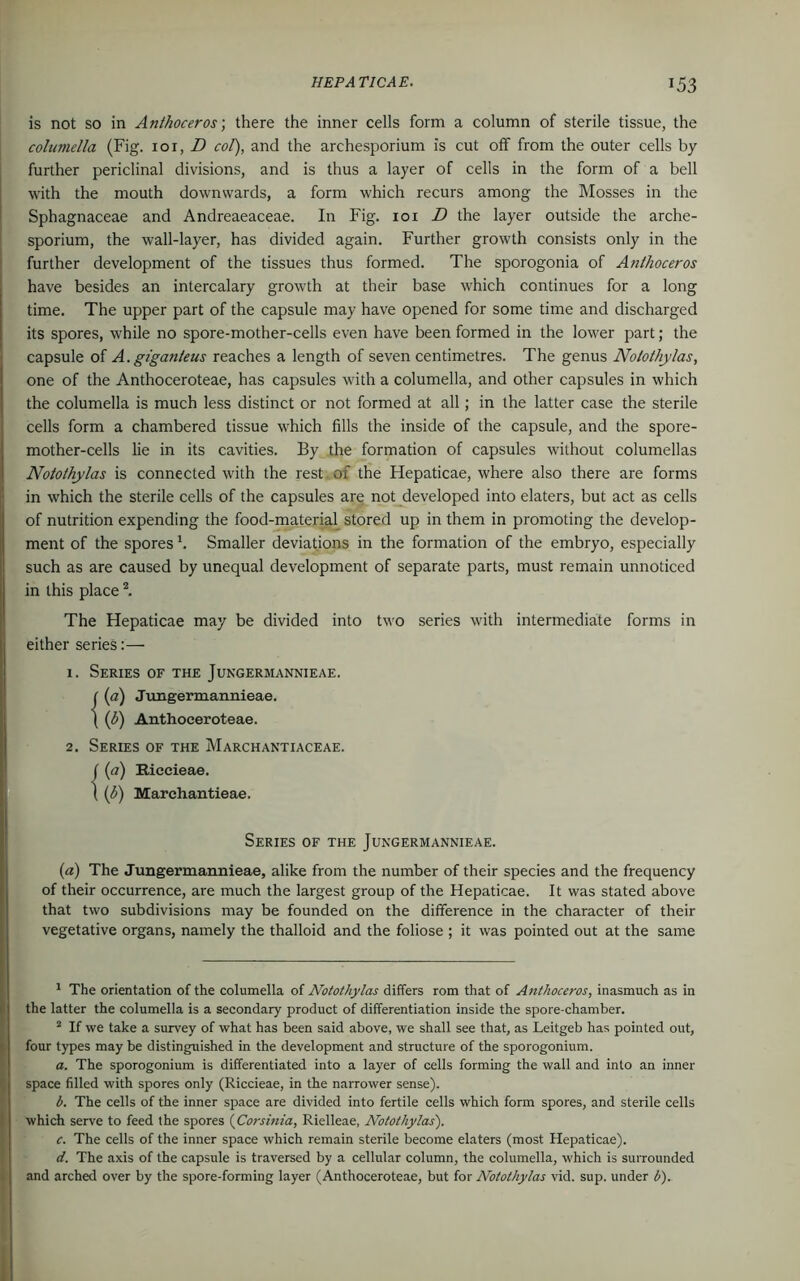 T53 is not so in Anthoceros; there the inner cells form a column of sterile tissue, the columella (Fig. ioi, D col), and the archesporium is cut off from the outer cells by further periclinal divisions, and is thus a layer of cells in the form of a bell with the mouth downwards, a form which recurs among the Mosses in the Sphagnaceae and Andreaeaceae. In Fig. ioi D the layer outside the arche- sporium, the wall-layer, has divided again. Further growth consists only in the further development of the tissues thus formed. The sporogonia of Anthoceros have besides an intercalary growth at their base which continues for a long time. The upper part of the capsule may have opened for some time and discharged its spores, while no spore-mother-cells even have been formed in the lower part; the capsule of A. giganleus reaches a length of seven centimetres. The genus Nolothylas, one of the Anthoceroteae, has capsules with a columella, and other capsules in which the columella is much less distinct or not formed at all; in the latter case the sterile cells form a chambered tissue which fills the inside of the capsule, and the spore- mother-cells lie in its cavities. By the formation of capsules without columellas Nolothylas is connected with the rest of the Hepaticae, where also there are forms in which the sterile cells of the capsules are not developed into elaters, but act as cells of nutrition expending the food-material stored up in them in promoting the develop- ment of the spores b Smaller deviations in the formation of the embryo, especially such as are caused by unequal development of separate parts, must remain unnoticed in this place 1 2. The Hepaticae may be divided into two series with intermediate forms in either series:— 1. Series of the Jungermannieae. C (a) Jungermannieae. { (b) Anthoceroteae. 2. Series of the Marchantiaceae. ((a) Biccieae. ( (l) Marchantieae. Series of the Jungermannieae. (a) The Jungermannieae, alike from the number of their species and the frequency of their occurrence, are much the largest group of the Hepaticae. It was stated above that two subdivisions may be founded on the difference in the character of their vegetative organs, namely the thalloid and the foliose ; it was pointed out at the same 1 The orientation of the columella of Notothylas differs rom that of Anthoceros, inasmuch as in the latter the columella is a secondary product of differentiation inside the spore-chamber. 2 If we take a survey of what has been said above, we shall see that, as Leitgeb has pointed out, four types may be distinguished in the development and structure of the sporogonium. a. The sporogonium is differentiated into a layer of cells forming the wall and into an inner space filled with spores only (Riccieae, in the narrower sense). b. The cells of the inner space are divided into fertile cells which form spores, and sterile cells which serve to feed the spores (Corsinia, Rielleae, Notothylas). c. The cells of the inner space which remain sterile become elaters (most Hepaticae). d. The axis of the capsule is traversed by a cellular column, the columella, which is surrounded and arched over by the spore-forming layer (Anthoceroteae, but for Notothylas vid. sup. under b).