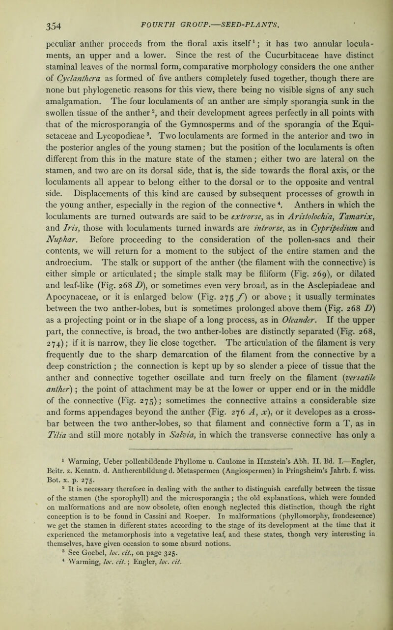 peculiar anther proceeds from the floral axis itself1; it has two annular locula- ments, an upper and a lower. Since the rest of the Cucurbitaceae have distinct staminal leaves of the normal form, comparative morphology considers the one anther of Cyclanthera as formed of five anthers completely fused together, though there are none but phylogenetic reasons for this view, there being no visible signs of any such amalgamation. The four loculaments of an anther are simply sporangia sunk in the swollen tissue of the anther2, and their development agrees perfectly in all points with that of the microsporangia of the Gymnosperms and of the sporangia of the Equi- setaceae and Lycopodieae3. Two loculaments are formed in the anterior and two in the posterior angles of the young stamen; but the position of the loculaments is often different from this in the mature state of the stamen; either two are lateral on the stamen, and two are on its dorsal side, that is, the side towards the floral axis, or the loculaments all appear to belong either to the dorsal or to the opposite and ventral side. Displacements of this kind are caused by subsequent processes of growth in the young anther, especially in the region of the connective 4. Anthers in which the loculaments are turned outwards are said to be exlrorse, as in Aristolochia, Tamarix, and Iris, those with loculaments turned inwards are introrse, as in Cypripediam and Nuphar. Before proceeding to the consideration of the pollen-sacs and their contents, we will return for a moment to the subject of the entire stamen and the androecium. The stalk or support of the anther (the filament with the connective) is either simple or articulated; the simple stalk may be filiform (Fig. 269), or dilated and leaf-like (Fig. 268 D), or sometimes even very broad, as in the Asclepiadeae and Apocynaceae, or it is enlarged below (Fig. 275 f) or above; it usually terminates between the two anther-lobes, but is sometimes prolonged above them (Fig. 268 D) as a projecting point or in the shape of a long process, as in Oleander. If the upper part, the connective, is broad, the two anther-lobes are distinctly separated (Fig. 268, 274); if it is narrow, they lie close together. The articulation of the filament is very frequently due to the sharp demarcation of the filament from the connective by a deep constriction ; the connection is kept up by so slender a piece of tissue that the anther and connective together oscillate and turn freely on the filament (versatile anther); the point of attachment may be at the lower or upper end or in the middle of the connective (Fig. 275); sometimes the connective attains a considerable size and forms appendages beyond the anther (Fig. 276 A, x), or it developes as a cross- bar between the two anther-lobes, so that filament and connective form a T, as in Tilia and still more notably in Salvia, in which the transverse connective has only a 1 Warming, Ueber pollenbildende Phyllome u. Caulome in Hanstein’s Abh. II. Bd. I.—Engler, Beitr. z. Kenntn. d. Antherenbildungd. Metaspermen (Angiospermen) in Pringsheim’s Jahrb. f. wiss. Bot. x. p. 275. 2 It is necessary therefore in dealing with the anther to distinguish carefully between the tissue of the stamen (the sporophyll) and the microsporangia; the old explanations, which were founded on malformations and are now obsolete, often enough neglected this distinction, though the right conception is to be found in Cassini and Roeper. In malformations (phyllomorphy, frondescence) we get the stamen in different states according to the stage of its development at the time that it experienced the metamorphosis into a vegetative leaf, and these states, though very interesting in themselves, have given occasion to some absurd notions. 3 See Goebel, loc. cit., on page 325. * Warming, loc. cit.; Engler, loc. cit.