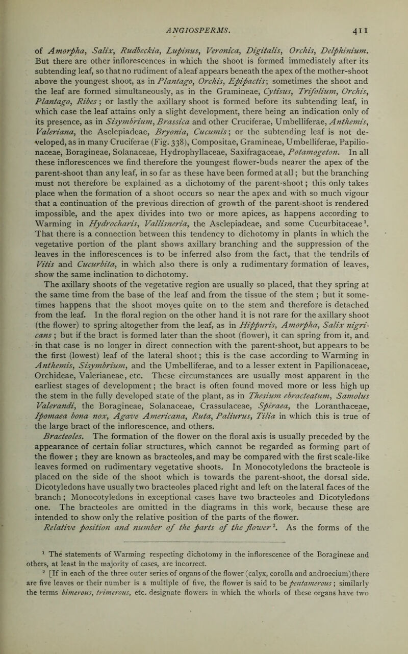 of Amorpha, Salix, Rudbeckia, Lupinus, Veronica, Digitalis, Orchis, Delphinium. But there are other inflorescences in which the shoot is formed immediately after its subtending leaf, so that no rudiment of a leaf appears beneath the apex of the mother-shoot above the youngest shoot, as in Planlago, Orchis, Epipactis-, sometimes the shoot and the leaf are formed simultaneously, as in the Gramineae, Cytisus, Trifolium, Orchis, Plantago, Ribes; or lastly the axillary shoot is formed before its subtending leaf, in which case the leaf attains only a slight development, there being an indication only of its presence, as in Sisymbrium, Brassica and other Cruciferae, Umbelliferae, Anthemis, Valeriana, the Asclepiadeae, Bryonia, Cucumis; or the subtending leaf is not de- veloped, as in many Cruciferae (Fig. 338), Compositae, Gramineae, Umbelliferae, Papilio- naceae, Boragineae, Solanaceae, Hydrophyllaceae, Saxifragaceae, Potamogeton. In all these inflorescences we find therefore the youngest flower-buds nearer the apex of the parent-shoot than any leaf, in so far as these have been formed at all; but the branching must not therefore be explained as a dichotomy of the parent-shoot; this only takes place when the formation of a shoot occurs so near the apex and with so much vigour that a continuation of the previous direction of growth of the parent-shoot is rendered impossible, and the apex divides into two or more apices, as happens according to Warming in Hydrocharis, Vallisneria, the Asclepiadeae, and some Cucurbitaceae That there is a connection between this tendency to dichotomy in plants in which the vegetative portion of the plant shows axillary branching and the suppression of the leaves in the inflorescences is to be inferred also from the fact, that the tendrils of Vitis and Cucurbita, in which also there is only a rudimentary formation of leaves, show the same inclination to dichotomy. The axillary shoots of the vegetative region are usually so placed, that they spring at the same time from the base of the leaf and from the tissue of the stem ; but it some- times happens that the shoot moves quite on to the stem and therefore is detached from the leaf. In the floral region on the other hand it is not rare for the axillary shoot (the flower) to spring altogether from the leaf, as in Hippuris, Amorpha, Salix nigri- cans ; but if the bract is formed later than the shoot (flower), it can spring from it, and in that case is no longer in direct connection with the parent-shoot, but appears to be the first (lowest) leaf of the lateral shoot; this is the case according to Warming in Anthemis, Sisymbrium, and the Umbelliferae, and to a lesser extent in Papilionaceae, Orchideae, Valerianeae, etc. These circumstances are usually most apparent in the earliest stages of development; the bract is often found moved more or less high up the stem in the fully developed state of the plant, as in Thesium ebracteatum, Samolus Valerandi, the Boragineae, Solanaceae, Crassulaceae, Spiraea, the Loranthaceae, Ipomaea bona nox, Agave Americana, Ruta, Paliurus, Tilia in which this is true of the large bract of the inflorescence, and others. Bracteoles. The formation of the flower on the floral axis is usually preceded by the appearance of certain foliar structures, which cannot be regarded as forming part of the flower ; they are known as bracteoles, and may be compared with the first scale-like leaves formed on rudimentary vegetative shoots. In Monocotyledons the bracteole is placed on the side of the shoot which is towards the parent-shoot, the dorsal side. Dicotyledons have usually two bracteoles placed right and left on the lateral faces of the branch; Monocotyledons in exceptional cases have two bracteoles and Dicotyledons one. The bracteoles are omitted in the diagrams in this work, because these are intended to show only the relative position of the parts of the flower. Relative position and number of the parts of the flower1 2. As the forms of the 1 The statements of Warming respecting dichotomy in the inflorescence of the Boragineae and others, at least in the majority of cases, are incorrect. 2 [If in each of the three outer series of organs of the flower (calyx, corolla and androecium) there are five leaves or their number is a multiple of five, the flower is said to be pentamerous ; similarly the terms bimerous, trimerous, etc. designate flowers in which the whorls of these organs have two