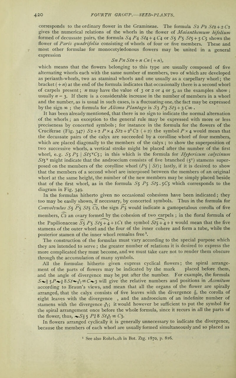 corresponds to the ordinary flower in the Gramineae. The formula S2 P2 Sl2 + 2C2 gives the numerical relations of the whorls in the flower of Maianthernum bifolium formed of decussate pairs, the formula .S4 P\ 5/4 + 4 C4 or 65 P5 St$ 4- 5 C5 shows the flower of Paris quadrifolia consisting of whorls of four or five members. These and most other formulae for monocotyledonous flowers may be united in a general expression Sn Pn Sin + n Cn ( + n), which means that the flowers belonging to this type are usually composed of five alternating whorls each with the same number of members, two of which are developed as perianth-whorls, two as staminal whorls and one usually as a carpellary whorl; the bracket ( + n) at the end of the formula indicates that occasionally there is a second whorl of carpels present; « may have the value of 3 or 2 or 4 or 5, as the examples show ; usually n = 3. If there is a considerable increase in the number of members in a whorl and the number, as is usual in such cases, is a fluctuating one, the fact may be expressed by the sign 00 ; the formula for Alisma Platitago is .S3 P3 + 3 Coo . It has been already mentioned, that there is no sign to indicate the normal alternation of the whorls ; an exception to the general rule may be expressed with more or less preciseness by concerted symbols; for instance in the formula for the flowers of the Cruciferae (Fig. 347) S2 + 2 P x 4 St2 + 21C2 ( + 2) the symbol P x 4 would mean that the decussate pairs of the calyx are succeeded by a corolline whorl of four members, which are placed diagonally to the members of the calyx ; to show the superposition of two successive whorls, a vertical stroke might be placed after the number of the first whorl, e. g. .S'5 A 5 | Slp’C$ ; in this which is the formula for Hypericum calycinum St5V might indicate that the androecium consists of five branched (5V) stamens super- posed on the members of the corolline whorl (P$ | St); lastly, if it is desired to show that the members of a second whorl are interposed between the members of an original whorl at the same height, the number of the new members may be simply placed beside that of the first whorl, as in the formula C5 P5 .S75.5C5 which corresponds to the diagram in Fig. 349. In the formulas hitherto given no occasional cohesions have been indicated; they too may be easily shown, if necessary, by concerted symbols. Thus in the formula for Convolvulus S$ P5 St5 C2, the sign P5 would indicate a gamopetalous corolla of five members, C2 an ovary formed by the cohesion of two carpels ; in the floral formula of the Papilionaceae .S5 P$ ^5+4+iCi the symbol S/5 + 4+1 would mean that the five stamens of the outer whorl and the four of the inner cohere and form a tube, while the posterior stamen of the inner whorl remains free *. The construction of the formulas must vary according to the special purpose which they are intended to serve ; the greater number of relations it is desired to express the more complicated they must become, and we must take care not to render them obscure through the accumulation of many symbols. All the formulae hitherto given express cyclical flowers; the spiral arrange- ment of the parts of flowers may be indicated by the mark placed before them, and the angle of divergence may be put after the number. For example, the formula 5-P-^lSSt^-ijxC^2 will give the relative numbers and positions in Aconitum according to Braun’s views, and mean that all the organs of the flower are spirally arranged, that the calyx consists of five leaves with the divergence ■§, the corolla of eight leaves with the divergence , and the androecium of an indefinite number of stamens with the divergence 5\; it would however be sufficient to put the symbol for the spiral arrangement once before the whole formula, since it recurs in all the parts of the flower, thus, 5 P% 8 Stf co C3. In flowers arranged cyclically it is generally unnecessary to indicate the divergence, because the members of each whorl are usually formed simultaneously and so placed as 1 See also Rohrb.ich in Bot. Ztg. 1870, p. 816.