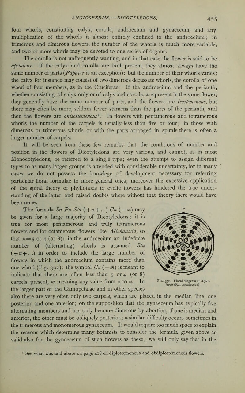 four whorls, constituting calyx, corolla, androecium and gynaeceum, and any multiplication of the whorls is almost entirely confined to the androecium; in trimerous and dimerous flowers, the number of the whorls is much more variable, and two or more whorls may be devoted to one series of organs. The corolla is not unfrequently wanting, and in that case the flower is said to be apetalous. If the calyx and corolla are both present, they almost always have the same number of parts (Papaver is an exception); but the number of their whorls varies; the calyx for instance may consist of two dimerous decussate whorls, the corolla of one whorl of four members, as in the Cruciferae. If the androecium and the perianth, whether consisting of calyx only or of calyx and corolla, are present in the same flower, they generally have the same number of parts, and the flowers are isostemonous, but there may often be more, seldom fewer stamens than the parts of the perianth, and then the flowers are am'sos/emonous1. In flowers with pentamerous and tetramerous whorls the number of the carpels is usually less than five or four; in those with dimerous or trimerous whorls or with the parts arranged in spirals there is often a larger number of carpels. It will be seen from these few remarks that the conditions of number and position in the flowers of Dicotyledons are very various, and cannot, as in most Monocotyledons, be referred to a single type; even the attempt to assign different types to as many larger groups is attended with considerable uncertainty, for in many cases we do not possess the knowlege of development necessary for referring particular floral formulae to more general ones; moreover the excessive application of the spiral theory of phyllotaxis to cyclic flowers has hindered the true under- standing of the latter, and raised doubts where without that theory there would have been none. The formula Sn Pn Sin ( + «+..) Cn ( — m) may be given for a large majority of Dicotyledons; it is true for most pentamerous and truly tetramerous flowers and for octamerous flowers like Michauxia, so that « = 5 or 4 (or 8); in the androecium an indefinite number of (alternating) whorls is assumed Sin (-f»+..) in order to include the large number of flowers in which the androecium contains more than one whorl (Fig. 392); the symbol Cn ( — m) is meant to indicate that there are often less than 5 or 4 (or 8) carpels present, m meaning any value from o to n. In the larger part of the Gamopetalae and in other species also there are very often only two carpels, which are placed in the median line one posterior and one anterior; on the supposition that the gynaeceum has typically five alternating members and has only become dimerous by abortion, if one is median and anterior, the other must be obliquely posterior; a similar difficulty occurs sometimes in the trimerous and monomerous gynaeceum. It would require too much space to explain the reasons which determine many botanists to consider the formula given above as valid also for the gynaeceum of such flowers as these; we will only say that in the Fig. 392. Floral diagram of Aqui- legia (Ranunculaceae) See what was said above on page 418 on diplostemonous and obdiplostemonous flowers.