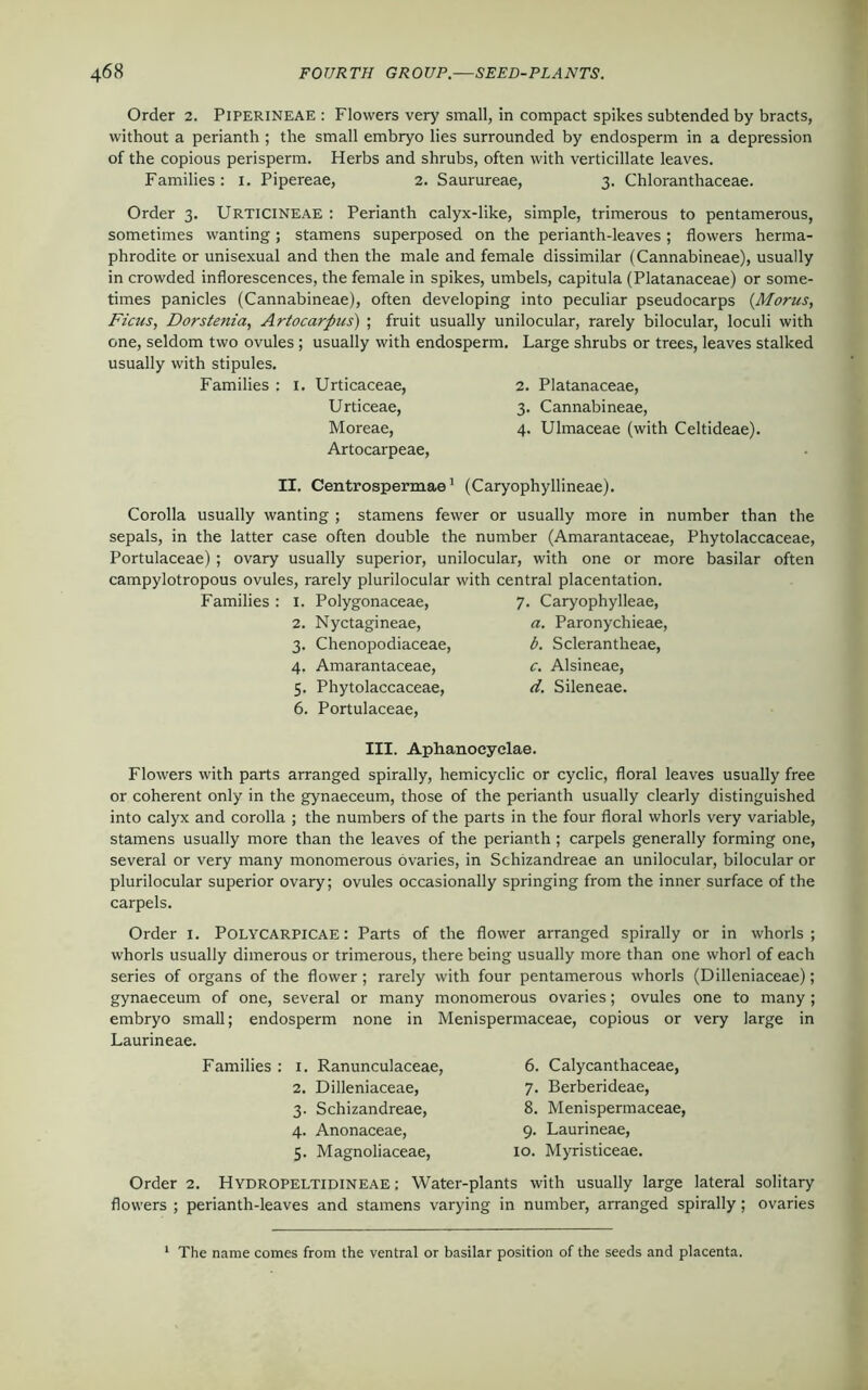 Order 2. Piperineae : Flowers very small, in compact spikes subtended by bracts, without a perianth ; the small embryo lies surrounded by endosperm in a depression of the copious perisperm. Herbs and shrubs, often with verticillate leaves. Families: 1. Pipereae, 2. Saurureae, 3. Chloranthaceae. Order 3. Urticineae : Perianth calyx-like, simple, trimerous to pentamerous, sometimes wanting; stamens superposed on the perianth-leaves; flowers herma- phrodite or unisexual and then the male and female dissimilar (Cannabineae), usually in crowded inflorescences, the female in spikes, umbels, capitula (Platanaceae) or some- times panicles (Cannabineae), often developing into peculiar pseudocarps (Morus, Ficus, Dorstenia, Artocarpus) ; fruit usually unilocular, rarely bilocular, loculi with one, seldom two ovules ; usually with endosperm. Large shrubs or trees, leaves stalked usually with stipules. Families : 1. Urticaceae, 2. Platanaceae, Urticeae, 3. Cannabineae, Moreae, 4. Ulmaceae (with Celtideae). Artocarpeae, II. Centrospermae1 (Caryophyllineae). Corolla usually wanting ; stamens fewer or usually more in number than the sepals, in the latter case often double the number (Amarantaceae, Phytolaccaceae, Portulaceae) ; ovary usually superior, unilocular, with one or more basilar often campylotropous ovules, rarely plurilocular with central placentation. Families : 1. Polygonaceae, 7. Caryophylleae, 2. Nyctagineae, a. Paronychieae, 3. Chenopodiaceae, b. Sclerantheae, 4. Amarantaceae, c. Alsineae, 5. Phytolaccaceae, d. Sileneae. 6. Portulaceae, III. Aphanoeyelae. Flowers with parts arranged spirally, hemicyclic or cyclic, floral leaves usually free or coherent only in the gynaeceum, those of the perianth usually clearly distinguished into calyx and corolla ; the numbers of the parts in the four floral whorls very variable, stamens usually more than the leaves of the perianth ; carpels generally forming one, several or very many monomerous ovaries, in Schizandreae an unilocular, bilocular or plurilocular superior ovary; ovules occasionally springing from the inner surface of the carpels. Order 1. Polycarpicae : Parts of the flower arranged spirally or in whorls; whorls usually dimerous or trimerous, there being usually more than one whorl of each series of organs of the flower; rarely with four pentamerous whorls (Dilleniaceae); gynaeceum of one, several or many monomerous ovaries; ovules one to many ; embryo small; endosperm none in Menispermaceae, copious or very large in Laurineae. Families : 1. Ranunculaceae, 2. Dilleniaceae, 3. Schizandreae, 4. Anonaceae, 5. Magnoliaceae, 6. Calycanthaceae, 7. Berberideae, 8. Menispermaceae, 9. Laurineae, 10. Myristiceae. Order 2. Hydropeltidineae : Water-plants with usually large lateral solitary flowers ; perianth-leaves and stamens varying in number, arranged spirally; ovaries The name comes from the ventral or basilar position of the seeds and placenta.