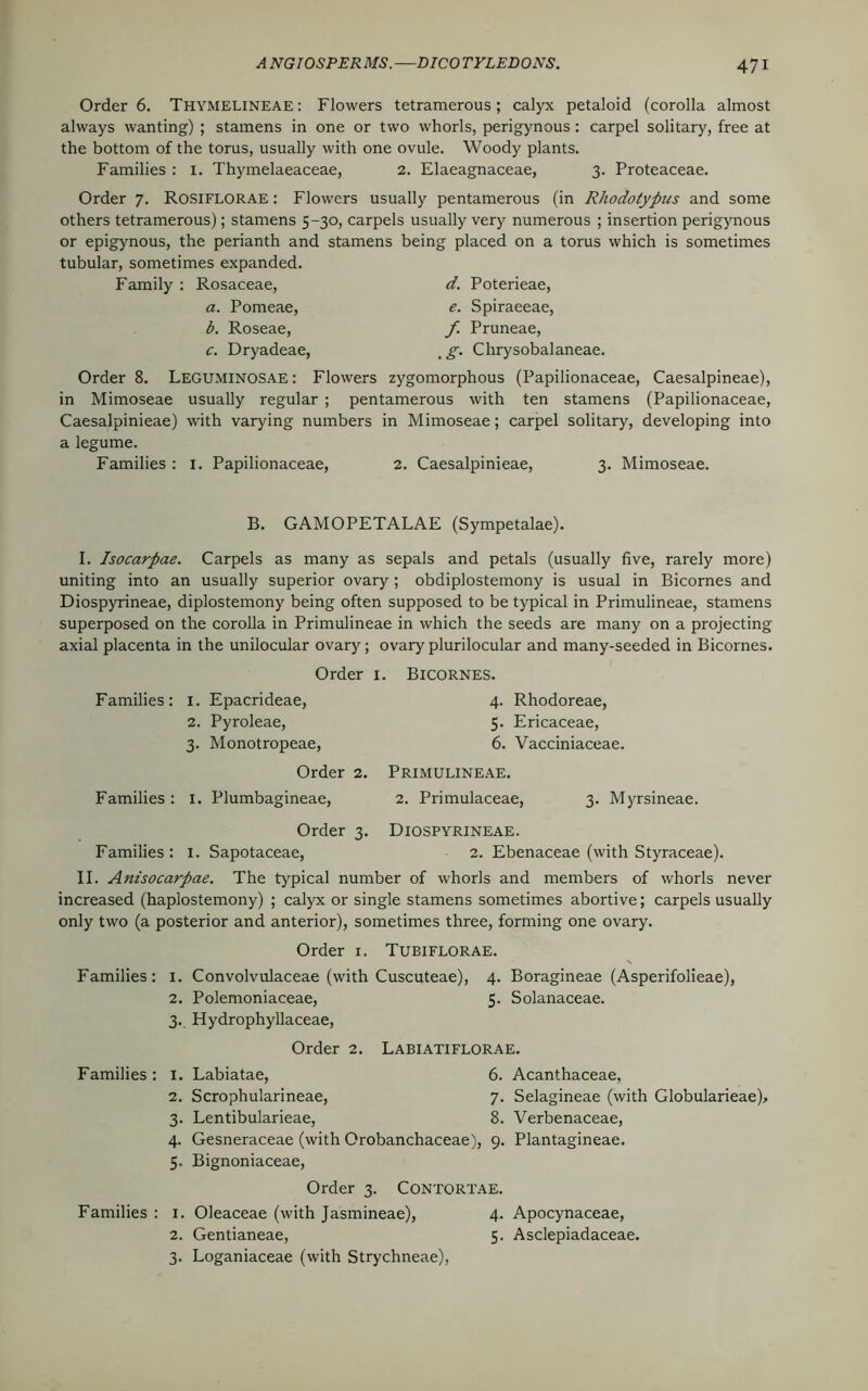 Order 6. Thymelineae : Flowers tetramerous; calyx petaloid (corolla almost always wanting) ; stamens in one or two whorls, perigynous: carpel solitary, free at the bottom of the torus, usually with one ovule. Woody plants. Families : 1. Thymelaeaceae, 2. Elaeagnaceae, 3. Proteaceae. Order 7. ROSIFLORAE: Flowers usually pentamerous (in Rhodotypus and some others tetramerous); stamens 5-30, carpels usually very numerous ; insertion perigynous or epigynous, the perianth and stamens being placed on a torus which is sometimes tubular, sometimes expanded. Family : Rosaceae, d. Poterieae, a. Pomeae, e. Spiraeeae, b. Roseae, f Pruneae, c. Dryadeae, %g. Chrysobalaneae. Order 8. Leguminosae : Flowers zygomorphous (Papilionaceae, Caesalpineae), in Mimoseae usually regular ; pentamerous with ten stamens (Papilionaceae, Caesalpinieae) with varying numbers in Mimoseae; carpel solitary, developing into a legume. Families : 1. Papilionaceae, 2. Caesalpinieae, 3. Mimoseae. B. GAMOPETALAE (Sympetalae). I. Isocarpae. Carpels as many as sepals and petals (usually five, rarely more) uniting into an usually superior ovary; obdiplostemony is usual in Bicornes and Diospyrineae, diplostemony being often supposed to be typical in Primulineae, stamens superposed on the corolla in Primulineae in which the seeds are many on a projecting axial placenta in the unilocular ovary; ovary plurilocular and many-seeded in Bicornes. Order 1. Bicornes. Families: 1. Epacrideae, 2. Pyroleae, 3. Monotropeae, Order 2. Families : 1. Plumbagineae, 4. Rhodoreae, 5. Ericaceae, 6. Vacciniaceae. Primulineae. 2. Primulaceae, 3. Myrsineae. Order 3. Diospyrineae. Families : 1. Sapotaceae, 2. Ebenaceae (with Styraceae). II. Anisocarpae. The typical number of whorls and members of whorls never increased (haplostemony) ; calyx or single stamens sometimes abortive; carpels usually only two (a posterior and anterior), sometimes three, forming one ovary. Order 1. Tubiflorae. Families: 1. Convolvulaceae (with Cuscuteae), 4. Boragineae (Asperifolieae), 2. Polemoniaceae, 5. Solanaceae. 3. Hydrophyllaceae, Order 2. Labiatiflorae. Families : 1. Labiatae, 6. Acanthaceae, 2. Scrophularineae, 7. Selagineae (with Globularieae), 3. Lentibularieae, 8. Verbenaceae, 4. Gesneraceae (with Orobanchaceae), 9. Plantagineae. 5. Bignoniaceae, Order 3. Contortae. Families : 1. Oleaceae (with Jasmineae), 4. Apocynaceae, 2. Gentianeae, 5. Asclepiadaceae. 3. Loganiaceae (with Strychneae),