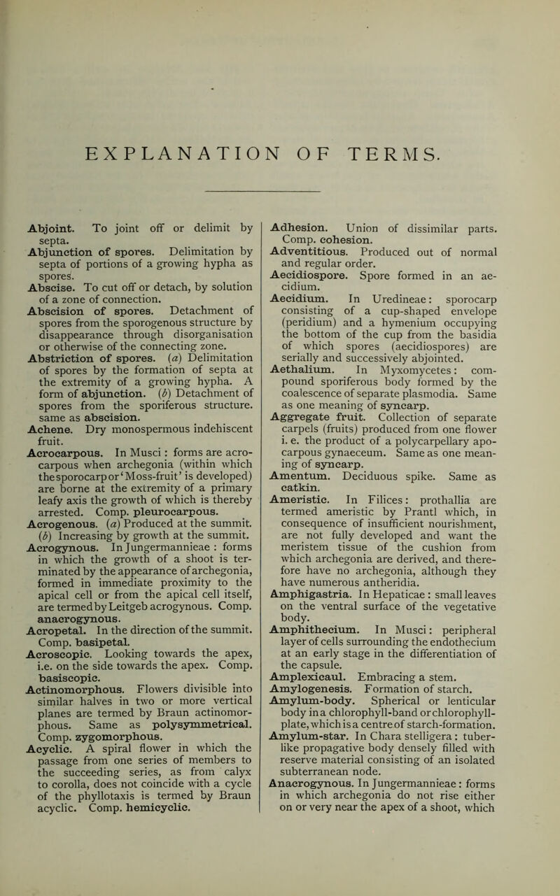 EXPLANATION OF TERMS. Abjoint. To joint off or delimit by septa. Abjunetion of spores. Delimitation by septa of portions of a growing hypha as spores. Abscise. To cut off or detach, by solution of a zone of connection. Abscision of spores. Detachment of spores from the sporogenous structure by disappearance through disorganisation or otherwise of the connecting zone. Abstriction of spores, (a) Delimitation of spores by the formation of septa at the extremity of a growing hypha. A form of abjunetion. (b) Detachment of spores from the sporiferous structure, same as abscision. Achene. Dry monospermous indehiscent fruit. Acrocarpous. In Musci: forms are acro- carpous when archegonia (within which the sporocarp or‘Moss-fruit’ is developed) are borne at the extremity of a primary leafy axis the growth of which is thereby arrested. Comp, pleurocarpous. Acrogenous. (a) Produced at the summit. (b) Increasing by growth at the summit. Acrogynous. In Jungermannieae : forms in which the growth of a shoot is ter- minated by the appearance of archegonia, formed in immediate proximity to the apical cell or from the apical cell itself, are termedby Leitgeb acrogynous. Comp, anacrogynous. Acropetal. In the direction of the summit. Comp, basipetal. Acroseopic. Looking towards the apex, i.e. on the side towards the apex. Comp, basiscopic. Actinomorphous. Flowers divisible into similar halves in two or more vertical planes are termed by Braun actinomor- phous. Same as polysymmetrical. Comp, zygomorphous. Acyclic. A spiral flower in which the passage from one series of members to the succeeding series, as from calyx to corolla, does not coincide with a cycle of the phyllotaxis is termed by Braun acyclic. Comp, hemicyclic. Adhesion. Union of dissimilar parts. Comp, cohesion. Adventitious. Produced out of normal and regular order. Aecidiospore. Spore formed in an ae- cidium. Aecidium. In Uredineae: sporocarp consisting of a cup-shaped envelope (peridium) and a hymenium occupying the bottom of the cup from the basidia of which spores (aecidiospores) are serially and successively abjointed. Aethalium. In Myxomycetes: com- pound sporiferous body formed by the coalescence of separate plasmodia. Same as one meaning of syncarp. Aggregate fruit. Collection of separate carpels (fruits) produced from one flower i. e. the product of a polycarpellary apo- carpous gynaeceum. Same as one mean- ing of syncarp. Amentum. Deciduous spike. Same as catkin. Ameristic. In Filices: prothallia are termed ameristic by Prantl which, in consequence of insufficient nourishment, are not fully developed and want the meristem tissue of the cushion from which archegonia are derived, and there- fore have no archegonia, although they have numerous antheridia. Amphigastria. In Hepaticae: small leaves on the ventral surface of the vegetative body. Amphithecium. In Musci: peripheral layer of cells surrounding the endothecium at an early stage in the differentiation of the capsule. Amplexicaul. Embracing a stem. Amylogenesis. Formation of starch. Amylum-body. Spherical or lenticular body ina chlorophyll-band orchlorophyll- plate, which is a centre of starch-formation. Amylum-star. In Chara stelligera: tuber- like propagative body densely filled with reserve material consisting of an isolated subterranean node. Anacrogynous. In Jungermannieae: forms in which archegonia do not rise either on or very near the apex of a shoot, which