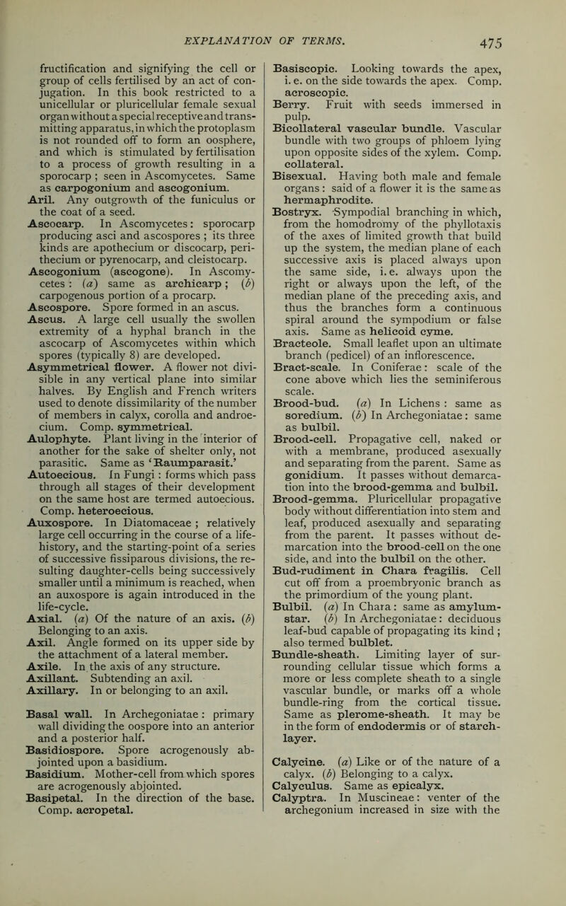 4 75 fructification and signifying the cell or group of cells fertilised by an act of con- jugation. In this book restricted to a unicellular or pluricellular female sexual organ without a special receptive and trans- mitting apparatus, in which the protoplasm is not rounded off to form an oosphere, and which is stimulated by fertilisation to a process of growth resulting in a sporocarp ; seen in Ascomycetes. Same as carpogonium and ascogonium. Aril. Any outgrowth of the funiculus or the coat of a seed. Aseocarp. In Ascomycetes: sporocarp producing asci and ascospores ; its three kinds are apothecium or discocarp, peri- thecium or pyrenocarp, and cleistocarp. Ascogonium (aseogone). In Ascomy- cetes : (a) same as arehicarp; (l>) carpogenous portion of a procarp. Ascospore. Spore formed in an ascus. Ascus. A large cell usually the swollen extremity of a hyphal branch in the aseocarp of Ascomycetes within which spores (typically 8) are developed. Asymmetrical flower. A flower not divi- sible in any vertical plane into similar halves. By English and French writers used to denote dissimilarity of the number of members in calyx, corolla and androe- cium. Comp, symmetrical. Aulophyte. Plant living in the interior of another for the sake of shelter only, not parasitic. Same as * Raumparasit.’ Autoecious. In Fungi : forms which pass through all stages of their development on the same host are termed autoecious. Comp, heteroecious. Auxospore. In Diatomaceae ; relatively large cell occurring in the course of a life- history, and the starting-point of a series of successive fissiparous divisions, the re- sulting daughter-cells being successively smaller until a minimum is reached, when an auxospore is again introduced in the life-cycle. Axial, (a) Of the nature of an axis. (b) Belonging to an axis. Axil. Angle formed on its upper side by the attachment of a lateral member. Axile. In the axis of any structure. Axillant. Subtending an axil. Axillary. In or belonging to an axil. Basal wall. In Archegoniatae : primary wall dividing the oospore into an anterior and a posterior half. Basidiospore. Spore acrogenously ab- jointed upon a basidium. Basidium. Mother-cell from which spores are acrogenously abjointed. Basipetal. In the direction of the base. Comp, aeropetal. Basiscopic. Looking towards the apex, i. e. on the side towards the apex. Comp, acroscopic. Berry. Fruit with seeds immersed in pulp. Bieollateral vascular bundle. Vascular bundle with two groups of phloem lying upon opposite sides of the xylem. Comp, collateral. Bisexual. Having both male and female organs : said of a flower it is the same as hermaphrodite. Bostryx. Sympodial branching in which, from the homodromy of the phyllotaxis of the axes of limited growth that build up the system, the median plane of each successive axis is placed always upon the same side, i.e. always upon the right or always upon the left, of the median plane of the preceding axis, and thus the branches form a continuous spiral around the sympodium or false axis. Same as helicoid cyme. Bracteole. Small leaflet upon an ultimate branch (pedicel) of an inflorescence. Bract-scale. In Coniferae: scale of the cone above which lies the seminiferous scale. Brood-bud. (a) In Lichens : same as soredium. (b) In Archegoniatae: same as bulbil. Brood-cell. Propagative cell, naked or with a membrane, produced asexually and separating from the parent. Same as gonidium. It passes without demarca- tion into the brood-gemma and bulbil. Brood-gemma. Pluricellular propagative body without differentiation into stem and leaf, produced asexually and separating from the parent. It passes without de- marcation into the brood-cell on the one side, and into the bulbil on the other. Bud-rudiment in Chara fragilis. Cell cut off from a proembryonic branch as the primordium of the young plant. Bulbil, (a) In Chara: same as amylum- star. (b) In Archegoniatae : deciduous leaf-bucl capable of propagating its kind ; also termed bulblet. Bundle-sheath. Limiting layer of sur- rounding cellular tissue which forms a more or less complete sheath to a single vascular bundle, or marks off a whole bundle-ring from the cortical tissue. Same as plerome-sheath. It may be in the form of endodermis or of starch- layer. Calycine. (a) Like or of the nature of a calyx, (b) Belonging to a calyx. Calyculus. Same as epicalyx. Calyptra. In Muscineae: venter of the archegonium increased in size with the