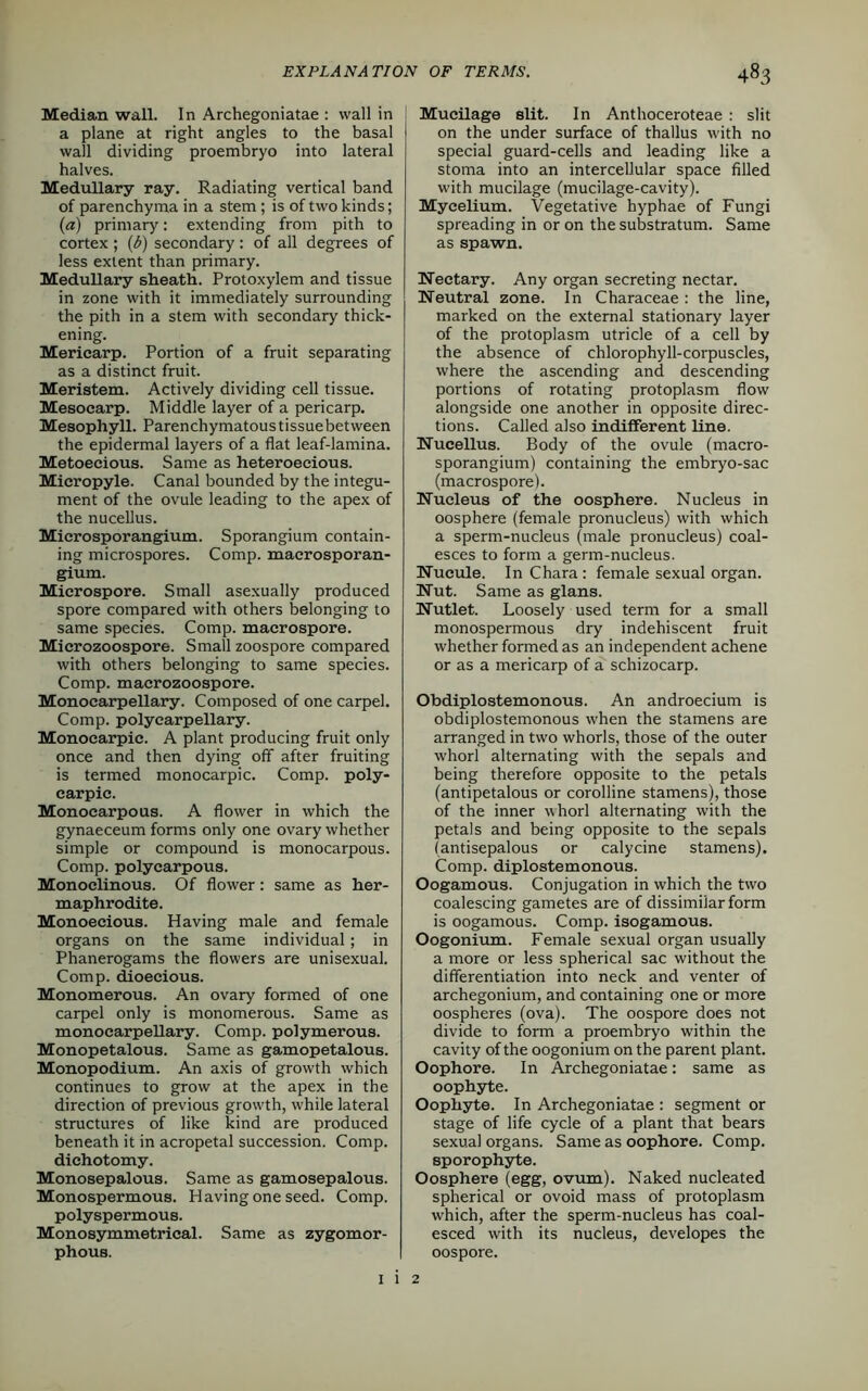 Median wall. In Archegoniatae : wall in a plane at right angles to the basal wall dividing proembryo into lateral halves. Medullary ray. Radiating vertical band of parenchyma in a stem; is of two kinds; (a) primary: extending from pith to cortex ; (6) secondary : of all degrees of less extent than primary. Medullary sheath. Protoxylem and tissue in zone with it immediately surrounding the pith in a stem with secondary thick- ening. Meriearp. Portion of a fruit separating as a distinct fruit. Meristem. Actively dividing cell tissue. Mesoearp. Middle layer of a pericarp. Mesophyll. Parenchymatous tissue between the epidermal layers of a flat leaf-lamina. Metoeeious. Same as heteroeeious. Micropyle. Canal bounded by the integu- ment of the ovule leading to the apex of the nucellus. Mierosporangium. Sporangium contain- ing microspores. Comp, maerosporan- gium. Mierospore. Small asexually produced spore compared with others belonging to same species. Comp, macrospore. Mierozoospore. Small zoospore compared with others belonging to same species. Comp, macrozoospore. Monocarpellary. Composed of one carpel. Comp, polyearpellary. Monocarpic. A plant producing fruit only once and then dying off after fruiting is termed monocarpic. Comp, poly- earpie. Monocarpous. A flower in which the gynaeceum forms only one ovary whether simple or compound is monocarpous. Comp, polycarpous. Monoclinous. Of flower: same as her- maphrodite. Monoecious. Having male and female organs on the same individual; in Phanerogams the flowers are unisexual. Comp, dioecious. Monomerous. An ovary formed of one carpel only is monomerous. Same as monocarpellary. Comp, polymerous. Monopetalous. Same as gamopetalous. Monopodium. An axis of growth which continues to grow at the apex in the direction of previous growth, while lateral structures of like kind are produced beneath it in acropetal succession. Comp, dichotomy. Monosepalous. Same as gamosepalous. Monospermous. Having one seed. Comp, polyspermous. Monosymmetrical. Same as zygomor- phous. Mucilage slit. In Anthoceroteae : slit on the under surface of thallus with no special guard-cells and leading like a stoma into an intercellular space filled with mucilage (mucilage-cavity). Mycelium. Vegetative hyphae of Fungi spreading in or on the substratum. Same as spawn. Nectary. Any organ secreting nectar. Neutral zone. In Characeae : the line, marked on the external stationary layer of the protoplasm utricle of a cell by the absence of chlorophyll-corpuscles, where the ascending and descending portions of rotating protoplasm flow alongside one another in opposite direc- tions. Called also indifferent line. Nucellus. Body of the ovule (macro- sporangium) containing the embryo-sac (macrospore). Nucleus of the oosphere. Nucleus in oosphere (female pronucleus) with which a sperm-nucleus (male pronucleus) coal- esces to form a germ-nucleus. Nucule. In Chara : female sexual organ. Nut. Same as glans. Nutlet. Loosely used term for a small monospermous dry indehiscent fruit whether formed as an independent achene or as a meriearp of a schizocarp. Obdiplostemonous. An androecium is obdiplostemonous when the stamens are arranged in two whorls, those of the outer whorl alternating with the sepals and being therefore opposite to the petals (antipetalous or corolline stamens), those of the inner whorl alternating with the petals and being opposite to the sepals (antisepal ous or calycine stamens). Comp, diplostemonous. Oogamous. Conjugation in which the two coalescing gametes are of dissimilar form is oogamous. Comp, isogamous. Oogonium. Female sexual organ usually a more or less spherical sac without the differentiation into neck and venter of archegonium, and containing one or more oospheres (ova). The oospore does not divide to form a proembryo within the cavity of the oogonium on the parent plant. Oophore. In Archegoniatae: same as oophyte. Oophyte. In Archegoniatae : segment or stage of life cycle of a plant that bears sexual organs. Same as oophore. Comp, sporophyte. Oosphere (egg, ovum). Naked nucleated spherical or ovoid mass of protoplasm which, after the sperm-nucleus has coal- esced with its nucleus, developes the oospore. 1 1 2