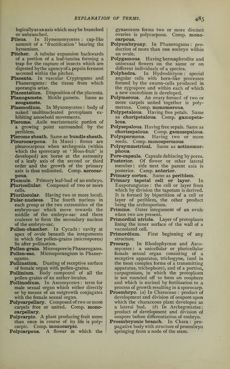 logicallyasanaxis which maybe branched or unbranched. Pileus. In Hymenomycetes : cap-like summit of a ‘ fructification ’ bearing the hymenium. Pitcher. A tubular expansion backwards of a portion of a leaf-lamina forming a trap for the capture of insects which are digested bythe agencyofa pepsin ferment secreted within the pitcher. Placenta. In vascular Cryptogams and Phanerogams: the tissue from which sporangia arise. Placentation. Disposition of the placenta. Planogamete. Motile gamete. Same as zoogamete. Plasmodium. In Myxomycetes : body of naked multinucleated protoplasm ex- hibiting amoeboid movements. Plerome. Axile meristematic portion of a growing point surrounded by the periblem. Plerome sheath. Same as bundle sheath. Pleurocarpous. In Musci : forms are pleurocarpous when archegonia (within which the sporocarp or ‘ Moss-fruit’ is developed) are borne at the extremity of a leafy axis of the second or third order and the growth of the primary axis is thus unlimited. Comp, acrocar- pous. Plumule. Primary leaf-bud of an embryo. Plurieellular. Composed of two or more cells. Plurilocular. Having two or more loculi. Polar-nucleus. The fourth nucleus in each group at the two extremities of the embryo-sac which move towards the middle of the embryo-sac and there coalesce to' form the secondary nucleus of the embryo-sac. Pollen-chamber. In Cycads : cavity at apex of ovule beneath the integuments in which the pollen-grains (microspores) lie after pollination. Pollen-grain- Microspore in Phanerogams. Pollen-sac. Microsporangium in Phaner- ogams. Pollination. Dusting of receptive surface of female organ with pollen-grains. Pollinium. Body composed of all the pollen-grains of an anther-loculus. Pollinodium. In Ascomycetes : term for male sexual organ which either directly or by means of an outgrowth conjugates with the female sexual organ. Polycarpellary. Composed of two or more carpels free or united. Comp, mono- carpellary. Polyearpic. A plant producing fruit more than once in course of its life is poly- carpic. Comp, monocarpie. Polycarpous. A flower in which the gynaeceum forms two or more distinct ovaries is polycarpous. Comp, mono- carpous. Polyembryony. In Phanerogams: pro- duction of more than one embryo within an ovule. Polygamous- Having hermaphrodite and unisexual flowers on the same or on different individuals of a species. Polyhedra. In Hydrodictyon: special angular cells with hom-like processes formed by the swarm-cells produced in the zygospore and within each of which a new coenobium is developed. Polymerous. An ovary formed of two or more carpels united together is poly- merous. Comp, monomerous. Polypetalous. Having free petals. Same as choripetalous. Comp, gamopeta- lous. Polysepalous. Having free sepals. Same as chorisepalous. Comp, gamosepalous. Polyspermous. Having two or more seeds. Comp, monospermous Poly symmetrical. Same as aetinomor- phous. Pore-capsule. Capsule dehiscing by pores. Posterior. Of flower or other lateral member: side next the parent axis is posterior. Camp, anterior. Primary cortex. Same as periblem. Primary tapetal cell or layer. In Eusporangiatae : the cell or layer from which by division the tapetum is derived. It is formed by bipartition of a cell or layer of periblem, the other product being the archesporium. Primine. Outer integument of an ovule when two are present. Primordial utricle. Layer of protoplasm lining the inner surface of the wall of a vacuolated cell. Primordium. First beginning of any structure. Procarp. In Rhodophyceae and Asco- mycetes : a unicellular or plurieellular female sexual organ consisting of a receptive apparatus, trichogyne, (and in the most complex forms of a transmitting apparatus, trichophore), and of a portion, carpogonium, in which the protoplasm is not rounded off to form an oosphere and which is excited by fertilisation to a process of growth resulting in a sporocarp. Proembryo. (a) In Characeae : product of development and division of oospore upon which the characeous plant developes as a lateral bud. (b) In Archegoniatae: product of development and division of oospore before differentiation of embryo. Proembryonic branch. In Chara : pro- pagative body with structure of proembryo springing from a node of the stem.