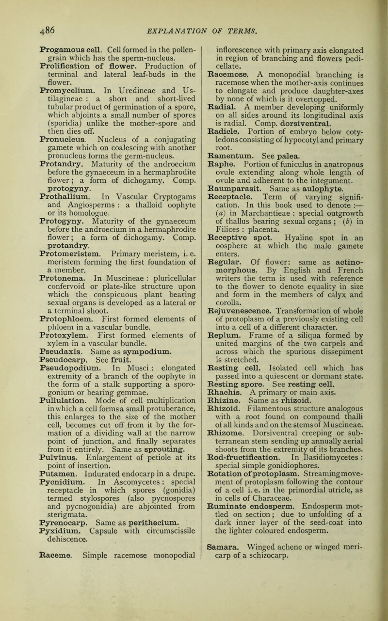 Progamous cell. Cell formed in the pollen- grain which has the sperm-nucleus. Prolifieation of flower. Production of terminal and lateral leaf-buds in the flower. Promycelium. In Uredineae and Us- tilagineae : a short and short-lived tubular product of germination of a spore, which abjoints a small number of spores (sporidia) unlike the mother-spore and then dies off. Pronucleus. Nucleus of a conjugating gamete which on coalescing with another pronucleus forms the germ-nucleus. Protandry. Maturity of the androecium before the gynaeceum in a hermaphrodite flower; a form of dichogamy. Comp, protogyny. Prothallium. In Vascular Cryptogams and Angiosperms : a thalloid oophyte or its homologue. Protogyny. Maturity of the gynaeceum before the androecium in a hermaphrodite flower; a form of dichogamy. Comp, protandry. Protomeristem. Primary meristem, i. e. meristem forming the first foundation of a member. Protonema. In Muscineae : pluricellular confervoid or plate-like structure upon which the conspicuous plant bearing sexual organs is developed as a lateral or a terminal shoot. Protophloem. First formed elements of phloem in a vascular bundle. Frotoxylem. First formed elements of xylem in a vascular bundle. Pseudaxis. Same as sympodium. Pseudocarp. See fruit. Pseudopodium. In Musci : elongated extremity of a branch of the oophyte in the form of a stalk supporting a sporo- gonium or bearing gemmae. Pullulation. Mode of cell multiplication in which a cell forms a small protuberance, this enlarges to the size of the mother cell, becomes cut off from it by the for- mation of a dividing wall at the narrow point of junction, and finally separates from it entirely. Same as sprouting. Pulvinus. Enlargement of petiole at its point of insertion. Putamen. Indurated endocarp in a drupe. Pyenidium. In Ascomycetes: special receptacle in which spores (gonidia) termed stylospores (also pycnospores and pycnogonidia) are abjointed from sterigmata. Pyrenocarp. Same as perithecium. Pyxidium. Capsule with circumscissile dehiscence. Raceme. Simple racemose monopodial inflorescence with primary axis elongated in region of branching and flowers pedi- cellate. Racemose. A monopodial branching is racemose when the mother-axis continues to elongate and produce daughter-axes by none of which is it overtopped. Radial. A member developing uniformly on all sides around its longitudinal axis is radial. Comp, dorsiventral. Radicle. Portion of embryo below coty- ledons consisting of hypocotyland primary root. Eamentum. See palea. Raphe. Portion of funiculus in anatropous ovule extending along whole length of ovule and adherent to the integument. Kaumparasit. Same as aulophyte. Receptacle. Term of varying signifi- cation. In this book used to denote - (a) in Marchantieae : special outgrowth of thallus bearing sexual organs ; (6) in Filices : placenta. Receptive spot. Hyaline spot in an oosphere at which the male gamete enters. Regular. Of flower: same as actino- morphous. By English and French writers the term is used with reference to the flower to denote equality in size and form in the members of calyx and corolla. Rejuvenescence. Transformation of whole of protoplasm of a previously existing cell into a cell of a different character. Replum. Frame of a siliqua formed by united margins of the two carpels and across which the spurious dissepiment is stretched. Resting cell. Isolated cell which has passed into a quiescent or dormant state. Resting spore. See resting cell. Rhachis. A primary or main axis. Rhizine. Same as rhizoid. Rhizoid. Filamentous structure analogous with a root found on compound thalli of all kinds and on the stems of Muscineae. Rhizome. Dorsiventral creeping or sub- terranean stem sending up annually aerial shoots from the extremity of its branches. Rod-fructification. In Basidiomycetes : special simple gonidiophores. Rotation of protoplasm. Streamingmove- ment of protoplasm following the contour of a cell i. e. in the primordial utricle, as in cells of Characeae. Ruminate endosperm. Endosperm mot- tled on section; due to unfolding of a dark inner layer of the seed-coat into the lighter coloured endosperm. Samara. Winged achene or winged meri- carp of a schizocarp.
