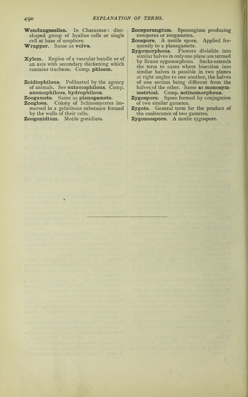 49° Wendungszellen. In Characeae: disc- shaped group of hyaline cells or single cell at base of oosphere. Wrapper. Same as volva. Xylem. Region of a vascular bundle or of an axis with secondary thickening which contains tracheae. Comp, phloem. Zoidiophilous. Pollinated by the agency of animals. See entomophilous. Comp, anemophilous, hydrophilous. Zoogamete. Same as planogamete. Zoogloea. Colony of Schizomycetes im- mersed in a gelatinous substance formed by the walls of their cells. Zoogonidium. Motile gonidium. Zoosporangium. Sporangium producing zoospores or zoogametes. Zoospore. A motile spore. Applied fre- quently to a planogamete. Zygomorphous. Flowers divisible into similar halves in only one plane are termed by Braun zygomorphous. Sachs extends the term to cases where bisection into similar halves is possible in two planes at right angles to one another, the halves of one section being different from the halves'of the other. Same as monosym- metrical. Comp, actinomorphous. Zygospore. Spore formed by conjugation of two similar gametes. Zygote. General term for the product of the coalescence of two gametes. Zygozoospore. A motile zygospore.