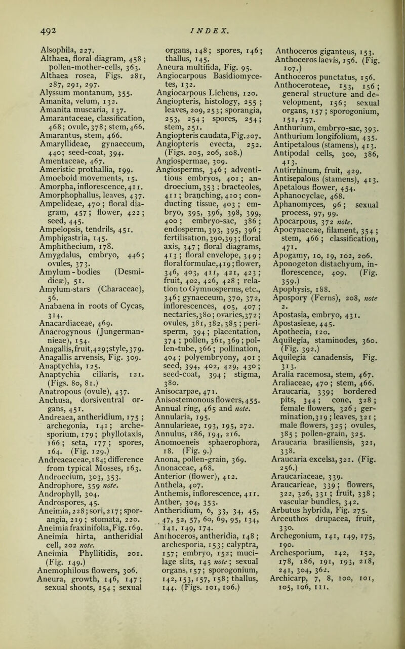 Alsophila, 227. Althaea, floral diagram, 458 ; pollen-mother-cells, 363. Althaea rosea, Figs. 281, 287, 291, 297. Alyssum montanum, 355. Amanita, velum, 132. Amanita muscaria, 137. Amarantaceae, classification, 468; ovule, 378; stem,466. Amarantus, stem, 466. Amaryllideae, gynaeceum, 440; seed-coat, 394. Amentaceae, 467. Ameristic prothallia, 199. Amoeboid movements, 15. Amorpha, inflorescence, 411. Amorphophallus, leaves, 437. Ampelideae, 470 ; floral dia- gram, 457; flower, 422; seed, 445. Ampelopsis, tendrils, 451. Amphigastria, 145. Amphithecium, 178. Amygdalus, embryo, 446; ovules, 373. Amylum - bodies (Desmi- dieae), 51. Amylum-stars (Characeae), 56. Anabaena in roots of Cycas, 314. Anacardiaceae, 469. Anacrogynous (Jungerman- nieae), 154. Anagallis, fruit ,4 2 9; style, 379. Anagallis arvensis, Fig. 309. Anaptychia, 125. Anaptychia ciliaris, 121. (Figs. 80, 81.) Anatropous (ovule), 437. Anchusa, dorsiventral or- gans, 451. Andreaea, antheridium, 175 ; archegonia, 141; arche- sporium, 179; phyllotaxis, 166; seta, 177; spores, 164. (Fig. 129.) Andreaeaceae,i84; difference from typical Mosses, 163. Androecium, 303, 353. Androphore, 359 note. Androphyll, 304. Androspores, 45. Aneimia, 228; sori, 217; spor- angia, 219; stomata, 220. Aneimia fraxinifolia, Fig. 169. Aneimia hirta, antheridial cell, 202 note. Aneimia Phyllitidis, 201. (Fig. 149.) Anemophilous flowers, 306. Aneura, growth, 146, 147; sexual shoots, 154 ; sexual organs, 148; spores, 146; thallus, 145. Aneura multifida, Fig. 95. Angiocarpous Basidiomyce- tes, 132. Angiocarpous Lichens, 120. Angiopteris, histology, 255 ; leaves, 209, 253; sporangia, 253, 254; spores, 254; stem, 251. Angiopteris caudata, Fig.207. Angiopteris evecta, 252. (Figs. 205, 206, 208.) Angiospermae, 309. Angiosperms, 346 ; adventi- tious embryos, 401 ; an- droecium, 353 ; bracteoles, 411; branching, 4x0; con- ducting tissue, 403 ; em- bryo, 395, 396, 398, 399, 400 ; embryo-sac, 386 ; endosperm, 393, 395, 396; fertilisation, 390,393; floral axis, 347 ; floral diagrams, 413 ; floral envelope, 349 ; floral formulae,419; flower, 346, 403, 41 r, 421, 423 ; fruit, 402, 426, 428 ; rela- tion to Gymnosperms, etc., 346; gynaeceum, 370, 372, inflorescences, 405, 407 ; nectaries,380; ovaries,37 2; ovules, 381, 382,385 ; peri- sperm, 394; placentation, 374 5 pollen, 361, 369 ; pol- len-tube, 366; pollination, 404; polyembryony, 401 ; seed, 394, 402, 429, 430; seed-coat, 394; stigma, 380. Anisocarpae, 471. An isostemonous flowers, 455. Annual ring, 465 and note. Annularia, 195. Annularieae, 193, 195, 272. Annulus, 186, 194, 216. Anomoeneis sphaerophoi'a, 18. (Fig. 9.) Anona, pollen-grain, 369. Anonaceae, 468. Anterior (flower), 412. Anthela, 407. Anthemis, inflorescence, 411. Anther, 304, 353. Antheridium, 6, 33, 34, 45, . 47, 52, 57, 6°, 69, 95, 134, 141, 149, 174- Ant hoceros, antheridia, 148; archesporia, 153; calyptra, 157; embryo, 152; muci- lage slits, 145 note ; sexual organs, 157; sporogonium, 142, 153,157, 158; thallus, 144. (Figs. 101,106.) Anthoceros giganteus, 153. Anthoceros laevis, 156. (Fig. 107.) Anthoceros punctatus, 156. Anthoceroteae, 153, 156; general structure and de- velopment, 156; sexual organs, 157; sporogonium, 151, 157- Anthurium, embryo-sac, 393. Anthurium longifolium, 435. Antipetalous (stamens), 413. Antipodal cells, 300, 386, 413- Antirrhinum, fruit, 429. Antisepalous (stamens), 413. Apetalous flower, 454. Aphanocyclae, 468. Aphanomyces, 96; sexual process, 97, 99. Apocarpous, 372 note. Apocynaceae, filament, 354 ; stem, 466 ; classification, 471. Apogamy, 10, 19, 102, 206. Aponogeton distachyum, in- florescence, 409. (Fig. 359-) Apophysis, 188. Apospory (Ferns), 208, note 2. Apostasia, embryo, 431. Apostasieae, 445. Apothecia, 120. Aquilegia, staminodes, 360. (Fig. 392.) Aquilegia canadensis, Fig. 313- Aralia racemosa, stem, 467. Araliaceae, 470 ; stem, 466. Araucaria, 339; bordered pits, 344 ; cone, 328 ; female flowers, 326; ger- mination^ 19 ; leaves, 321 ; male flowers, 325 ; ovules, 385 ; pollen-grain, 325. Araucaria brasiliensis, 321, 338. Araucaria excelsa, 321. (Fig. 256.) Araucariaceae, 339. Araucarieae, 339; flowers, 322, 326, 331 ; fruit, 338 ; vascular bundles, 342. Arbutus hybrida, Fig. 275. Arceuthos drupacea, fruit, 330- Archegonium, 141, 149, 175, 190. Archesporium, 142, 152, 178, 186, 191, 193, 218, 241, 304, 362. Archicarp, 7, 8, 100, 101, 105, 106, in.