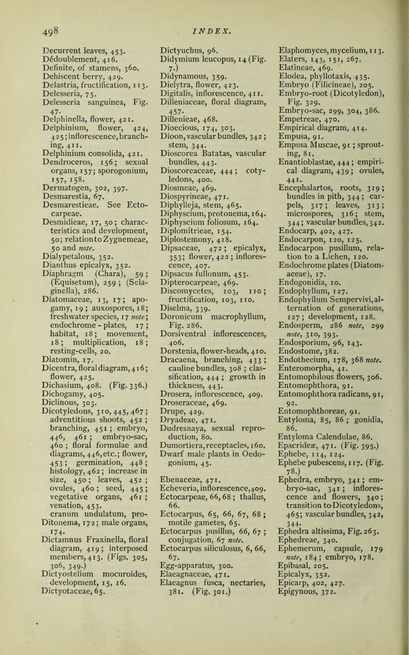 Decurrent leaves, 453. Dedoublement, 416. Definite, of stamens, 360. Dehiscent berry, 429. Delastria, fructification, 113. Delesseria, 75. Delesseria sanguinea, Fig. 47- Delphinella, flower, 421. Delphinium, flower, 424, 425; inflorescence, branch- ing, 411. Delphinium consolida, 421. Dendroceros, 156; sexual organs, 157; sporogonium, 157, 158. Dermatogen, 302, 397. Desmarestia, 67. Desmarestieae. See Ecto- carpeae. Desmidieae, 17, 50; charac- teristics and development, 50; relationtoZygnemeae, 50 and note. Dialypetalous, 352. Dianthus epicalyx, 352. Diaphragm (Chara), 59; (Equisetum), 259 ; (Sela- ginella), 286. Diatomaceae, 13, 17; apo- gamy, 19 ; auxospores, 18; freshwater species, 17 note; endochrome - plates, 17 ; habitat, 18; movement, 18; multiplication, 18; resting-cells, 20. Diatomin, 17. Dicentra, floral diagram, 416; flower, 425. Dichasium, 408. (Fig. 336.) Dichogamy, 405. Diclinous, 303. Dicotyledons, 310, 445, 467 ; adventitious shoots, 452 ; branching, 451 ; embryo, 446, 461 ; embryo-sac, 460 ; floral formulae and diagrams, 446,etc.; flower, 453 j germination, 448 ; histology, 462; increase in size, 450; leaves, 452 ; ovules, 460 ; seed, 445; vegetative organs, 461 ; venation, 453. cranum undulatum, pro- Ditonema, 172; male organs, 174. Dictamnus Fraxinella, floral diagram, 419; interposed members, 413. (Figs. 305, 3°6, 349.) Dictyostelium mocuroides, development, 15, 16. Dictyotaceae, 65. Dictyuchus, 96. Didymium leucopus, 14 (Fig. 7-) Didynamous, 359. Dielytra, flower, 423. Digitalis, inflorescence, 411. Dilleniaceae, floral diagram, 457- Dillenieae, 468. Dioecious, 174, 303. Dioon, vascular bundles, 342 ; stem, 344. Dioscorea Batatas, vascular bundles, 443. Dioscoreaceae, 444; coty- ledons, 400. Diosmeae, 469. Diospyrineae, 471. Diphylleja, stem, 465. Diphyscium, protonema, 164. Diphyscium foliosum, 164. Diplomitrieae, 154. Diplosteir.ony, 418. Dipsaceae, 472; epicalyx, 353; flower, 422 ; inflores- cence, 407. Dipsacus fullonum, 453. Dipterocarpeae, 469. Discomycetes, 103, no; fructification, 103, no. Diselma, 339. Doronicum macrophyllum, Fig. 286. Dorsiventral inflorescences, 406. Dorstenia, flower-heads, 410. Dracaena, branching, 433; cauline bundles, 308 ; clas- sification, 444 ; growth in thickness, 443. Drosera, inflorescence, 409. Droseraceae, 469. Drupe, 429. Dryadeae, 471. Dudresnaya, sexual repro- duction, 80. Dumortiera, receptacles, 160. Dwarf male plants in Oedo- gonium, 45. Ebenaceae, 471. Echeveria, inflorescence,409. Ectocarpeae, 66,68 ; thallus, 66. Ectocarpus, 65, 66, 67, 68 ; motile gametes, 65. Ectocarpus pusillus, 66, 67 ; conjugation, 67 note. Ectocarpus siliculosus, 6, 66, 67. Egg-apparatus, 300. Elaeagnaceae, 471. Elaeagnus fusca, nectaries, 381. (Fig. 301.) Elaphomyces, mycelium, 113. Elaters, 143, 151, 267. Elatineae, 469. Elodea, phyllotaxis, 435. Embryo (Filicineae), 205. Embryo-root (Dicotyledon), Fig. 329. Embryo-sac, 299, 304, 386. Empetreae, 470. Empirical diagram, 414. Empusa, 91. Empusa Muscae, 91 ; sprout- ing, 81. Enantioblastae, 444; empiri- cal diagram, 439; ovules, 441. Encephalartos, roots, 319; bundles in pith, 344 ; car- pels, 317; leaves, 313; microspores, 316; stem, 344; vascular bundles, 342. Endocarp, 402, 427. Endocarpon, 120, 125. Endocarpon pusillum, rela- tion to a Lichen, 120. Endochrome plates (Diatom- aceae), 17. Endogonidia, 10. Endophyllum, 127. Endophyllum Sempervivi,al- ternation of generations, 127; development, 128. Endosperm, 286 note, 299 note, 310, 393. Endosporium, 96, 143. Endostome, 382. Endothecium, 178, 368 note. Enteromorpha, 41. Entomophilous flowers, 306. Entomophthora, 91. Entomophthora radicans, 91, 92. Entomophthoreae, 91. Entyloina, 85, 86 ; gonidia, 86. Entyloma Calendulae, 86. Epacrideae, 471. (Fig. 395.) Ephebe, 114, 124. Ephebe pubescens, 117. (Fig. 78.) Ephedra, embryo, 341; em- bryo-sac, 341; inflores- cence and flowers, 340; transition to Dicotyledons, 465; vascular bundles, 342, 344- Ephedra altissima, Fig. 263. Ephedreae, 340. Ephemerum, capsule, 179 note, 184; embryo, 178. Epibasal, 205. Epicalyx, 352. Epicarp, 402, 427. Epigynous, 372.