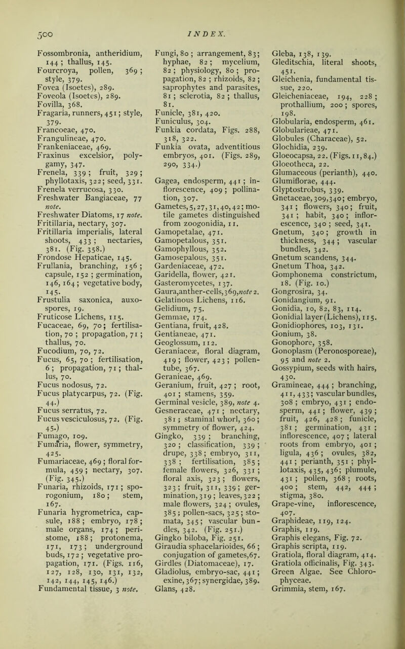 Fossombronia, antheridium, 144 ; thallus, 145. Fourcroya, pollen, 369 ; style, 379. Fovea (Isoetes), 289. Foveola (Isoetes), 289. Fovilla, 368. Fragaria, runners, 451; style, 379- Francoeae, 470. Frangulineae, 470. Frankeniaceae, 469. Fraxinus excelsior, poly- gamy, 347. Frenela, 339; fruit, 329; phyllotaxis, 322; seed, 331. Frenela verrucosa, 330. Freshwater Bangiaceae, 77 note. Freshwater Diatoms, 17 note. Fritillaria, nectary, 307. Fritillaria imperialis, lateral shoots, 433 ; nectaries, 381. (Fig. 358.) Frondose Hepaticae, 145. Frullania, branching, 156 ; capsule, 152 ; germination, 146,164; vegetative body, 145. Frustulia saxon ica, auxo- spores, 19. Fruticose Lichens, 115. Fucaceae, 69, 70; fertilisa- tion, 70 ; propagation, 71 ; thallus, 70. Fucodium, 70, 72. Fucus, 65, 70 ; fertilisation, 6 ; propagation, 71; thal- lus, 70. Fucus nodosus, 72. Fucus platycarpus, 72. (Fig. 44-) Fucus serratus, 72. Fucus vesciculosus, 72, (Fig. 45.) Fumago, 109. Fumaria, flower, symmetry, 425. Fumariaceae, 469 ; floral for- mula, 459 ; nectary, 307. (Fig. 345.) Funaria, rhizoids, 171; spo- rogonium, 180; stem, 167. Funaria hygrometrica, cap- sule, 188 ; embryo, 178 ; male organs, 174; peri- stome, 188; protonema, 171, 173; underground buds, 172 ; vegetative pro- pagation, 171. (Figs. 116, 127, 128, 130, 131, 132, 142, 144, 145,146.) Fundamental tissue, 3 note. Fungi, 80 ; arrangement, 83; hyphae, 82; mycelium, 82 ; physiology, 80 ; pro- pagation, 82 ; rhizoids, 82 ; saprophytes and parasites, 81; sclerotia, 82 ; thallus, 81. Funicle, 381, 420. Funiculus, 304. Funkia cordata, Figs. 288, 318, 322. Funkia ovata, adventitious embryos, 401. (Figs. 289, 29°, 334-) Gagea, endosperm, 441; in- florescence, 409 ; pollina- tion, 307. Gametes,5,27,31,40,42; mo- tile gametes distinguished from zoogonidia, 11. Gamopetalae, 471. Gamopetalous, 351. Gamophyllous, 352. Gamosepalous, 351. Gardeniaceae, 472. Garidella, flower, 421. Gasteromycetes, 137. Gaura,anther-cells, 3 69,note 2. Gelatinous Lichens, 116. Gelidium, 75. Gemmae, 174. Gentiana, fruit, 428. Gentianeae, 471. Geoglossum, 1x2. Geraniaceae, floral diagram, 419; flower, 423 ; pollen- tube, 367. Gei-anieae, 469. Geranium, fruit, 427 ; root, 401 ; stamens, 359. Germinal vesicle, 389, note 4. Gesneraceae, 471 ; nectary, 381; staminal whorl, 360; symmetry of flower, 424. Gingko, 339 ; branching, 320 ; classification, 339 ; drupe, 338; embryo, 311, 338; fertilisation, 385; female flowers, 326, 331 ; floral axis, 323; flowers, 323; fruit, 311, 339; ger- mination, 319 ; leaves, 322; male flowers, 324; ovules, 385; pollen-sacs, 325; sto- mata, 345; vascular bun- dles, 342. (Fig. 251.) Gingko biloba, Fig. 251. Giraudia sphacelarioides, 66; conjugation of gametes,67. Girdles (Diatomaceae), 17. Gladiolus, embryo-sac, 441; exine, 367; synergidae, 389. Gians, 428. Gleba, 138, 139. Gleditschia, literal shoots, 451. Gleichenia, fundamental tis- sue, 220. Gleicheniaceae, 194, 228 ; prothallium, 200 ; spores, 198. Globularia, endosperm, 461. Globularieae, 471. Globules (Characeae), 52. Glochidia, 239. Gloeocapsa, 22. (Figs. 11,84.) Gloeotheca, 22. Glumaceous (perianth), 440. Glumiflorae, 444. Glyptostrobus, 339. Gnetaceae, 309,340; embryo, 341; flowers, 340; fruit, 341; habit, 340; inflor- escence, 340 ; seed, 341. Gnetum, 340; growth in thickness, 344; vascular bundles, 342. Gnetum scandens, 344. Gnetum Thoa, 342. Gomphonema constrictum, 18. (Fig. xo.) Gongrosira, 34. Gonidangium, 91. Gonidia, 10, 82, 83, 114. Gonidial layer (Lichens), 115. Gonidiophores, 103, 131. Gonium, 38. Gonophore, 358. Gonoplasm (Peronosporeae), 95 and note 2. Gossypium, seeds with hairs, 43°. Gramineae, 444 ; branching, 411,433; vascular bundles, 308 ; embryo, 431 ; endo- sperm, 441; flower, 439 ; fruit, 426, 428; funicle, 381 ; germination, 431 ; inflorescence, 407 ; lateral roots from embryo, 401 ; ligula, 436 ; ovules, 382, 441; perianth, 351 ; phyl- lotaxis, 435, 436; plumule, 431; pollen, 368; roots, 400; stem, 442, 444 ; stigma, 380. Grape-vine, inflorescence, 407. Graphideae, 119, 124. Graphis, 119. Graphis elegans, Fig. 72. Graphis scripta, 119. Gratiola, floral diagram, 414. Gratiola officinalis, Fig. 343. Green Algae. See Chloro- phyceae. Grimmia, stem, 167.