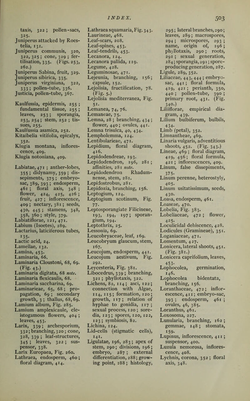 taxis, 322 ; pollen-sacs, 325- Juniperus attacked by Roes- telia, 131. Juniperus communis, 320, 322, 325 ; cone, 329 ; fer- tilisation, 335. (Figs. 253, 262.) Juniperus Sabina, fruit, 329. Juniperus sibirica, 335. Juniperus virginiana, 322, 333; pollen-tube, 336. Justicia, pollen-tube, 367. Kaulfussia, epidermis, 255 ; fundamental tissue, 255 ; leaves, 253; sporangia, 253, 254; stem, 252 ; tis- sues, 255. Kaulfussia asamica, 252. Kitaibelia vitifolia, epicalyx, 352. Klugia montana, inflores- cence, 409. Klugia notoniana, 409. Labiatae, 471 ; anther-lobes, 355; didynamy, 359 ; dis- sepiments, 375; embryo- sac, 389, 393 ; endosperm, 461 ; floral axis, 348 ; flower, 424, 425, 426 ; fruit, 427 ; inflorescence, 409 ; nectary, 381; seeds, 430, 445 ; stamens, 348, 358, 360; style, 379. Labiatiflorae, 121, 471. Labium (Isoetes), 289. Lactarius, laticiferous tubes, i35. Lactic acid, 24. Lamellae, 132. Lamina, 453. Laminaria, 66. Laminaria Cloustoni, 68, 69. (Fig- 43-) Laminaria digitata, 68 note. Laminaria flexicaulis, 68. Laminaria saccharina, 69. Laminarieae, 65, 68; pro- pagation, 69 ; secondary growth, 3 ; thallus, 68,69. Lamium album, Fig. 285. Lamium amplexicaule, cle- istogamous flowers, 404 ; leaves, 453. Larix, 339; archesporium, 332; branching, 320 ; cone, 328, 339 ; leaf-structures, 345 ; leaves, 322 ; sus- pensor, 338. Larix Europaea, Fig. 260. Lathraea, endosperm, 460; floral diagram, 414. Lathraea squamaria, Fig. 343. Laurineae, 468. Leaf-scars, 208. Leaf-spines, 433. Leaf-tendrils, 453. Lecanora, 124. Lecanora pallida, 119. Legume, 428. Leguminosae, 471. Lejeunia, branching, 156; capsule, 152. Lejolisia, fructification, 78. (Fig- 5-) Lejolisia mediterranea, Fig. 5i. Lemanea, 74, 76. Lemaneae, 75. Lemna, 28 ; branching, 434 ; flower, 440; ovules, 441. Lemna trisulca, 40, 434. Lempholemma, 124. Lentibularieae, 471. Lepidium, floral diagram, 416. Lepidodendreae, 193. Lepidodendron, 196, 281 ; affinities, 281 note. Lepidodendron Rhadum- nense, stem, 281. Lepidostrobus, 281. Lepidozia, branching, 156. Leptogium, 124. Leptogium scotinum, Fig. 77- Leptosporangiate Filicineae, 193, i94, 197 ; sporan- gium, 194. Leptothrix, 25. Lessonia, 69. Leucobryaceae, leaf, 169. Leucobryum glaucum, stem, 167. Leucojum, endosperm, 441. Leucojum aestivum, Fig. 292. Leycesteria, Fig. 381. Libocedrus, 339; branching, 321; phyllotaxis, 322. Lichens, 82, 114; asci, 122; connection with Algae, 114, 115; formation, 120; growth, 117 ; relation of hyphae to gonidia, 117 ; sexual process, 120 ; sore- dia, 123; spores, 120, 122, 123; symbiosis, 82. Lichina, 124. Lid-cells (stigmatic cells), 141. Ligulatae, 196, 283; apex of stem, 290; divisions, 196; embryo, 287 ; external differentiation, 288; grow- ing point, 288; histology, 295; lateral branches, 290; leaves, 289; macrospores, 294 ; microspores, 293 ; name, origin of, 196; ph)llotaxis, 290; roots, 291 ; sexual generation, 284; sporangia, 291; spore- producing generation, 287. Ligule, 289, 352. Liliaceae, 443, 444 ; embryo- sac, 441; floral formula, 419, 421 ; perianth, 350, 440 ; pollen-tube, 390 ; primary root, 431. (Fig. 340.) Liliiflorae, empirical dia- gram, 439. Lilium bulbiferum, bulbils, 434- Limb (petal), 352. Limnantheae, 469. Linaria vulgaris, adventitious shoots, 452. (Fig. 343.) Lineae, 469 ; floral diagram, 419, 456; floral formula, 421; inflorescences, 409. Linum, false dissepiments, 375- Linum perenne, heterostyly, 405. Linum usitatissimum, seeds, 430. Loasa, endosperm, 461. Loaseae, 470. Lobelia, Fig. 383. Lobeliaceae, 472 ; flower, 425. Loculicidal dehiscence, 428. Lodicules (Gramineae), 351. Loganiaceae, 471. Lomentum, 427. Lonicera, lateral shoots, 451. (Fig. 381.) Lonicera caprifolium, leaves, 453- Lophocolea, germination, 146. Lophocolea bidentata, branching, 156. Loranthaceae, 472; inflor- escence, 411; embryo-sac, 393 ; endosperm, 461 ; ovules, 46, 385. Loranthus, 461. Loxosoma, 227. Lunularia, branching, 162 ; gemmae, 148; stomata, 159- Lupinus, inflorescence, 411; suspensor, 400. Luzula nemorosa, inflores- cence, 408. Lychnis, corona, 352 ; floral axis, 348.