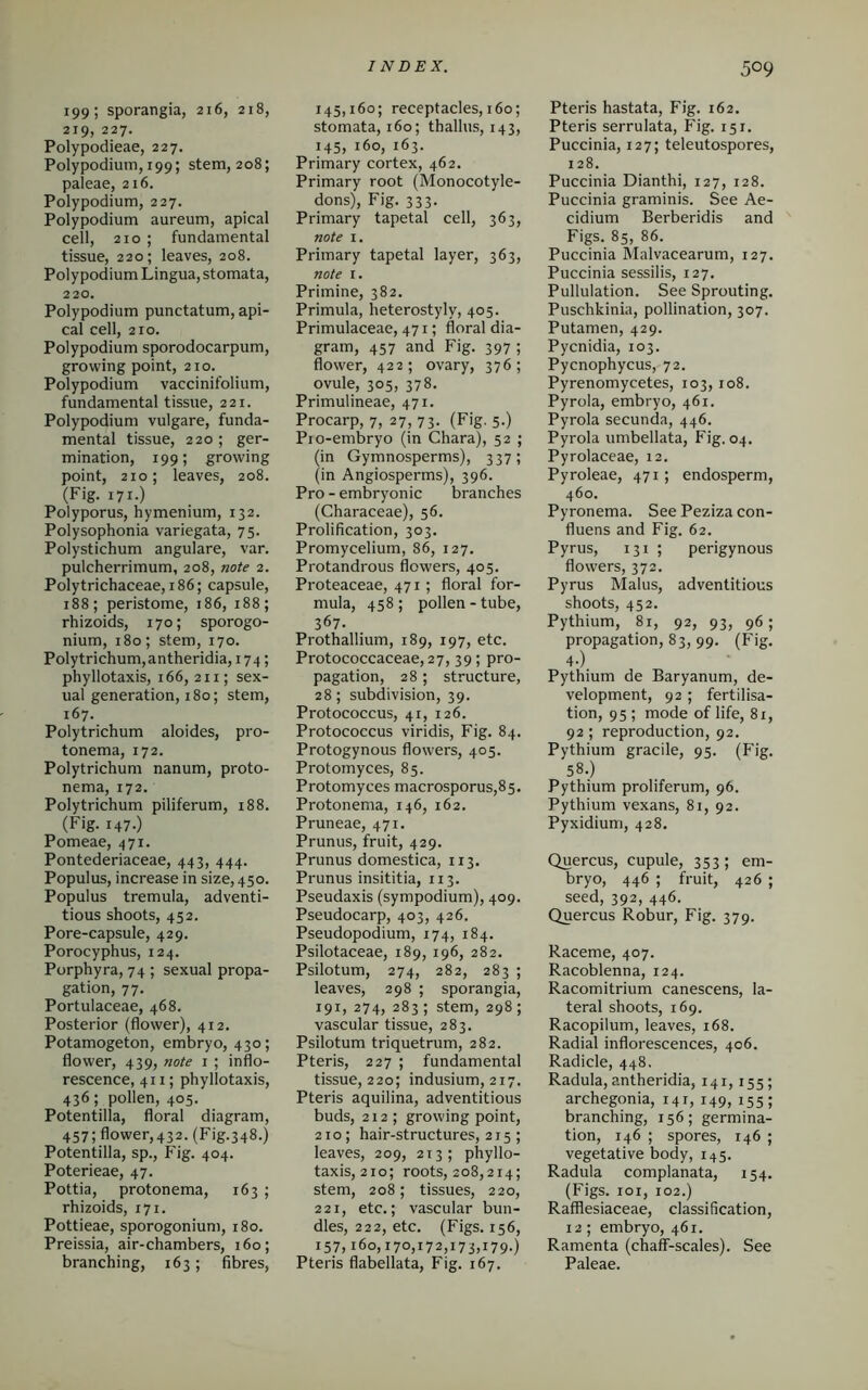 199; sporangia, 216, 218, 219, 227. Polypodieae, 227. Polypodium, 199; stem, 208; paleae, 216. Polypodium, 227. Polypodium aureum, apical ceil, 210 ; fundamental tissue, 220; leaves, 208. Polypodium Lingua, stomata, 220. Polypodium punctatum, api- cal cell, 210. Polypodium sporodocarpum, growing point, 210. Polypodium vaccinifolium, fundamental tissue, 221. Polypodium vulgare, funda- mental tissue, 220 ; ger- mination, 199; growing point, 210; leaves, 208. (Fig. 171.) Polyporus, hymenium, 132. Polysophonia variegata, 75. Polystichum angulare, var. pulcherrimum, 208, note 2. Polytrichaceae, 186; capsule, 188; peristome, 186, 188; rhizoids, 170; sporogo- nium, 180; stem, 170. Poly trichum, antheridia, 174; phyllotaxis, 166, 211; sex- ual generation, 180; stem, 167. Polytrichum aloides, pro- tonema, 172. Polytrichum nanum, proto- nema, 172. Poly trichum piliferum, 188. (Fig. 147.) Pomeae, 471. Pontederiaceae, 443, 444. Populus, increase in size, 450. Populus tremula, adventi- tious shoots, 452. Pore-capsule, 429. Porocyphus, 124. Porphyra, 74 ; sexual propa- gation, 77. Portulaceae, 468. Posterior (flower), 412. Potamogeton, embryo, 430; flower, 439, note 1 ; inflo- rescence, 41 x; phyllotaxis, 436; pollen, 405. Potentilla, floral diagram, 457; flower,432. (Fig.348.) Potentilla, sp., Fig. 404. Poterieae, 47. Pottia, protonema, 163 ; rhizoids, 171. Pottieae, sporogonium, 180. Preissia, air-chambers, 160; branching, 163; fibres, 145,160; receptacles, 160; stomata, 160; thallus, 143, 145, 160, 163. Primary cortex, 462. Primary root (Monocotyle- dons), Fig. 333. Primary tapetal cell, 363, note 1. Primary tapetal layer, 363, note 1. Primine, 382. Primula, heterostyly, 405. Primulaceae, 471; floral dia- gram, 457 and Fig. 397 ; flower, 422; ovary, 376; ovule, 305, 378. Primulineae, 471. Procarp, 7, 27, 73. (Fig. 5.) Pio-embryo (in Chara), 52 ; (in Gymnosperms), 337; (in Angiosperms), 396. Pro - embryonic branches (Characeae), 56. Prolifieation, 303. Promycelium, 86, 127. Protandrous flowers, 405. Proteaceae, 471; floral for- mula, 458 ; pollen - tube, 367. Prothallium, 189, 197, etc. Protococcaceae,27, 39; pro- pagation, 28 ; structure, 28; subdivision, 39. Protococcus, 41, 126. Protococcus viridis, Fig. 84. Protogynous flowers, 405. Protomyces, 85. Protomyces macrosporus,85. Protonema, 146, 162. Pruneae, 471. Prunus, fruit, 429. Prunus domestica, 113. Prunus insititia, 113. Pseudaxis (sympodium), 409. Pseudocarp, 403, 426. Pseudopodium, 174, 184. Psilotaceae, 189, 196, 282. Psilotum, 274, 282, 283 ; leaves, 298 ; sporangia, 191, 274, 283; stem, 298; vascular tissue, 283. Psilotum triquetrum, 282. Pteris, 227 ; fundamental tissue, 220; indusium, 217. Pteris aquilina, adventitious buds, 212; growing point, 210; hair-structures, 215 ; leaves, 209, 213; phyllo- taxis, 210; roots, 208,214; stem, 208; tissues, 220, 221, etc.; vascular bun- dles, 222, etc. (Figs. 156, 157,160,170,172,173,179.) Pteris flabellata, Fig. 167. Pteris hastata, Fig. 162. Pteris serrulata, Fig. 151. Puccinia, 127; teleutospores, 128. Puccinia Dianthi, 127, 128. Puccinia graminis. See Ae- cidium Berberidis and Figs. 85, 86. Puccinia Malvacearum, 127. Puccinia sessilis, 127. Pullulation. See Sprouting. Puschkinia, pollination, 307. Putamen, 429. Pycnidia, 103. Pycnophycus, 72. Pyrenomycetes, 103,108. Pyrola, embryo, 461. Pyrola secunda, 446. Pyrola umbellata, Fig. 04. Pyrolaceae, 12. Pyroleae, 471; endosperm, 460. Pyronema. See Peziza con- fluens and Fig. 62. Pyrus, 131 ; perigynous flowers, 372. Pyrus Malus, adventitious shoots, 452. Pythium, 81, 92, 93, 96; propagation, 83, 99. (Fig. 4-) Pythium de Baryanum, de- velopment, 92 ; fertilisa- tion, 95; mode of life, 81, 92; reproduction, 92. Pythium gracile, 95. (Fig. 58.) Pythium proliferum, 96. Pythium vexans, 81, 92. Pyxidium, 428. Quercus, cupule, 353; em- bryo, 446 ; fruit, 426 ; seed, 392, 446. Quei’cus Robur, Fig. 379. Raceme, 407. Racoblenna, 124. Racomitrium canescens, la- teral shoots, 169. Racopilum, leaves, 168. Radial inflorescences, 406. Radicle, 448. Radula, antheridia, 141, 155; archegonia, 141, 149, 155; branching, 156; germina- tion, 146 ; spores, 146 ; vegetative body, 145. Radula complanata, 154. (Figs. 101, 102.) Rafflesiaceae, classification, 12; embryo, 461. Ramenta (chaff-scales). See Paleae.