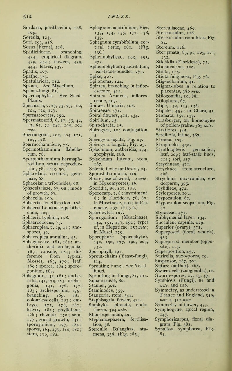 Sordaria, perithecium, 108, 109. Soredia, 123. Sori, 193, 216. Sorus (Ferns), 216. Spadiciflorae, branching, 434; empirical diagram, 439» 444 5 flowers, 439, 444; leaves, 437. Spadix, 407. Spathe, 353. Spatularieae, 112. Spawn. See Mycelium. Spawn-fungi, 81. Spermaphytes. See Seed- Plants. Spermatia, 7, 27,73, 77, 102, 104, 120, 127. Spermatocytes, 290. Spermatozoid, 6, 27, 33, 42, 43, 61, 72, 141, 190, 202 ncte. Spermogonia, 102, 104, 121, 127, 128. Spermothamnieae, 78. Spermothamnium flabella- tum, 78. Spermothamnium hermaph- roditum, sexual reproduc- tion, 78. (Fig. 50.) Sphacelaria cirrhosa, gem- mae, 68. Sphacelaria tribuloides, 68. Sphacelarieae, 67, 68 ; mode of growth, 67. Sphacelia, 109. Sphaeria, fructification, 108. Sphaeria Lemaneae,perithe- cium, 109. Sphaeria typhina, 108. Sphaerococcus, 75. Sphaeroplea, 7, 29, 42 ; zoo- spores, 42. Sphaeroplea annulina, 43. Sphagnaceae, 181, 182; an- theridia and archegonia, 183; capsule, 184; dif- ference from typical Mosses, 163, 170; leaf, 169 ; spores, 184 ; sporo- gonium, 184. Sphagnum, 141,181; anthe- ridia, 141,175,183 , arche- gonia, 141, 176, 177, 183; archesporium, 179; branching, 169, 181; colourless cells, 183 ; em- bryo, 177, 178, 180; leaves, 182; phyllotaxis, 166; rhizoids, 170; seta, 177 ; social growth, 141 ; sporogonium, 177, 184 ; spores, 164, 177, 180, 181; stem, 170, 182. Sphagnum acutifolium, Figs. i33, 134, i35, i37, 138, 139. Sphagnum cymbifolium, cor- tical tissue, 182. (Fig. , 136.) Sphenophylleae, 193, 195, 273. Sphenophyllum quadrifidum, leaf-trace-bundles, 273. Spike, 407. Spilonema, 124. Spiraea, branching in inflor- escence, 411. Spiraea Aruncus, inflores- cence, 407. Spiraea Ulmaria, 408. Spiraeeae, 471. Spiral flowers, 412, 434. Spirillum, 25. Spirochaeta, 25. Spirogyra, 50; conjugation, 5- Spirogyra jugalis, Fig. 27. Spirogyra longata, Fig. 25. Splachnum, antheridia, 174; apophysis, 188. Splachnum luteum, stem, 167. Splenic fever (anthrax), 24. Sporastatia morio, 119. Spore, use of word, 10 note ; in Myxomycetes, 16. Sporidia, 86, 127, 128. Sporocarp, 7, 8 ; investment, 8 ; in Florideae, 78, 80 ; in Muscineae, 140; in Fili- cineae, 197. (Fig. 6.) Sporocytes, 192. Sporogonium (Muscineae), 140, 151, i77> 192; types of, in Hepaticae, 153 note ; in Musci, 179. Sporophore (sporophyte), 142, 150, 177, 190, 203, 332. Sporophyll, 191. Sprout-chains (Yeast-fungi), 114. Sprouting Fungi. See Yeast- fungi. Sprouting in Fungi, 81, 1x4. Squamarieae, 80. Stamen, 301. Staminodes, 359. Stangeria, stem, 344. Staphisagria, flower, 421. Staphylea pinnata, endo- sperm, 394 note. Staurospermum, 49. Stephanosphaera, fertilisa- tion, 38. Sterculio Balanghas, sta- mens, 358. (Fig. 283.) Sterculiaceae, 469. Stereocaulon, 116. Stereocaulon ramulosus,Fig. 84. Stereum, 126. Sterigmata, 83, 91, 105, 121, 132. Stichidia (Florideae), 75. Stichococcus, 120. Sticta, 115. Sticta fuliginosa, Fig. 76. Stigeoclonium, 41. Stigma-lobes in relation to placentas, 380 note. Stilogonidia, 10, 88. Stilophora, 67. Stipe, 132, 135, 138. Stipules, 453; in Chara, 55. Stomata, 156, 159. Strasburger, on homologies of pollen-grains, 365 note. Stratiotes, 445. Strelitzia, intine, 367. Stroma, 109. Strophioles, 430. Struthiopteris germanica, leaf, 209; leaf-stalk buds, 212 ; sori, 217. Strychneae, 471. Strychnos, stem-structure, 466. Strychnos nux-vomica, en- dosperm, 395. Stylidieae, 472. Stylospores, 103. Stypocaulon, 67. Stypocaulon scoparium, Fig. 42. Styraceae, 471. Subhymenial layer, 134. Succulent capsule, 429. Superior (ovary), 371. Superposed (floral whorls), 413. Superposed member (oppo- site), 413. Superposition, 457. Surirella, auxospores, 19. Suspensor, 287, 301. Suture (anther), 368. Swarm-cells (zoogonidia), 11. Swarm-spores, 27, 45, 47. Symbiosis (Fungi), 82 and note, and 126. Symmetry, as understood in France and England, 349, note 1, 412 note. Symmetry of flower, 433. Symphogyne, apical region, J47- Symphoricarpus, floral dia- gram, Fig. 381. Synalissa symphorea, Fig. 84.