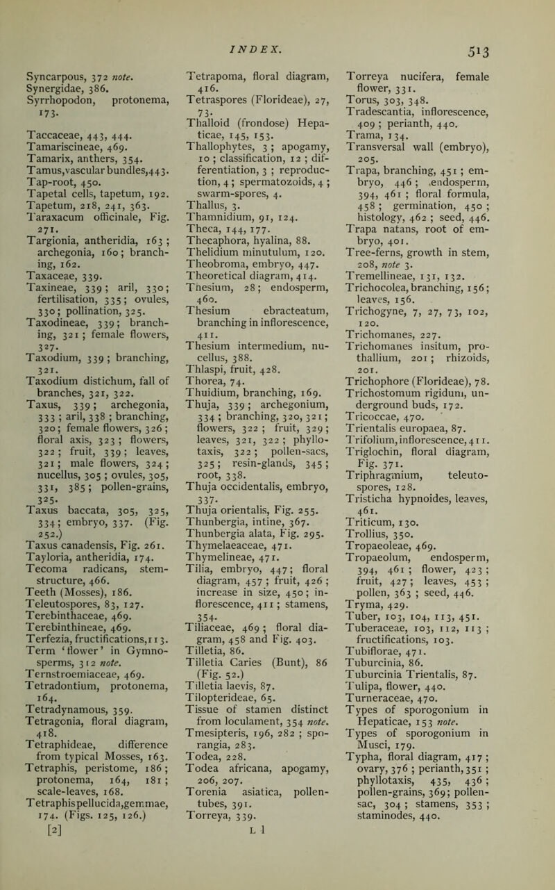 Syncarpous, 372 note. Synergidae, 386. Syrrhopodon, protonema, i73- Taccaceae, 443, 444. Tamariscineae, 469. Tamarix, anthers, 354. Tamus,vascular bundles,443. Tap-root, 450. Tapetal cells, tapetum, 192. Tapetum, 218, 241, 363. Taraxacum officinale, Fig. 271. Targionia, antheridia, 163 ; archegonia, 160; branch- ing, 162. Taxaceae, 339. Taxineae, 339; aril, 330; fertilisation, 335; ovules, 330; pollination, 325. Taxodineae, 339; branch- ing, 321; female flowers, 327. Taxodium, 339; branching, 321. Taxodium distichum, fall of branches, 321, 322. Taxus, 339; archegonia, 333 ; aril, 338 ; branching, 320; female flowers, 326 ; floral axis, 323 ; flowers, 322; fruit, 339; leaves, 321; male flowers, 324; nucellus, 305 ; ovules, 305, 33i, 385; pollen-grains, 325. Taxus baccata, 305, 325, 334; embryo, 337. (Fig. 252.) Taxus canadensis, Fig. 261. Tayloria, antheridia, 174. Tecoma radicans, stem- structure, 466. Teeth (Mosses), 186. Teleutospores, 83, 127. Terebinthaceae, 469. Terebinthineae, 469. Terfezia, fructifications,! 13. Term ‘flower’ in Gymno- sperms, 3 12 note. Ternstroemiaeeae, 469. Tetradontium, protonema, 164. Tetradynamous, 359. Tetragonia, floral diagram, 418. Tetraphideae, difference from typical Mosses, 163. Tetraphis, peristome, 186; protonema, 164, 181 ; scale-leaves, 168. T etraphispellucida,gemmae, 174. (Figs. 125, 126.) [2] Tetrapoma, floral diagram, 416. Tetraspores (Florideae), 27, 73- Thalloid (frondose) Hepa- ticae, 145, 153. Thallophytes, 3 ; apogamy, 10 ; classification, 12 ; dif- ferentiation, 3 ; reproduc- tion, 4; spermatozoids, 4 ; swarm-spores, 4. Thallus, 3. Thamnidium, 91, 124. Theca, 144, 177. Thecaphora, hyalina, 88. Thelidium minutulum, 120. Theobroma, embryo, 447. Theoretical diagram, 414. Tnesium, 28; endosperm, 460. Thesium ebracteatum, branching in inflorescence, 411. Thesium intermedium, nu- cellus, 388. Thlaspi, fruit, 428. Thorea, 74. Thuidium, branching, 169. Thuja, 339; archegonium, 334; branching, 320, 321; flowers, 322; fruit, 329; leaves, 321, 322 ; phyllo- taxis, 322; pollen-sacs, 325; resin-glands, 345; root, 338. Thuja occidentalis, embryo, 337- Thuja orientalis, Fig. 255. Thunbergia, intine, 367. Thunbergia alata, Fig. 295. Thymelaeaceae, 471. Thymelineae, 471. Tilia, embryo, 447; floral diagram, 457 ; fruit, 426 ; increase in size, 450; in- florescence, 411; stamens, 354- Tiliaceae, 469; floral dia- gram, 458 and Fig. 403. Tilletia, 86. Tilletia Caries (Bunt), 86 (Fig. 52.) Tilletia laevis, 87. Tilopterideae, 65. Tissue of stamen distinct from loculament, 354 note. Tmesipteris, 196, 282 ; spo- rangia, 283. Todea, 228. Todea africana, apogamy, 206, 207. Torenia asiatica, pollen- tubes, 391. Torreya, 339. L 1 513 Torreya nucifera, female flower, 331. Torus, 303, 348. Tradescantia, inflorescence, 409 ; perianth, 440. Trama, 134. Transversal wall (embryo), 205. Trapa, branching, 451 ; em- bryo, 446 ; .endosperm, 394, 461 ; floral formula, 458 ; germination, 450 ; histology, 462 ; seed, 446. Trapa natans, root of em- bryo, 401. Tree-ferns, growth in stem, 208, note 3. Tremellineae, 131, 132. Trichocolea, branching, 156; leaves, 156. Trichogyne, 7, 27, 73, 102, 120. Trichomanes, 227. Trichomanes insitum, pro- thallium, 201; rhizoids, 201. Trichophore (Florideae), 78. Trichostomum rigidum, un- derground buds, 172. Tricoccae, 470. Trientalis europaea, 87. Trifolium, inflorescence, 411. Triglochin, floral diagram, Fig. 371. Triphragmium, teleuto- spores, 128. Tristicha hypnoides, leaves, 461. Triticum, 130. Troll ius, 350. Tropaeoleae, 469. Tropaeolum, endosperm, 394, 461; flower, 423; fruit, 427; leaves, 453; pollen, 363 ; seed, 446. Tryma, 429. Tuber, 103, 104, 113, 451. Tuberaceae, 103, 112, 1x3; fructifications, 103. Tubiflorae, 471. Tuburcinia, 86. Tuburcinia Trientalis, 87. Tulipa, flower, 440. Turneraceae, 470. Types of sporogonium in Hepaticae, 153 note. Types of sporogonium in Musci, 179. Typha, floral diagram, 417; ovary, 376 ; perianth, 351 ; phyllotaxis, 435, 436 ; pollen-grains, 369; pollen- sac, 304 ; stamens, 353 ; staminodes, 440.