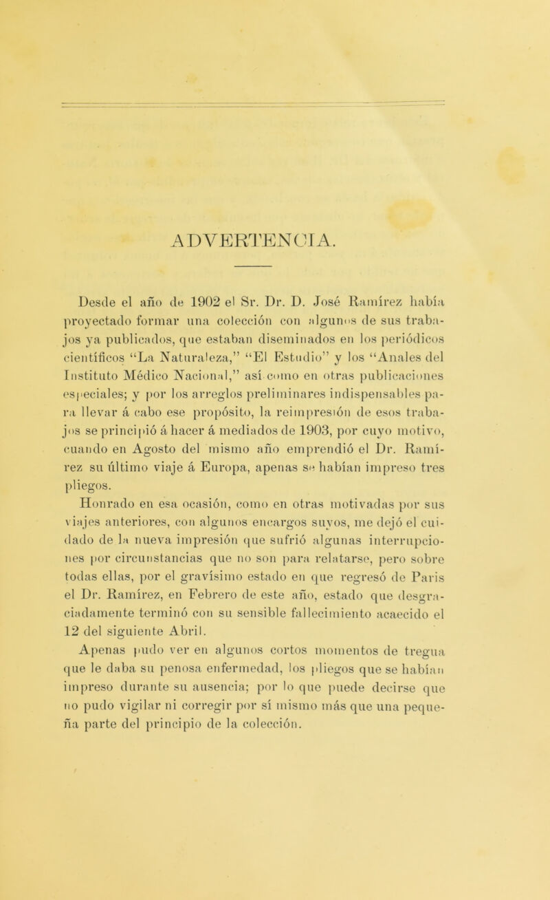 ADVEKI'ENCIA Desde el año de 1902 el Sr. Dr. D. José Ramírez había proyectado formar una colección con nlguncs de sus traba- jos ya publicados, que estaban diseminados en los periódicos científicos “La Naturaleza,” “El Estudio” y los “Anales del Instituto Médico Nación;»!,” así como en otras publicaciones especiales; y |)or los arreglos preliminares indispensables pa- ra llevcir á cabo ese propósito, la reimpresión de esos traba- jos se principió á hacer á mediados de 1903, por cuyo motivo, cuando en Agosto del mismo año emprendió el Dr. Ramí- rez su último viaje á Europa, apenas se habían impreso tres pliegos. Honrado en esa ocasión, como en otras motivadas por sus viajes anteriores, con algunos encargos suyos, me dejó el cui- dado de la nueva impresión (jue sufrió algunas interrupcio- nes |)or circunstancias que no son para relatarse, pero sobre todas ellas, por el gravísimo estado en que regresó de París el Dr. Ramírez, en Eebrero de este año, estado que desgra- ciadamente terminó con su sensible fallecimiento acaecido el 12 del siguiente Abril. Apenas pudo ver en algunos cortos momentos de tregua que le daba su penosa enfermedad, los pliegos que se habían impreso durante su ausencia; por lo que puede decirse que no pudo vigilar ni corregir por sí mismo más que una peque- ña parte del principio de la colección.