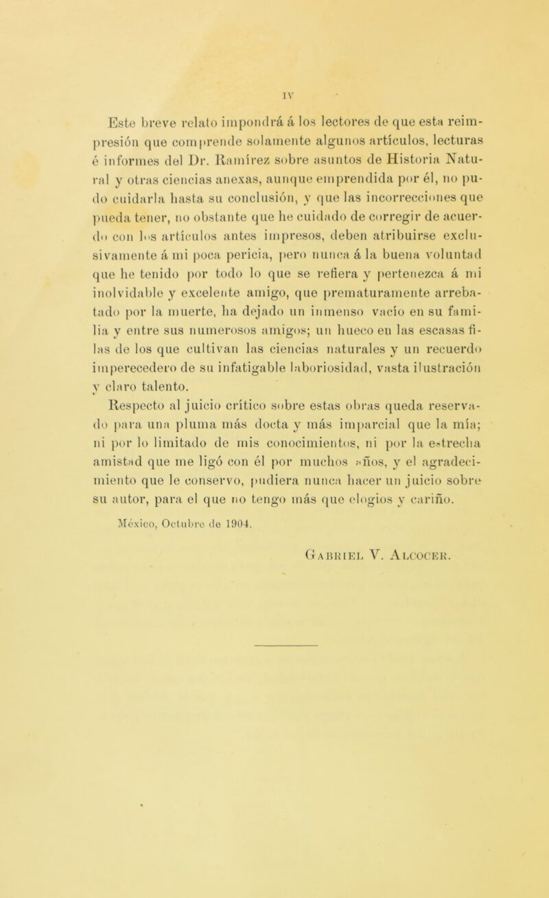 IV Este breve relato impondrá á los lectores de que esta reim- presión que comprende solamente algunos artículos, lecturas é informes del Dr. Ramírez sobre asuntos de Historia Natu- ral y otras ciencias anexas, aun(|ue emprendida por él, no pu- do cuidarla basta su conclusión, y que las incorrecciones que pueda tener, no obstante que he cuidado de corregir de acuer- do con los artículos antes impresos, deben atribuirse exclu- sivamente á mi poca pericia, pero nunca á la buena voluntad que he tenido por todo lo que se reñera y pertenezca á mi inolvidable y excelente amigo, que prematuramente arreba- tado por la muerte, ha dejado un inmenso vacío en su fami- lia y entre sus numerosos amigos; un hueco en las escasas ñ- las de los que cultivan las ciencias naturales y un recuerdo imperecedero de su infatigable laboriosidad, vasta ilustración V claro talento. « Respecto al juicio crítico Sí)bre estas obras queda reserva- do para una pluma más docta y más imparcial que la mía; ni por lo limitado de mis conocimientos, ni por la e-trecha amistad que me ligó con él por muchos f«ños, y el agradeci- miento que le conservo, pudiera nunca hacer un juicio sobre su autor, para el que no tengo más que elogios y cariño. ^réxico, Octubre de 1904. Gaiumel V. Alcocek.