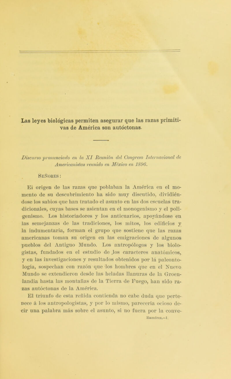 Las leyes biológicas permiten asegurar que las razas primiti- vas de América son autóctonas. Discurso pronunciado en la XI Reunión del Congreso Internacional de Americanistas reunido en México en 1896. Señores: Ei origen de las razas que poblaban la América en el mo- mento de su descubrimiento ha sido muy discutido, dividién- dose los sabios que han tratado el asunto en las dos escuelas tra- dicionales, cuyas bases se asientan en el monogenismo y el poli- genisnio. Los historiadores y los anticuarios, apoyándose en las semejanzas de las tradiciones, los mitos, los edificios y la indumentaria, forman el grupo que sostiene que las razas americanas toman su origen en las emigraciones de algunos pueblos del Antiguo Mundo. Los antropólogos y los biolo- gistas, fundados en el estudio de ,los caracteres anatómicos, y en las investigaciones y resultados obtenidos por lá paleonto- logía, sospechan con razón que los hombres que en el Xuevo Mundo se extendieron desde las heladas llanuras de la Groen- landia hasta las montañas de la Tierra de Fuego, han sido ra- zas autóctonas de la América. El triunfo de esta reñida contienda no cabe duda que perte- nece á los antropologistas, y por lo mismo, parecería ocioso de- cir una palabra más sobre el asunto, si no fuera por la conve- Uamírez.—1