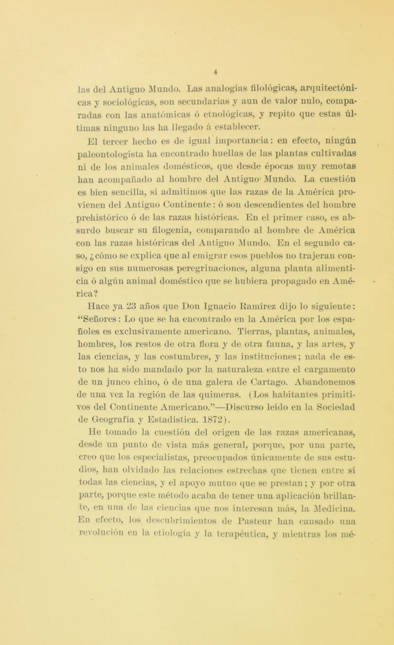 Jas del Antiguo Mundo. Las analogías filológicas, arquitectóni- cas y sociológicas, son secundarias y aun de valor nulo, compa- radas con las anatómicas ó etnológicas, y repito que estas úl- timas ninguno las ha llegado á establecer. El tercer hecho es de igual importancia: en efecto, ningún paleontologista ha encontrado huellas de las plantas cultivadas ni de los animales domésticos, que desde épocas muy remotas han acompañado al hombre del Antiguo- Mundo. La cuestión es bien sencilla, si admitimos que las razas de la América pro- vienen del Antiguo Continente: ó son descendientes del hombre prehistórico ó de las razas históricas. En el primer caso, es ab- surdo buscar su filogenia, comparando al hombre de América con las razas históricas del Antiguo Mundo. En el segundo ca- so, ¿cómo se explica que al emigrar (-sos pueblos no trajeran con- sigo en sus numerosas peregrinaciones, alguna i)lanta alimenti- cia ó algún animal doméstico que se hubiera propagado en Amé- rica? Hace ya 23 años que Don Ignacio Itamírez dijo lo siguiente: ^‘Señores: Lo que se ha encontrado en la América imr los espa- ñoles es exclusivamente americano. Tierras, plantas, animales, hombres, los restos de otra flora y de otra fauna, y las artes, y las ciencias, y las costumbres, j las instituciones; nada de es- to nos ha sido mandado i^or la naturaleza entre el cargamento de un junco chino, ó de una galera de Cartago. Abandonemos de una vez la región de las quimeras. (Los habitantes primiti- vos del Continente Americano.”—Discurso leído en la Sociedad de Geografía y Estadística. 1872). He tomado la cuestión del origen de las razas americanas, desde un punto de vista más general, porque, por una parte, creo que los especialistas, preocupados únicameute de sus estu- dios, han olvidado las relaciones estrechas que tienen entre sí todas las ciencias, y el apoyo mutuo que se prestan; por otra parte, porque este método acaba de tener una aplicación brillan- te, en una de las ciencias (pie nos interesan más, la Medicina. En efecto, los descubrimientos de 1‘asteur han causado una revolución en la etiología, y la terapéutica, y mientras los iiié-