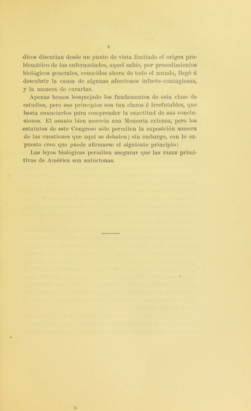 dicos discutían desde un punto de vista limitado el origen pro- blemático de las enfermedades, aquel sabio, por procedimientos biológicos generales, conocidos ahora de todo el mundo, llegó á descubrir la causa de algunas afecciones infecto-contagiosas, j la manera de curarlas. Apenas hemos bosquejado los fundamentos de esta clase de estudios, pero sus principios son tan claros é irrefutables, que basta enunciarlos pa'ra comprender la exactitud de sus conclu- siones. El asunto bien merecía una Memoria extensa, pero los estatutos de este Congreso sólo permiten la exposición somera de las cuestiones que aquí se debaten; sin embargo, con lo ex- puesto creo que puede afirmarse el siguiente principio: Las leyes biológicas permiten asegurar que las razas primi- tivas de América son autóctonas.